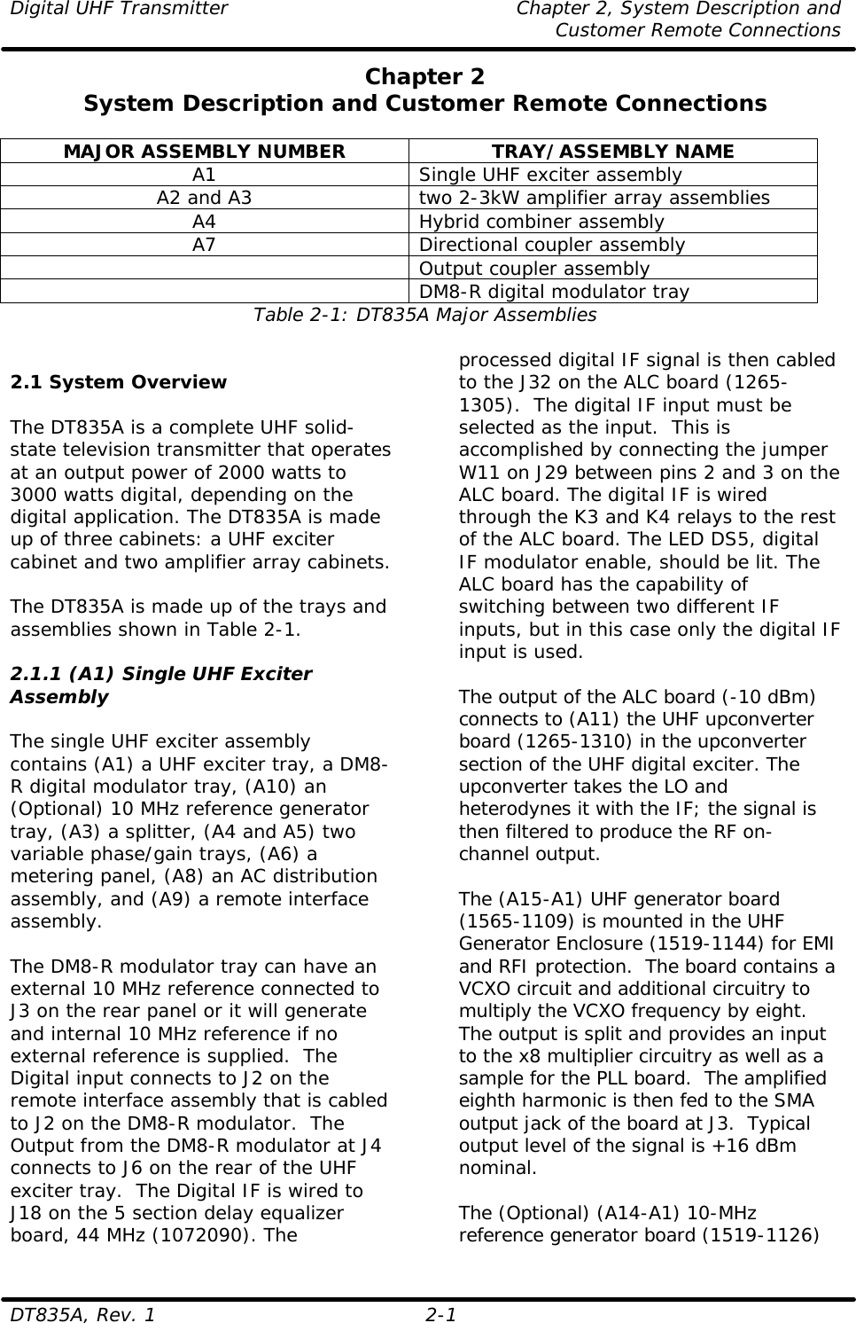 Digital UHF Transmitter    Chapter 2, System Description and     Customer Remote Connections DT835A, Rev. 1    2-1 Chapter 2 System Description and Customer Remote Connections  MAJOR ASSEMBLY NUMBER TRAY/ASSEMBLY NAME A1 Single UHF exciter assembly A2 and A3 two 2-3kW amplifier array assemblies A4 Hybrid combiner assembly A7 Directional coupler assembly  Output coupler assembly  DM8-R digital modulator tray Table 2-1: DT835A Major Assemblies   2.1 System Overview  The DT835A is a complete UHF solid-state television transmitter that operates at an output power of 2000 watts to 3000 watts digital, depending on the digital application. The DT835A is made up of three cabinets: a UHF exciter  cabinet and two amplifier array cabinets.   The DT835A is made up of the trays and assemblies shown in Table 2-1.  2.1.1 (A1) Single UHF Exciter Assembly   The single UHF exciter assembly contains (A1) a UHF exciter tray, a DM8-R digital modulator tray, (A10) an (Optional) 10 MHz reference generator tray, (A3) a splitter, (A4 and A5) two variable phase/gain trays, (A6) a metering panel, (A8) an AC distribution assembly, and (A9) a remote interface assembly.   The DM8-R modulator tray can have an external 10 MHz reference connected to J3 on the rear panel or it will generate and internal 10 MHz reference if no external reference is supplied.  The Digital input connects to J2 on the remote interface assembly that is cabled to J2 on the DM8-R modulator.  The Output from the DM8-R modulator at J4 connects to J6 on the rear of the UHF exciter tray.  The Digital IF is wired to J18 on the 5 section delay equalizer board, 44 MHz (1072090). The processed digital IF signal is then cabled to the J32 on the ALC board (1265-1305).  The digital IF input must be selected as the input.  This is accomplished by connecting the jumper W11 on J29 between pins 2 and 3 on the ALC board. The digital IF is wired through the K3 and K4 relays to the rest of the ALC board. The LED DS5, digital IF modulator enable, should be lit. The ALC board has the capability of switching between two different IF inputs, but in this case only the digital IF input is used.  The output of the ALC board (-10 dBm) connects to (A11) the UHF upconverter board (1265-1310) in the upconverter section of the UHF digital exciter. The upconverter takes the LO and heterodynes it with the IF; the signal is then filtered to produce the RF on-channel output.  The (A15-A1) UHF generator board (1565-1109) is mounted in the UHF Generator Enclosure (1519-1144) for EMI and RFI protection.  The board contains a VCXO circuit and additional circuitry to multiply the VCXO frequency by eight.  The output is split and provides an input to the x8 multiplier circuitry as well as a sample for the PLL board.  The amplified eighth harmonic is then fed to the SMA output jack of the board at J3.  Typical output level of the signal is +16 dBm nominal.  The (Optional) (A14-A1) 10-MHz reference generator board (1519-1126) 