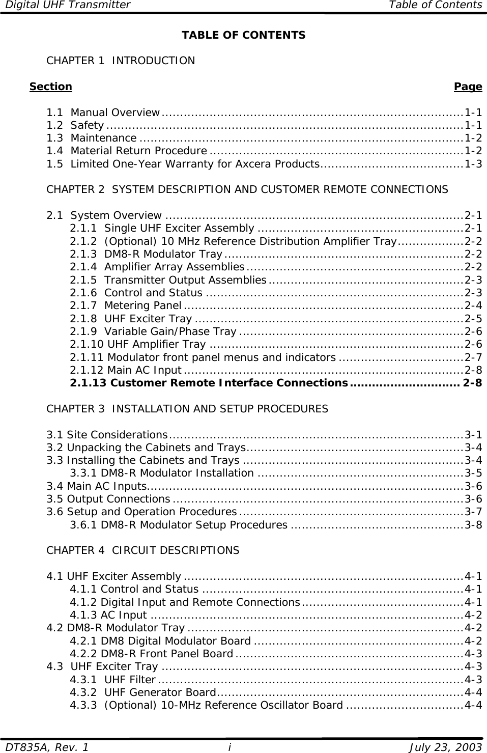 Digital UHF Transmitter Table of Contents  DT835A, Rev. 1 i July 23, 2003 TABLE OF CONTENTS   CHAPTER 1  INTRODUCTION         Section    Page   1.1  Manual Overview..................................................................................1-1  1.2  Safety.................................................................................................1-1  1.3  Maintenance ........................................................................................1-2  1.4  Material Return Procedure .....................................................................1-2  1.5  Limited One-Year Warranty for Axcera Products.......................................1-3   CHAPTER 2  SYSTEM DESCRIPTION AND CUSTOMER REMOTE CONNECTIONS   2.1  System Overview .................................................................................2-1     2.1.1  Single UHF Exciter Assembly ........................................................2-1     2.1.2  (Optional) 10 MHz Reference Distribution Amplifier Tray..................2-2     2.1.3  DM8-R Modulator Tray.................................................................2-2     2.1.4  Amplifier Array Assemblies...........................................................2-2     2.1.5  Transmitter Output Assemblies.....................................................2-3     2.1.6  Control and Status ......................................................................2-3     2.1.7  Metering Panel............................................................................2-4     2.1.8  UHF Exciter Tray .........................................................................2-5     2.1.9  Variable Gain/Phase Tray .............................................................2-6     2.1.10 UHF Amplifier Tray .....................................................................2-6     2.1.11 Modulator front panel menus and indicators ..................................2-7     2.1.12 Main AC Input............................................................................2-8     2.1.13 Customer Remote Interface Connections.............................. 2-8     CHAPTER 3  INSTALLATION AND SETUP PROCEDURES     3.1 Site Considerations................................................................................3-1  3.2 Unpacking the Cabinets and Trays...........................................................3-4  3.3 Installing the Cabinets and Trays ............................................................3-4     3.3.1 DM8-R Modulator Installation ........................................................3-5  3.4 Main AC Inputs......................................................................................3-6  3.5 Output Connections...............................................................................3-6  3.6 Setup and Operation Procedures.............................................................3-7     3.6.1 DM8-R Modulator Setup Procedures ...............................................3-8   CHAPTER 4  CIRCUIT DESCRIPTIONS   4.1 UHF Exciter Assembly ............................................................................4-1     4.1.1 Control and Status .......................................................................4-1     4.1.2 Digital Input and Remote Connections............................................4-1     4.1.3 AC Input .....................................................................................4-2  4.2 DM8-R Modulator Tray...........................................................................4-2     4.2.1 DM8 Digital Modulator Board .........................................................4-2     4.2.2 DM8-R Front Panel Board..............................................................4-3  4.3  UHF Exciter Tray ..................................................................................4-3     4.3.1  UHF Filter...................................................................................4-3     4.3.2  UHF Generator Board...................................................................4-4     4.3.3  (Optional) 10-MHz Reference Oscillator Board ................................4-4 