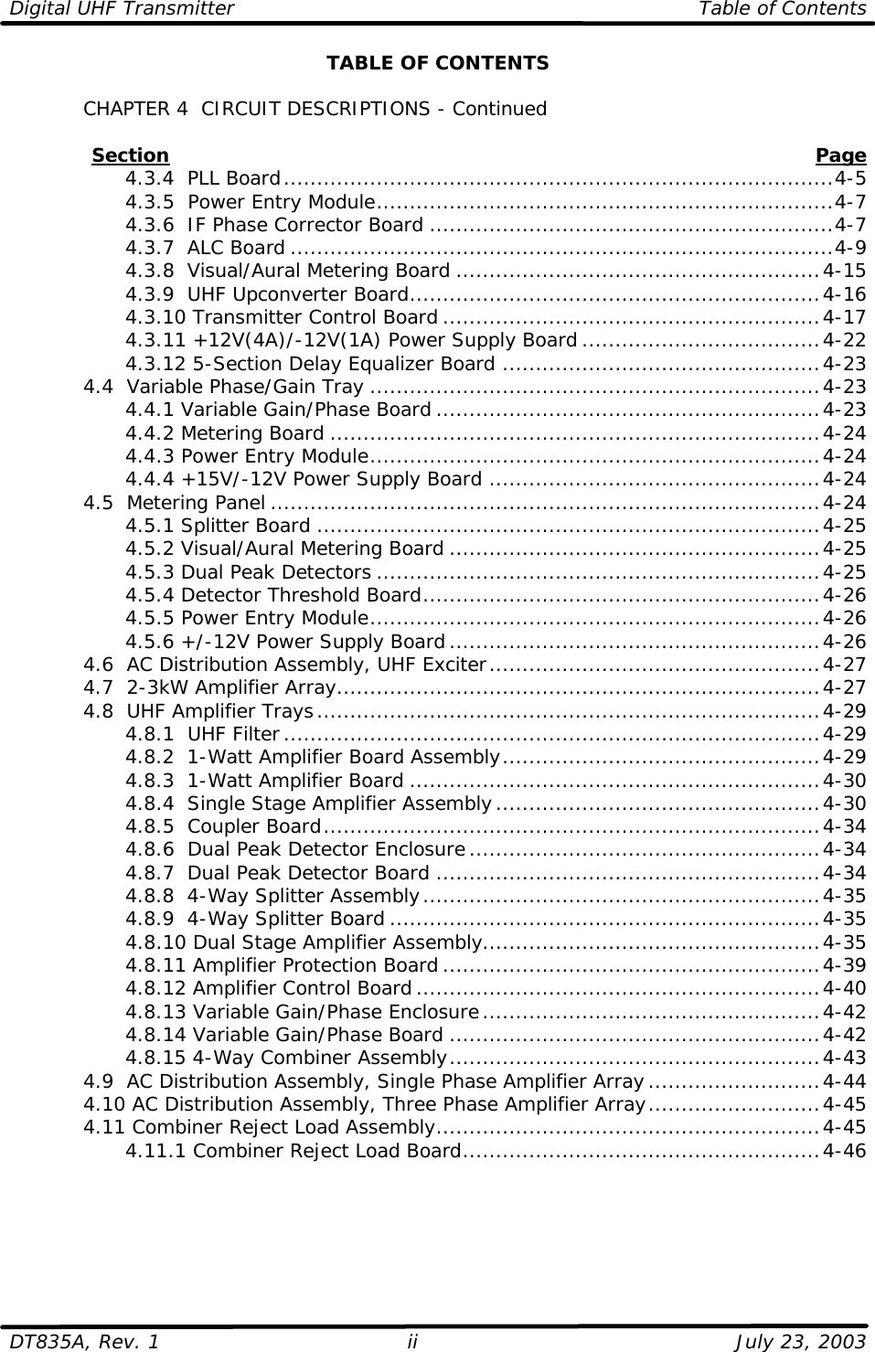 Digital UHF Transmitter Table of Contents  DT835A, Rev. 1 ii July 23, 2003 TABLE OF CONTENTS   CHAPTER 4  CIRCUIT DESCRIPTIONS - Continued               Section Page     4.3.4  PLL Board...................................................................................4-5     4.3.5  Power Entry Module.....................................................................4-7     4.3.6  IF Phase Corrector Board .............................................................4-7     4.3.7  ALC Board ..................................................................................4-9     4.3.8  Visual/Aural Metering Board .......................................................4-15     4.3.9  UHF Upconverter Board..............................................................4-16     4.3.10 Transmitter Control Board .........................................................4-17     4.3.11 +12V(4A)/-12V(1A) Power Supply Board....................................4-22     4.3.12 5-Section Delay Equalizer Board ................................................4-23  4.4  Variable Phase/Gain Tray ....................................................................4-23     4.4.1 Variable Gain/Phase Board ..........................................................4-23     4.4.2 Metering Board ..........................................................................4-24     4.4.3 Power Entry Module....................................................................4-24     4.4.4 +15V/-12V Power Supply Board ..................................................4-24  4.5  Metering Panel ...................................................................................4-24     4.5.1 Splitter Board ............................................................................4-25     4.5.2 Visual/Aural Metering Board ........................................................4-25     4.5.3 Dual Peak Detectors ...................................................................4-25     4.5.4 Detector Threshold Board............................................................4-26     4.5.5 Power Entry Module....................................................................4-26     4.5.6 +/-12V Power Supply Board........................................................4-26  4.6  AC Distribution Assembly, UHF Exciter..................................................4-27  4.7  2-3kW Amplifier Array.........................................................................4-27  4.8  UHF Amplifier Trays............................................................................4-29     4.8.1  UHF Filter.................................................................................4-29     4.8.2  1-Watt Amplifier Board Assembly................................................4-29     4.8.3  1-Watt Amplifier Board ..............................................................4-30     4.8.4  Single Stage Amplifier Assembly.................................................4-30     4.8.5  Coupler Board...........................................................................4-34     4.8.6  Dual Peak Detector Enclosure.....................................................4-34     4.8.7  Dual Peak Detector Board ..........................................................4-34     4.8.8  4-Way Splitter Assembly............................................................4-35     4.8.9  4-Way Splitter Board .................................................................4-35     4.8.10 Dual Stage Amplifier Assembly...................................................4-35     4.8.11 Amplifier Protection Board .........................................................4-39     4.8.12 Amplifier Control Board.............................................................4-40     4.8.13 Variable Gain/Phase Enclosure...................................................4-42     4.8.14 Variable Gain/Phase Board ........................................................4-42     4.8.15 4-Way Combiner Assembly........................................................4-43  4.9  AC Distribution Assembly, Single Phase Amplifier Array..........................4-44  4.10 AC Distribution Assembly, Three Phase Amplifier Array..........................4-45 4.11 Combiner Reject Load Assembly..........................................................4-45     4.11.1 Combiner Reject Load Board......................................................4-46  
