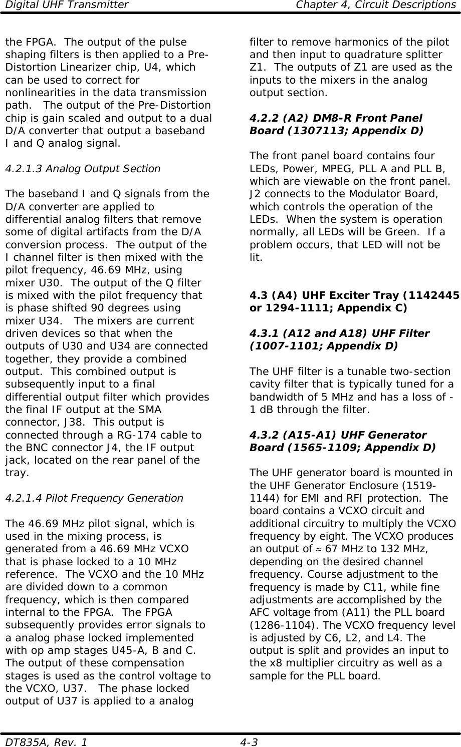 Digital UHF Transmitter    Chapter 4, Circuit Descriptions  DT835A, Rev. 1    4-3 the FPGA.  The output of the pulse shaping filters is then applied to a Pre-Distortion Linearizer chip, U4, which can be used to correct for nonlinearities in the data transmission path.   The output of the Pre-Distortion chip is gain scaled and output to a dual D/A converter that output a baseband I and Q analog signal.  4.2.1.3 Analog Output Section  The baseband I and Q signals from the D/A converter are applied to differential analog filters that remove some of digital artifacts from the D/A conversion process.  The output of the I channel filter is then mixed with the pilot frequency, 46.69 MHz, using mixer U30.  The output of the Q filter is mixed with the pilot frequency that is phase shifted 90 degrees using mixer U34.   The mixers are current driven devices so that when the outputs of U30 and U34 are connected together, they provide a combined output.  This combined output is subsequently input to a final differential output filter which provides the final IF output at the SMA connector, J38.  This output is connected through a RG-174 cable to the BNC connector J4, the IF output jack, located on the rear panel of the tray.  4.2.1.4 Pilot Frequency Generation  The 46.69 MHz pilot signal, which is used in the mixing process, is generated from a 46.69 MHz VCXO that is phase locked to a 10 MHz reference.  The VCXO and the 10 MHz are divided down to a common frequency, which is then compared internal to the FPGA.  The FPGA subsequently provides error signals to a analog phase locked implemented with op amp stages U45-A, B and C.  The output of these compensation stages is used as the control voltage to the VCXO, U37.   The phase locked output of U37 is applied to a analog filter to remove harmonics of the pilot and then input to quadrature splitter Z1.  The outputs of Z1 are used as the inputs to the mixers in the analog output section.  4.2.2 (A2) DM8-R Front Panel Board (1307113; Appendix D)  The front panel board contains four LEDs, Power, MPEG, PLL A and PLL B, which are viewable on the front panel.  J2 connects to the Modulator Board, which controls the operation of the LEDs.  When the system is operation normally, all LEDs will be Green.  If a problem occurs, that LED will not be lit.   4.3 (A4) UHF Exciter Tray (1142445 or 1294-1111; Appendix C)  4.3.1 (A12 and A18) UHF Filter (1007-1101; Appendix D)  The UHF filter is a tunable two-section cavity filter that is typically tuned for a bandwidth of 5 MHz and has a loss of -1 dB through the filter.  4.3.2 (A15-A1) UHF Generator Board (1565-1109; Appendix D)  The UHF generator board is mounted in the UHF Generator Enclosure (1519-1144) for EMI and RFI protection.  The board contains a VCXO circuit and additional circuitry to multiply the VCXO frequency by eight. The VCXO produces an output of ≈ 67 MHz to 132 MHz, depending on the desired channel frequency. Course adjustment to the frequency is made by C11, while fine adjustments are accomplished by the AFC voltage from (A11) the PLL board (1286-1104). The VCXO frequency level is adjusted by C6, L2, and L4. The output is split and provides an input to the x8 multiplier circuitry as well as a sample for the PLL board.  