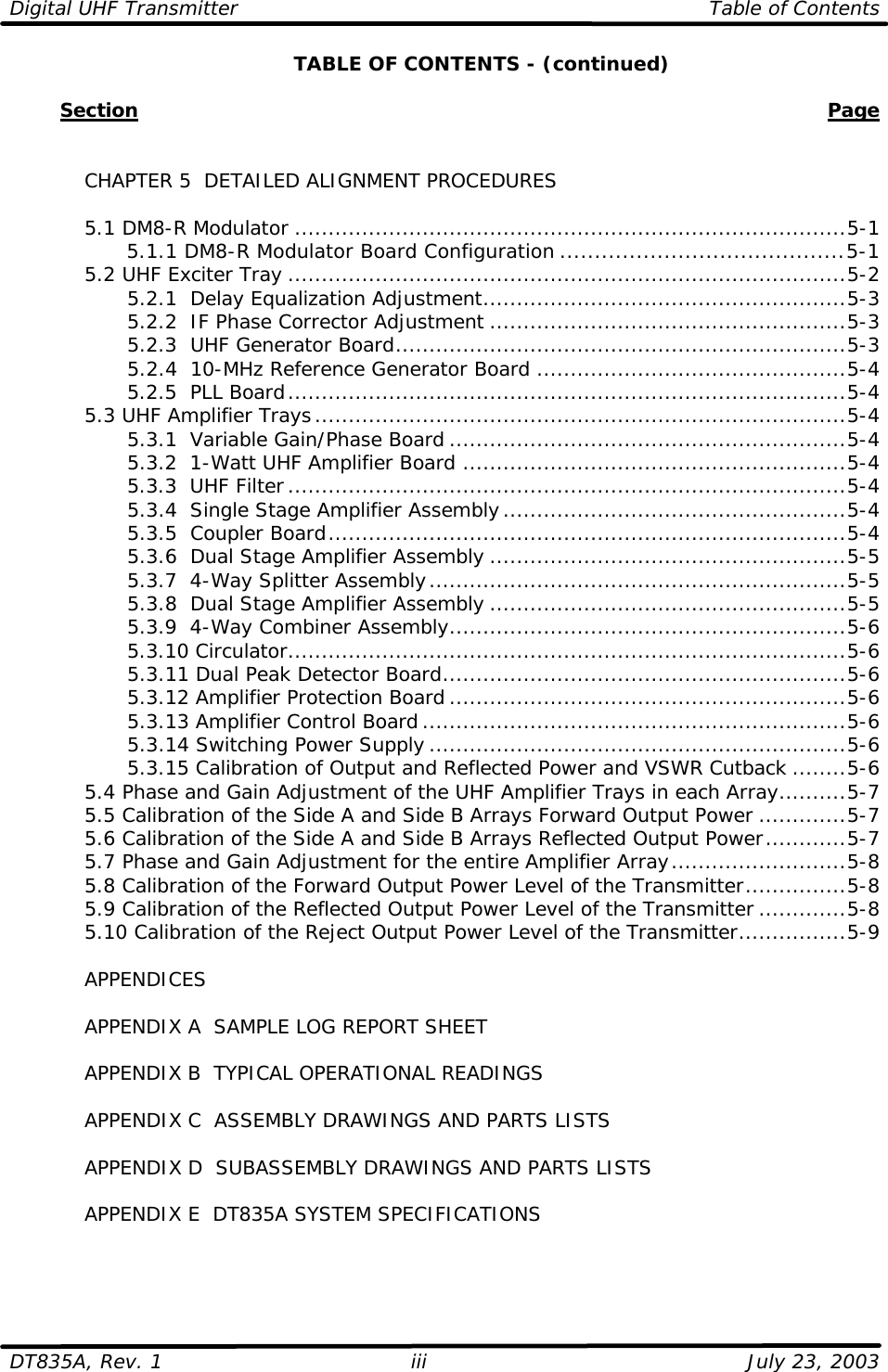 Digital UHF Transmitter Table of Contents  DT835A, Rev. 1 iii July 23, 2003  TABLE OF CONTENTS - (continued)          Section    Page      CHAPTER 5  DETAILED ALIGNMENT PROCEDURES   5.1 DM8-R Modulator ..................................................................................5-1     5.1.1 DM8-R Modulator Board Configuration .........................................5-1  5.2 UHF Exciter Tray ...................................................................................5-2     5.2.1  Delay Equalization Adjustment......................................................5-3     5.2.2  IF Phase Corrector Adjustment .....................................................5-3     5.2.3  UHF Generator Board...................................................................5-3     5.2.4  10-MHz Reference Generator Board ..............................................5-4     5.2.5  PLL Board...................................................................................5-4  5.3 UHF Amplifier Trays...............................................................................5-4     5.3.1  Variable Gain/Phase Board ...........................................................5-4     5.3.2  1-Watt UHF Amplifier Board .........................................................5-4     5.3.3  UHF Filter...................................................................................5-4     5.3.4  Single Stage Amplifier Assembly...................................................5-4     5.3.5  Coupler Board.............................................................................5-4     5.3.6  Dual Stage Amplifier Assembly .....................................................5-5     5.3.7  4-Way Splitter Assembly..............................................................5-5     5.3.8  Dual Stage Amplifier Assembly .....................................................5-5     5.3.9  4-Way Combiner Assembly...........................................................5-6     5.3.10 Circulator...................................................................................5-6     5.3.11 Dual Peak Detector Board............................................................5-6     5.3.12 Amplifier Protection Board ...........................................................5-6     5.3.13 Amplifier Control Board...............................................................5-6     5.3.14 Switching Power Supply ..............................................................5-6     5.3.15 Calibration of Output and Reflected Power and VSWR Cutback ........5-6  5.4 Phase and Gain Adjustment of the UHF Amplifier Trays in each Array..........5-7  5.5 Calibration of the Side A and Side B Arrays Forward Output Power .............5-7  5.6 Calibration of the Side A and Side B Arrays Reflected Output Power............5-7  5.7 Phase and Gain Adjustment for the entire Amplifier Array..........................5-8  5.8 Calibration of the Forward Output Power Level of the Transmitter...............5-8  5.9 Calibration of the Reflected Output Power Level of the Transmitter .............5-8  5.10 Calibration of the Reject Output Power Level of the Transmitter................5-9   APPENDICES   APPENDIX A  SAMPLE LOG REPORT SHEET   APPENDIX B  TYPICAL OPERATIONAL READINGS   APPENDIX C  ASSEMBLY DRAWINGS AND PARTS LISTS   APPENDIX D  SUBASSEMBLY DRAWINGS AND PARTS LISTS   APPENDIX E  DT835A SYSTEM SPECIFICATIONS 