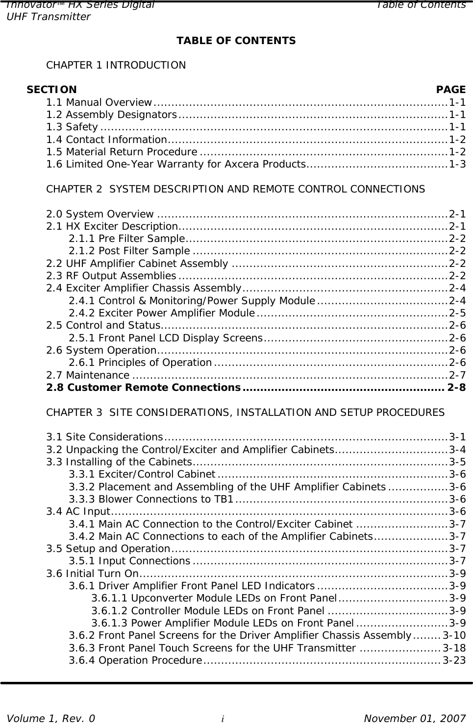 Innovator HX Series Digital Table of Contents UHF Transmitter  Volume 1, Rev. 0 i November 01, 2007 TABLE OF CONTENTS   CHAPTER 1 INTRODUCTION        SECTION    PAGE  1.1 Manual Overview...................................................................................1-1  1.2 Assembly Designators............................................................................1-1  1.3 Safety..................................................................................................1-1  1.4 Contact Information...............................................................................1-2  1.5 Material Return Procedure ......................................................................1-2  1.6 Limited One-Year Warranty for Axcera Products........................................1-3   CHAPTER 2  SYSTEM DESCRIPTION AND REMOTE CONTROL CONNECTIONS   2.0 System Overview ..................................................................................2-1  2.1 HX Exciter Description............................................................................2-1     2.1.1 Pre Filter Sample..........................................................................2-2     2.1.2 Post Filter Sample ........................................................................2-2  2.2 UHF Amplifier Cabinet Assembly .............................................................2-2  2.3 RF Output Assemblies............................................................................2-2  2.4 Exciter Amplifier Chassis Assembly..........................................................2-4     2.4.1 Control &amp; Monitoring/Power Supply Module.....................................2-4     2.4.2 Exciter Power Amplifier Module......................................................2-5  2.5 Control and Status.................................................................................2-6     2.5.1 Front Panel LCD Display Screens....................................................2-6  2.6 System Operation..................................................................................2-6     2.6.1 Principles of Operation..................................................................2-6  2.7 Maintenance .........................................................................................2-7  2.8 Customer Remote Connections......................................................... 2-8   CHAPTER 3  SITE CONSIDERATIONS, INSTALLATION AND SETUP PROCEDURES     3.1 Site Considerations................................................................................3-1  3.2 Unpacking the Control/Exciter and Amplifier Cabinets................................3-4  3.3 Installing of the Cabinets........................................................................3-5     3.3.1 Exciter/Control Cabinet.................................................................3-6     3.3.2 Placement and Assembling of the UHF Amplifier Cabinets.................3-6     3.3.3 Blower Connections to TB1............................................................3-6  3.4 AC Input...............................................................................................3-6     3.4.1 Main AC Connection to the Control/Exciter Cabinet ..........................3-7     3.4.2 Main AC Connections to each of the Amplifier Cabinets.....................3-7  3.5 Setup and Operation..............................................................................3-7     3.5.1 Input Connections........................................................................3-7  3.6 Initial Turn On.......................................................................................3-9     3.6.1 Driver Amplifier Front Panel LED Indicators.....................................3-9     3.6.1.1 Upconverter Module LEDs on Front Panel...............................3-9     3.6.1.2 Controller Module LEDs on Front Panel ..................................3-9     3.6.1.3 Power Amplifier Module LEDs on Front Panel..........................3-9     3.6.2 Front Panel Screens for the Driver Amplifier Chassis Assembly........3-10     3.6.3 Front Panel Touch Screens for the UHF Transmitter .......................3-18     3.6.4 Operation Procedure...................................................................3-23   