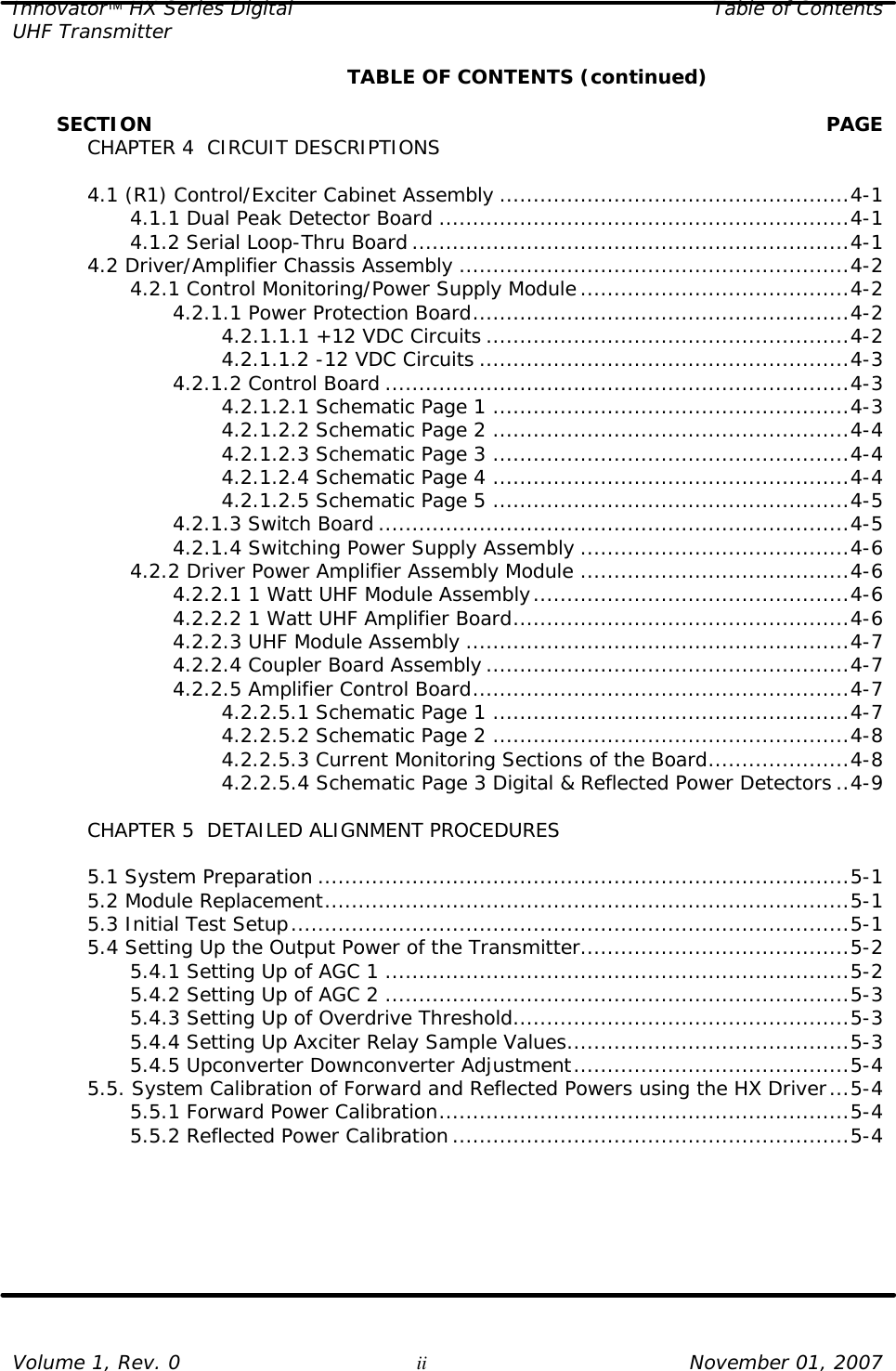 Innovator HX Series Digital Table of Contents UHF Transmitter  Volume 1, Rev. 0 ii November 01, 2007     TABLE OF CONTENTS (continued)         SECTION    PAGE  CHAPTER 4  CIRCUIT DESCRIPTIONS   4.1 (R1) Control/Exciter Cabinet Assembly ....................................................4-1     4.1.1 Dual Peak Detector Board .............................................................4-1     4.1.2 Serial Loop-Thru Board .................................................................4-1  4.2 Driver/Amplifier Chassis Assembly ..........................................................4-2     4.2.1 Control Monitoring/Power Supply Module........................................4-2     4.2.1.1 Power Protection Board........................................................4-2         4.2.1.1.1 +12 VDC Circuits ......................................................4-2         4.2.1.1.2 -12 VDC Circuits .......................................................4-3     4.2.1.2 Control Board .....................................................................4-3         4.2.1.2.1 Schematic Page 1 .....................................................4-3         4.2.1.2.2 Schematic Page 2 .....................................................4-4         4.2.1.2.3 Schematic Page 3 .....................................................4-4         4.2.1.2.4 Schematic Page 4 .....................................................4-4         4.2.1.2.5 Schematic Page 5 .....................................................4-5     4.2.1.3 Switch Board ......................................................................4-5     4.2.1.4 Switching Power Supply Assembly ........................................4-6     4.2.2 Driver Power Amplifier Assembly Module ........................................4-6     4.2.2.1 1 Watt UHF Module Assembly...............................................4-6     4.2.2.2 1 Watt UHF Amplifier Board..................................................4-6     4.2.2.3 UHF Module Assembly .........................................................4-7     4.2.2.4 Coupler Board Assembly ......................................................4-7     4.2.2.5 Amplifier Control Board........................................................4-7         4.2.2.5.1 Schematic Page 1 .....................................................4-7         4.2.2.5.2 Schematic Page 2 .....................................................4-8         4.2.2.5.3 Current Monitoring Sections of the Board.....................4-8         4.2.2.5.4 Schematic Page 3 Digital &amp; Reflected Power Detectors ..4-9   CHAPTER 5  DETAILED ALIGNMENT PROCEDURES   5.1 System Preparation ...............................................................................5-1  5.2 Module Replacement..............................................................................5-1  5.3 Initial Test Setup...................................................................................5-1  5.4 Setting Up the Output Power of the Transmitter........................................5-2     5.4.1 Setting Up of AGC 1 .....................................................................5-2     5.4.2 Setting Up of AGC 2 .....................................................................5-3     5.4.3 Setting Up of Overdrive Threshold..................................................5-3     5.4.4 Setting Up Axciter Relay Sample Values..........................................5-3     5.4.5 Upconverter Downconverter Adjustment.........................................5-4  5.5. System Calibration of Forward and Reflected Powers using the HX Driver...5-4     5.5.1 Forward Power Calibration.............................................................5-4     5.5.2 Reflected Power Calibration...........................................................5-4  