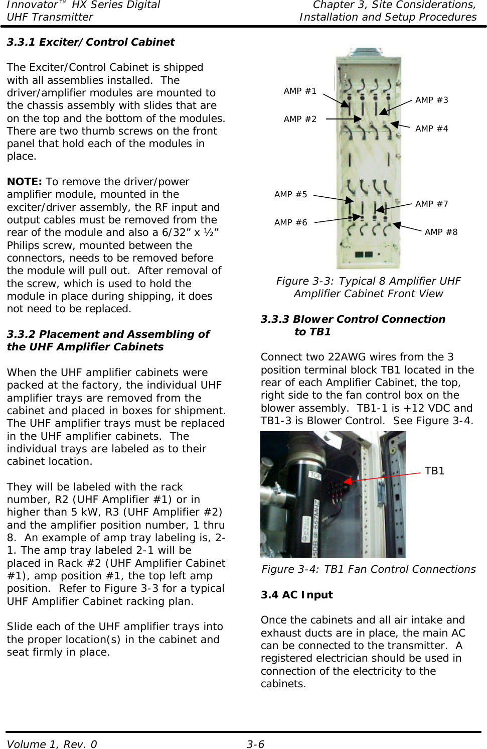 Innovator™ HX Series Digital    Chapter 3, Site Considerations, UHF Transmitter Installation and Setup Procedures Volume 1, Rev. 0  3-6 3.3.1 Exciter/Control Cabinet  The Exciter/Control Cabinet is shipped with all assemblies installed.  The driver/amplifier modules are mounted to the chassis assembly with slides that are on the top and the bottom of the modules.  There are two thumb screws on the front panel that hold each of the modules in place.    NOTE: To remove the driver/power amplifier module, mounted in the exciter/driver assembly, the RF input and output cables must be removed from the rear of the module and also a 6/32” x ½” Philips screw, mounted between the connectors, needs to be removed before the module will pull out.  After removal of the screw, which is used to hold the module in place during shipping, it does not need to be replaced.   3.3.2 Placement and Assembling of the UHF Amplifier Cabinets  When the UHF amplifier cabinets were packed at the factory, the individual UHF amplifier trays are removed from the cabinet and placed in boxes for shipment.  The UHF amplifier trays must be replaced in the UHF amplifier cabinets.  The individual trays are labeled as to their cabinet location.   They will be labeled with the rack number, R2 (UHF Amplifier #1) or in higher than 5 kW, R3 (UHF Amplifier #2) and the amplifier position number, 1 thru 8.  An example of amp tray labeling is, 2-1. The amp tray labeled 2-1 will be placed in Rack #2 (UHF Amplifier Cabinet #1), amp position #1, the top left amp position.  Refer to Figure 3-3 for a typical UHF Amplifier Cabinet racking plan.  Slide each of the UHF amplifier trays into the proper location(s) in the cabinet and seat firmly in place.   Figure 3-3: Typical 8 Amplifier UHF Amplifier Cabinet Front View  3.3.3 Blower Control Connection           to TB1  Connect two 22AWG wires from the 3 position terminal block TB1 located in the rear of each Amplifier Cabinet, the top, right side to the fan control box on the blower assembly.  TB1-1 is +12 VDC and TB1-3 is Blower Control.  See Figure 3-4.  Figure 3-4: TB1 Fan Control Connections  3.4 AC Input  Once the cabinets and all air intake and exhaust ducts are in place, the main AC can be connected to the transmitter.  A registered electrician should be used in connection of the electricity to the cabinets. TB1 AMP #1 AMP #2 AMP #3 AMP #4 AMP #5 AMP #6 AMP #7 AMP #8 