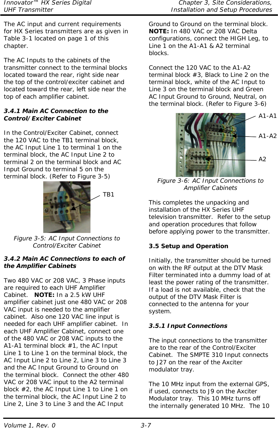 Innovator™ HX Series Digital    Chapter 3, Site Considerations, UHF Transmitter Installation and Setup Procedures Volume 1, Rev. 0  3-7 The AC input and current requirements for HX Series transmitters are as given in Table 3-1 located on page 1 of this chapter.   The AC Inputs to the cabinets of the transmitter connect to the terminal blocks located toward the rear, right side near the top of the control/exciter cabinet and located toward the rear, left side near the top of each amplifier cabinet.  3.4.1 Main AC Connection to the Control/Exciter Cabinet  In the Control/Exciter Cabinet, connect the 120 VAC to the TB1 terminal block, the AC Input Line 1 to terminal 1 on the terminal block, the AC Input Line 2 to terminal 2 on the terminal block and AC Input Ground to terminal 5 on the terminal block. (Refer to Figure 3-5)  Figure 3-5: AC Input Connections to Control/Exciter Cabinet  3.4.2 Main AC Connections to each of the Amplifier Cabinets  Two 480 VAC or 208 VAC, 3 Phase inputs are required to each UHF Amplifier Cabinet.   NOTE: In a 2.5 kW UHF amplifier cabinet just one 480 VAC or 208 VAC input is needed to the amplifier cabinet.  Also one 120 VAC line input is needed for each UHF amplifier cabinet.  In each UHF Amplifier Cabinet, connect one of the 480 VAC or 208 VAC inputs to the A1-A1 terminal block #1, the AC Input Line 1 to Line 1 on the terminal block, the AC Input Line 2 to Line 2, Line 3 to Line 3 and the AC Input Ground to Ground on the terminal block.  Connect the other 480 VAC or 208 VAC input to the A2 terminal block #2, the AC Input Line 1 to Line 1 on the terminal block, the AC Input Line 2 to Line 2, Line 3 to Line 3 and the AC Input Ground to Ground on the terminal block.  NOTE: In 480 VAC or 208 VAC Delta configurations, connect the HIGH Leg, to Line 1 on the A1-A1 &amp; A2 terminal blocks.  Connect the 120 VAC to the A1-A2 terminal block #3, Black to Line 2 on the terminal block, white of the AC Input to Line 3 on the terminal block and Green AC Input Ground to Ground, Neutral, on the terminal block. (Refer to Figure 3-6)   Figure 3-6: AC Input Connections to Amplifier Cabinets  This completes the unpacking and installation of the HX Series UHF television transmitter.  Refer to the setup and operation procedures that follow before applying power to the transmitter.  3.5 Setup and Operation  Initially, the transmitter should be turned on with the RF output at the DTV Mask Filter terminated into a dummy load of at least the power rating of the transmitter. If a load is not available, check that the output of the DTV Mask Filter is connected to the antenna for your system.  3.5.1 Input Connections  The input connections to the transmitter are to the rear of the Control/Exciter Cabinet.  The SMPTE 310 Input connects to J27 on the rear of the Axciter modulator tray.  The 10 MHz input from the external GPS, if used, connects to J9 on the Axciter Modulator tray.  This 10 MHz turns off the internally generated 10 MHz.  The 10 A1-A2 A2 TB1 A1-A1 