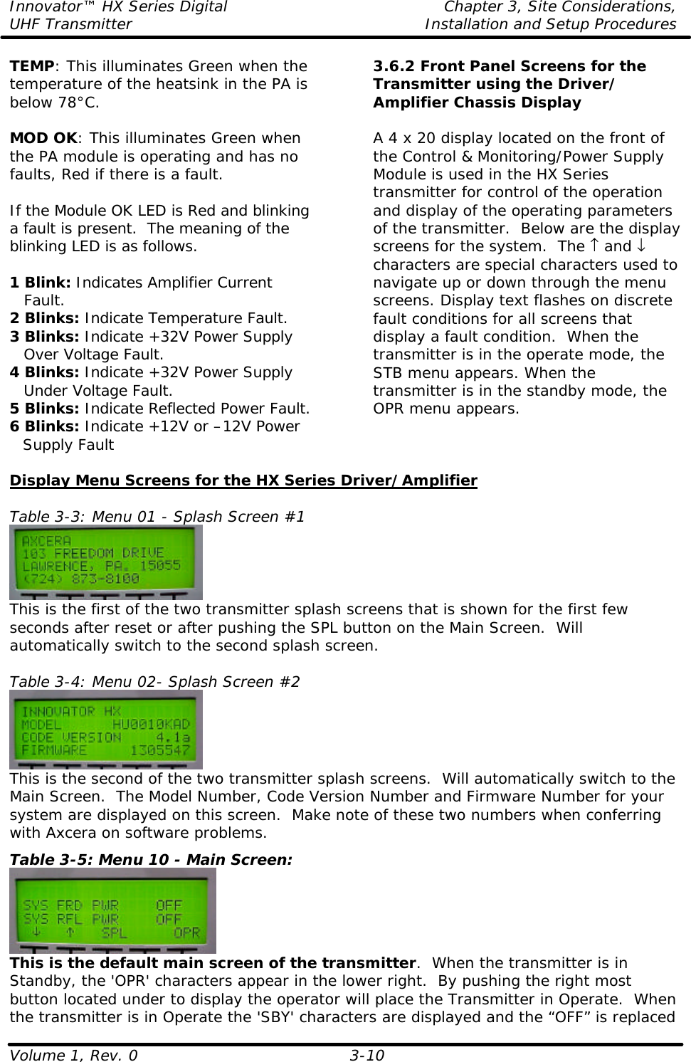 Innovator™ HX Series Digital    Chapter 3, Site Considerations, UHF Transmitter Installation and Setup Procedures Volume 1, Rev. 0  3-10 TEMP: This illuminates Green when the temperature of the heatsink in the PA is below 78°C.  MOD OK: This illuminates Green when the PA module is operating and has no faults, Red if there is a fault.  If the Module OK LED is Red and blinking a fault is present.  The meaning of the blinking LED is as follows.  1 Blink: Indicates Amplifier Current  Fault. 2 Blinks: Indicate Temperature Fault. 3 Blinks: Indicate +32V Power Supply  Over Voltage Fault. 4 Blinks: Indicate +32V Power Supply  Under Voltage Fault. 5 Blinks: Indicate Reflected Power Fault. 6 Blinks: Indicate +12V or –12V Power Supply Fault 3.6.2 Front Panel Screens for the Transmitter using the Driver/ Amplifier Chassis Display  A 4 x 20 display located on the front of the Control &amp; Monitoring/Power Supply Module is used in the HX Series transmitter for control of the operation and display of the operating parameters of the transmitter.  Below are the display screens for the system.  The ↑ and ↓ characters are special characters used to navigate up or down through the menu screens. Display text flashes on discrete fault conditions for all screens that display a fault condition.  When the transmitter is in the operate mode, the STB menu appears. When the transmitter is in the standby mode, the OPR menu appears.  Display Menu Screens for the HX Series Driver/Amplifier  Table 3-3: Menu 01 - Splash Screen #1  This is the first of the two transmitter splash screens that is shown for the first few seconds after reset or after pushing the SPL button on the Main Screen.  Will automatically switch to the second splash screen.  Table 3-4: Menu 02- Splash Screen #2  This is the second of the two transmitter splash screens.  Will automatically switch to the Main Screen.  The Model Number, Code Version Number and Firmware Number for your system are displayed on this screen.  Make note of these two numbers when conferring with Axcera on software problems. Table 3-5: Menu 10 - Main Screen:  This is the default main screen of the transmitter.  When the transmitter is in Standby, the &apos;OPR&apos; characters appear in the lower right.  By pushing the right most button located under to display the operator will place the Transmitter in Operate.  When the transmitter is in Operate the &apos;SBY&apos; characters are displayed and the “OFF” is replaced 