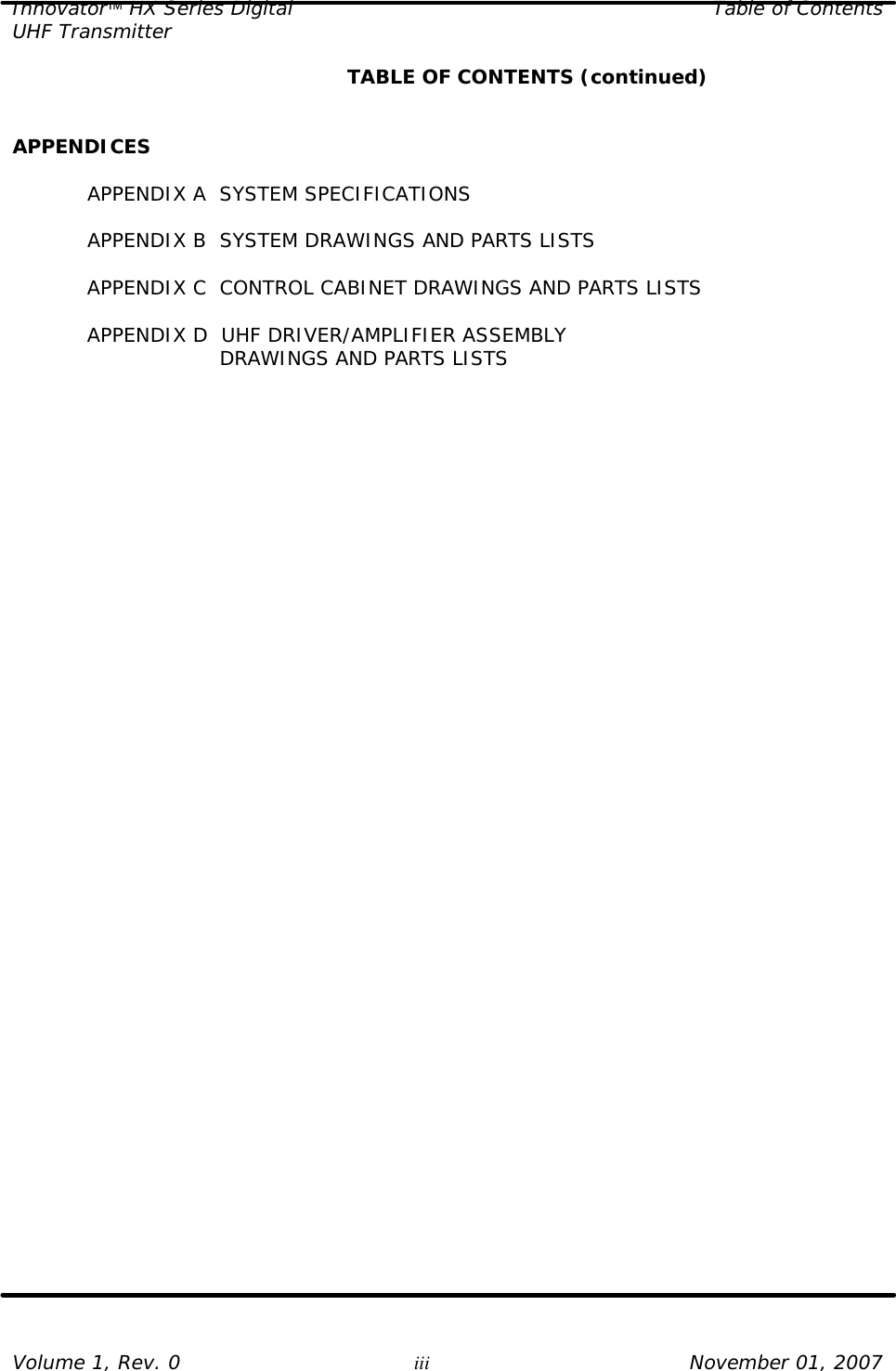 Innovator HX Series Digital Table of Contents UHF Transmitter  Volume 1, Rev. 0 iii November 01, 2007     TABLE OF CONTENTS (continued)   APPENDICES  APPENDIX A  SYSTEM SPECIFICATIONS  APPENDIX B  SYSTEM DRAWINGS AND PARTS LISTS  APPENDIX C  CONTROL CABINET DRAWINGS AND PARTS LISTS  APPENDIX D  UHF DRIVER/AMPLIFIER ASSEMBLY            DRAWINGS AND PARTS LISTS   