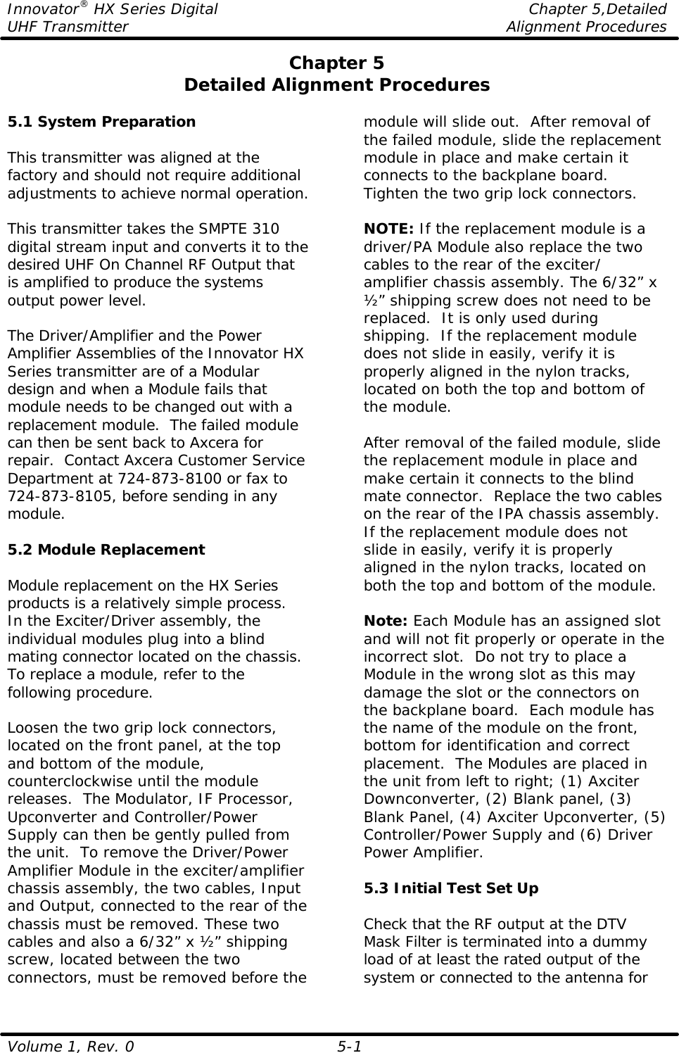 Innovator® HX Series Digital    Chapter 5,Detailed UHF Transmitter    Alignment Procedures  Volume 1, Rev. 0 5-1 Chapter 5 Detailed Alignment Procedures  5.1 System Preparation  This transmitter was aligned at the factory and should not require additional adjustments to achieve normal operation.  This transmitter takes the SMPTE 310 digital stream input and converts it to the desired UHF On Channel RF Output that is amplified to produce the systems output power level.  The Driver/Amplifier and the Power Amplifier Assemblies of the Innovator HX Series transmitter are of a Modular design and when a Module fails that module needs to be changed out with a replacement module.  The failed module can then be sent back to Axcera for repair.  Contact Axcera Customer Service Department at 724-873-8100 or fax to 724-873-8105, before sending in any module.  5.2 Module Replacement  Module replacement on the HX Series products is a relatively simple process.  In the Exciter/Driver assembly, the individual modules plug into a blind mating connector located on the chassis. To replace a module, refer to the following procedure.    Loosen the two grip lock connectors, located on the front panel, at the top and bottom of the module, counterclockwise until the module releases.  The Modulator, IF Processor, Upconverter and Controller/Power Supply can then be gently pulled from the unit.  To remove the Driver/Power Amplifier Module in the exciter/amplifier chassis assembly, the two cables, Input and Output, connected to the rear of the chassis must be removed. These two cables and also a 6/32” x ½” shipping screw, located between the two connectors, must be removed before the module will slide out.  After removal of the failed module, slide the replacement module in place and make certain it connects to the backplane board.  Tighten the two grip lock connectors.  NOTE: If the replacement module is a driver/PA Module also replace the two cables to the rear of the exciter/ amplifier chassis assembly. The 6/32” x ½” shipping screw does not need to be replaced.  It is only used during shipping.  If the replacement module does not slide in easily, verify it is properly aligned in the nylon tracks, located on both the top and bottom of the module.  After removal of the failed module, slide the replacement module in place and make certain it connects to the blind mate connector.  Replace the two cables on the rear of the IPA chassis assembly.  If the replacement module does not slide in easily, verify it is properly aligned in the nylon tracks, located on both the top and bottom of the module.  Note: Each Module has an assigned slot and will not fit properly or operate in the incorrect slot.  Do not try to place a Module in the wrong slot as this may damage the slot or the connectors on the backplane board.  Each module has the name of the module on the front, bottom for identification and correct placement.  The Modules are placed in the unit from left to right; (1) Axciter Downconverter, (2) Blank panel, (3) Blank Panel, (4) Axciter Upconverter, (5) Controller/Power Supply and (6) Driver Power Amplifier.  5.3 Initial Test Set Up  Check that the RF output at the DTV Mask Filter is terminated into a dummy load of at least the rated output of the system or connected to the antenna for 