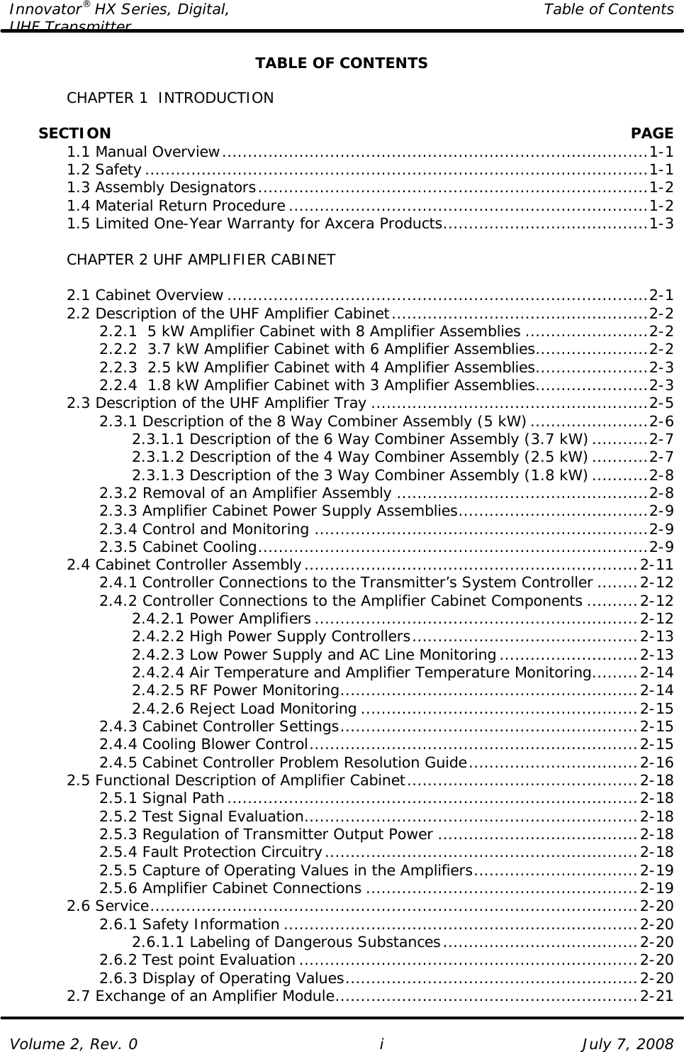 Innovator® HX Series, Digital, Table of Contents UHF Transmitter  Volume 2, Rev. 0 i July 7, 2008 TABLE OF CONTENTS   CHAPTER 1  INTRODUCTION        SECTION    PAGE  1.1 Manual Overview...................................................................................1-1  1.2 Safety..................................................................................................1-1  1.3 Assembly Designators............................................................................1-2  1.4 Material Return Procedure ......................................................................1-2  1.5 Limited One-Year Warranty for Axcera Products........................................1-3   CHAPTER 2 UHF AMPLIFIER CABINET   2.1 Cabinet Overview ..................................................................................2-1  2.2 Description of the UHF Amplifier Cabinet..................................................2-2     2.2.1  5 kW Amplifier Cabinet with 8 Amplifier Assemblies ........................2-2     2.2.2  3.7 kW Amplifier Cabinet with 6 Amplifier Assemblies......................2-2     2.2.3  2.5 kW Amplifier Cabinet with 4 Amplifier Assemblies......................2-3     2.2.4  1.8 kW Amplifier Cabinet with 3 Amplifier Assemblies......................2-3  2.3 Description of the UHF Amplifier Tray ......................................................2-5     2.3.1 Description of the 8 Way Combiner Assembly (5 kW).......................2-6     2.3.1.1 Description of the 6 Way Combiner Assembly (3.7 kW)...........2-7     2.3.1.2 Description of the 4 Way Combiner Assembly (2.5 kW)...........2-7     2.3.1.3 Description of the 3 Way Combiner Assembly (1.8 kW)...........2-8     2.3.2 Removal of an Amplifier Assembly .................................................2-8     2.3.3 Amplifier Cabinet Power Supply Assemblies.....................................2-9     2.3.4 Control and Monitoring .................................................................2-9     2.3.5 Cabinet Cooling............................................................................2-9  2.4 Cabinet Controller Assembly.................................................................2-11     2.4.1 Controller Connections to the Transmitter’s System Controller ........2-12     2.4.2 Controller Connections to the Amplifier Cabinet Components ..........2-12     2.4.2.1 Power Amplifiers ...............................................................2-12     2.4.2.2 High Power Supply Controllers............................................2-13     2.4.2.3 Low Power Supply and AC Line Monitoring...........................2-13     2.4.2.4 Air Temperature and Amplifier Temperature Monitoring.........2-14     2.4.2.5 RF Power Monitoring..........................................................2-14     2.4.2.6 Reject Load Monitoring ......................................................2-15     2.4.3 Cabinet Controller Settings..........................................................2-15     2.4.4 Cooling Blower Control................................................................2-15     2.4.5 Cabinet Controller Problem Resolution Guide.................................2-16  2.5 Functional Description of Amplifier Cabinet.............................................2-18     2.5.1 Signal Path................................................................................2-18     2.5.2 Test Signal Evaluation.................................................................2-18     2.5.3 Regulation of Transmitter Output Power .......................................2-18     2.5.4 Fault Protection Circuitry.............................................................2-18     2.5.5 Capture of Operating Values in the Amplifiers................................2-19     2.5.6 Amplifier Cabinet Connections .....................................................2-19  2.6 Service...............................................................................................2-20     2.6.1 Safety Information .....................................................................2-20     2.6.1.1 Labeling of Dangerous Substances......................................2-20     2.6.2 Test point Evaluation ..................................................................2-20     2.6.3 Display of Operating Values.........................................................2-20  2.7 Exchange of an Amplifier Module...........................................................2-21 