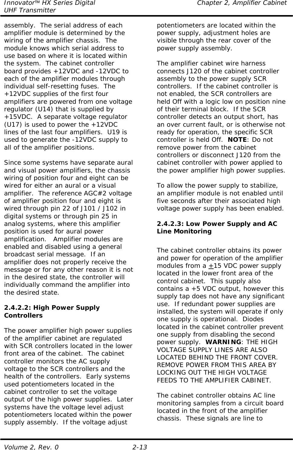 Innovator HX Series Digital Chapter 2, Amplifier Cabinet UHF Transmitter Volume 2, Rev. 0 2-13 assembly.  The serial address of each amplifier module is determined by the wiring of the amplifier chassis.  The module knows which serial address to use based on where it is located within the system.  The cabinet controller board provides +12VDC and -12VDC to each of the amplifier modules through individual self-resetting fuses.  The +12VDC supplies of the first four amplifiers are powered from one voltage regulator (U14) that is supplied by +15VDC.  A separate voltage regulator (U17) is used to power the +12VDC lines of the last four amplifiers.  U19 is used to generate the -12VDC supply to all of the amplifier positions.  Since some systems have separate aural and visual power amplifiers, the chassis wiring of position four and eight can be wired for either an aural or a visual amplifier.  The reference AGC#2 voltage of amplifier position four and eight is wired through pin 22 of J101 / J102 in digital systems or through pin 25 in analog systems, where this amplifier position is used for aural power amplification.   Amplifier modules are enabled and disabled using a general broadcast serial message.  If an amplifier does not properly receive the message or for any other reason it is not in the desired state, the controller will individually command the amplifier into the desired state.   2.4.2.2: High Power Supply Controllers  The power amplifier high power supplies of the amplifier cabinet are regulated with SCR controllers located in the lower front area of the cabinet.  The cabinet controller monitors the AC supply voltage to the SCR controllers and the health of the controllers.  Early systems used potentiometers located in the cabinet controller to set the voltage output of the high power supplies.  Later systems have the voltage level adjust potentiometers located within the power supply assembly.  If the voltage adjust potentiometers are located within the power supply, adjustment holes are visible through the rear cover of the power supply assembly.  The amplifier cabinet wire harness connects J120 of the cabinet controller assembly to the power supply SCR controllers.  If the cabinet controller is not enabled, the SCR controllers are held Off with a logic low on position nine of their terminal block.  If the SCR controller detects an output short, has an over current fault, or is otherwise not ready for operation, the specific SCR controller is held Off.  NOTE: Do not remove power from the cabinet controllers or disconnect J120 from the cabinet controller with power applied to the power amplifier high power supplies.    To allow the power supply to stabilize, an amplifier module is not enabled until five seconds after their associated high voltage power supply has been enabled.  2.4.2.3: Low Power Supply and AC Line Monitoring  The cabinet controller obtains its power and power for operation of the amplifier modules from a +15 VDC power supply located in the lower front area of the control cabinet.  This supply also contains a +5 VDC output, however this supply tap does not have any significant use.  If redundant power supplies are installed, the system will operate if only one supply is operational.  Diodes located in the cabinet controller prevent one supply from disabling the second power supply.  WARNING: THE HIGH VOLTAGE SUPPLY LINES ARE ALSO LOCATED BEHIND THE FRONT COVER.  REMOVE POWER FROM THIS AREA BY LOCKING OUT THE HIGH VOLTAGE FEEDS TO THE AMPLIFIER CABINET.  The cabinet controller obtains AC line monitoring samples from a circuit board located in the front of the amplifier chassis.  These signals are line to 