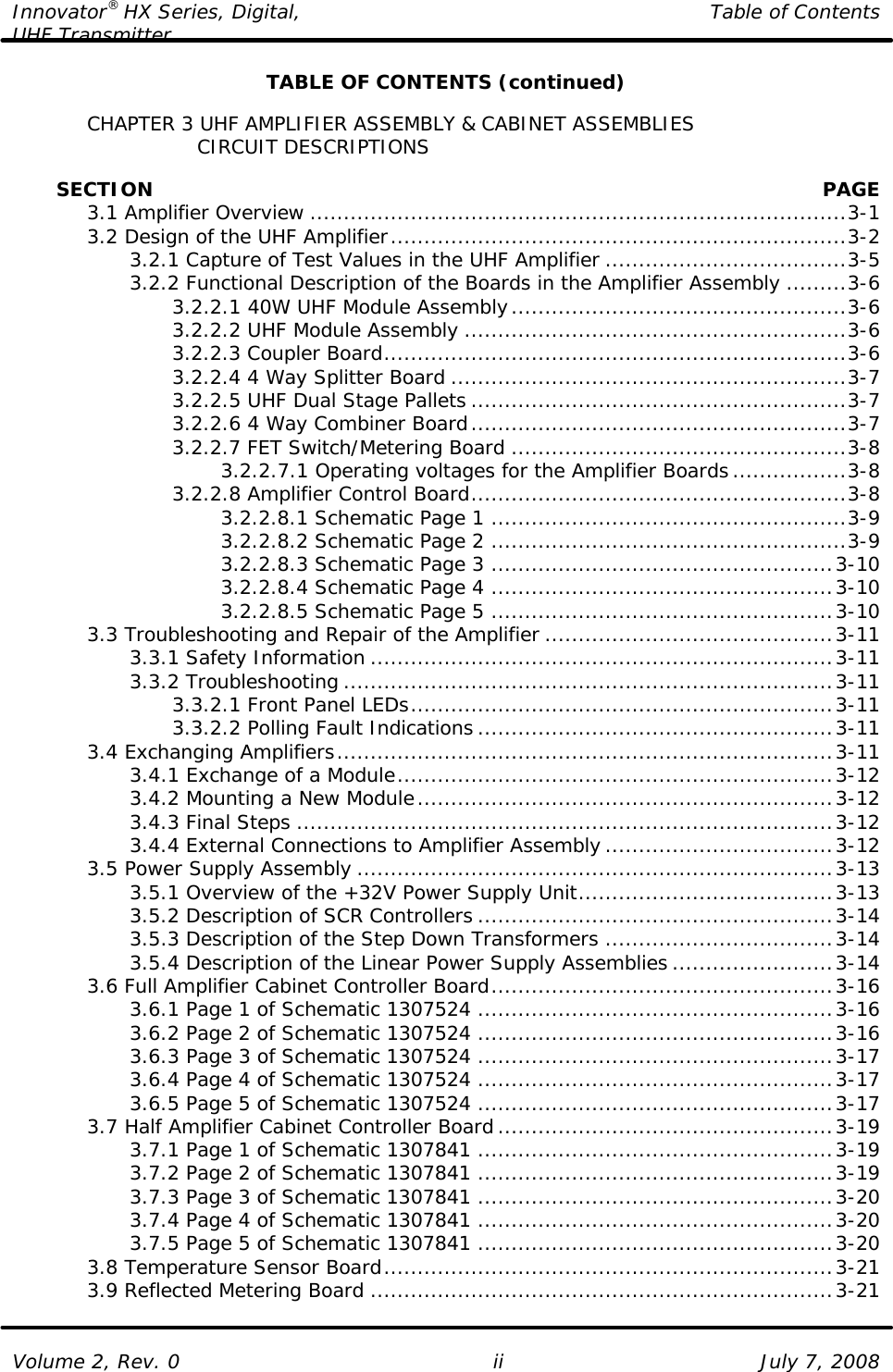 Innovator® HX Series, Digital, Table of Contents UHF Transmitter  Volume 2, Rev. 0 ii July 7, 2008 TABLE OF CONTENTS (continued)   CHAPTER 3 UHF AMPLIFIER ASSEMBLY &amp; CABINET ASSEMBLIES                   CIRCUIT DESCRIPTIONS           SECTION    PAGE  3.1 Amplifier Overview ................................................................................3-1  3.2 Design of the UHF Amplifier....................................................................3-2     3.2.1 Capture of Test Values in the UHF Amplifier ....................................3-5     3.2.2 Functional Description of the Boards in the Amplifier Assembly .........3-6     3.2.2.1 40W UHF Module Assembly..................................................3-6     3.2.2.2 UHF Module Assembly .........................................................3-6     3.2.2.3 Coupler Board.....................................................................3-6     3.2.2.4 4 Way Splitter Board ...........................................................3-7     3.2.2.5 UHF Dual Stage Pallets ........................................................3-7     3.2.2.6 4 Way Combiner Board........................................................3-7     3.2.2.7 FET Switch/Metering Board ..................................................3-8         3.2.2.7.1 Operating voltages for the Amplifier Boards.................3-8     3.2.2.8 Amplifier Control Board........................................................3-8         3.2.2.8.1 Schematic Page 1 .....................................................3-9         3.2.2.8.2 Schematic Page 2 .....................................................3-9         3.2.2.8.3 Schematic Page 3 ...................................................3-10         3.2.2.8.4 Schematic Page 4 ...................................................3-10         3.2.2.8.5 Schematic Page 5 ...................................................3-10  3.3 Troubleshooting and Repair of the Amplifier ...........................................3-11     3.3.1 Safety Information .....................................................................3-11     3.3.2 Troubleshooting .........................................................................3-11     3.3.2.1 Front Panel LEDs...............................................................3-11     3.3.2.2 Polling Fault Indications .....................................................3-11  3.4 Exchanging Amplifiers..........................................................................3-11     3.4.1 Exchange of a Module.................................................................3-12     3.4.2 Mounting a New Module..............................................................3-12     3.4.3 Final Steps ................................................................................3-12     3.4.4 External Connections to Amplifier Assembly ..................................3-12  3.5 Power Supply Assembly .......................................................................3-13     3.5.1 Overview of the +32V Power Supply Unit......................................3-13     3.5.2 Description of SCR Controllers .....................................................3-14     3.5.3 Description of the Step Down Transformers ..................................3-14     3.5.4 Description of the Linear Power Supply Assemblies ........................3-14  3.6 Full Amplifier Cabinet Controller Board...................................................3-16     3.6.1 Page 1 of Schematic 1307524 .....................................................3-16     3.6.2 Page 2 of Schematic 1307524 .....................................................3-16     3.6.3 Page 3 of Schematic 1307524 .....................................................3-17     3.6.4 Page 4 of Schematic 1307524 .....................................................3-17     3.6.5 Page 5 of Schematic 1307524 .....................................................3-17  3.7 Half Amplifier Cabinet Controller Board..................................................3-19     3.7.1 Page 1 of Schematic 1307841 .....................................................3-19     3.7.2 Page 2 of Schematic 1307841 .....................................................3-19     3.7.3 Page 3 of Schematic 1307841 .....................................................3-20     3.7.4 Page 4 of Schematic 1307841 .....................................................3-20     3.7.5 Page 5 of Schematic 1307841 .....................................................3-20  3.8 Temperature Sensor Board...................................................................3-21  3.9 Reflected Metering Board .....................................................................3-21 