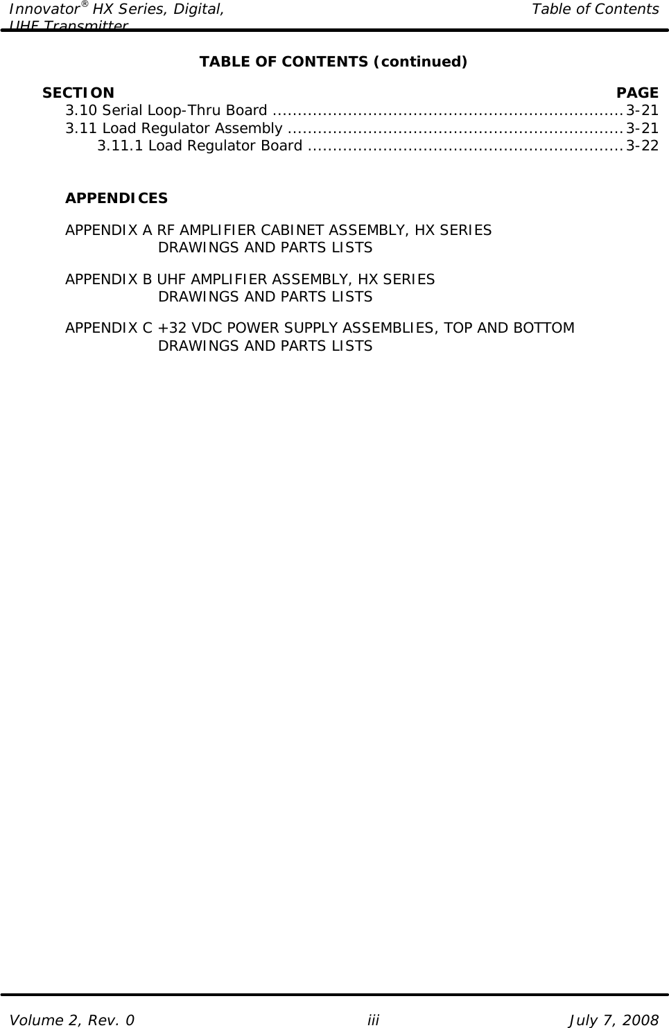 Innovator® HX Series, Digital, Table of Contents UHF Transmitter  Volume 2, Rev. 0 iii July 7, 2008 TABLE OF CONTENTS (continued)           SECTION    PAGE  3.10 Serial Loop-Thru Board......................................................................3-21  3.11 Load Regulator Assembly ...................................................................3-21     3.11.1 Load Regulator Board ...............................................................3-22    APPENDICES   APPENDIX A RF AMPLIFIER CABINET ASSEMBLY, HX SERIES           DRAWINGS AND PARTS LISTS   APPENDIX B UHF AMPLIFIER ASSEMBLY, HX SERIES           DRAWINGS AND PARTS LISTS   APPENDIX C +32 VDC POWER SUPPLY ASSEMBLIES, TOP AND BOTTOM           DRAWINGS AND PARTS LISTS 