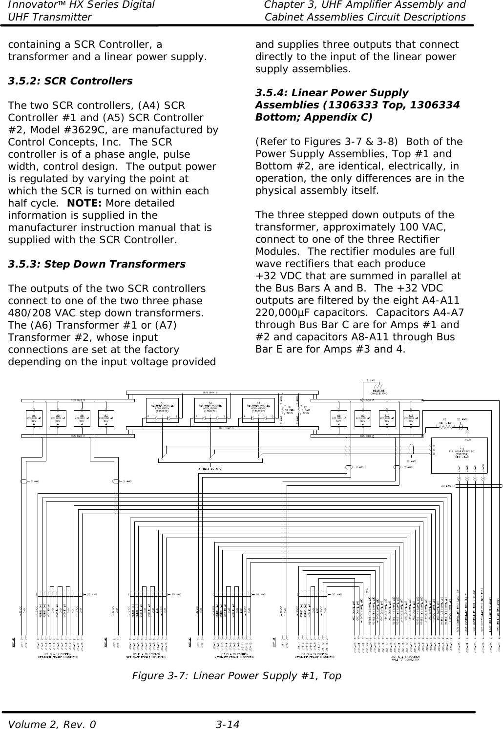 Innovator HX Series Digital Chapter 3, UHF Amplifier Assembly and UHF Transmitter Cabinet Assemblies Circuit Descriptions  Volume 2, Rev. 0 3-14 containing a SCR Controller, a transformer and a linear power supply.    3.5.2: SCR Controllers  The two SCR controllers, (A4) SCR Controller #1 and (A5) SCR Controller #2, Model #3629C, are manufactured by Control Concepts, Inc.  The SCR controller is of a phase angle, pulse width, control design.  The output power is regulated by varying the point at which the SCR is turned on within each half cycle.  NOTE: More detailed information is supplied in the manufacturer instruction manual that is supplied with the SCR Controller.  3.5.3: Step Down Transformers  The outputs of the two SCR controllers connect to one of the two three phase 480/208 VAC step down transformers.  The (A6) Transformer #1 or (A7) Transformer #2, whose input connections are set at the factory depending on the input voltage provided and supplies three outputs that connect directly to the input of the linear power supply assemblies.    3.5.4: Linear Power Supply Assemblies (1306333 Top, 1306334 Bottom; Appendix C)  (Refer to Figures 3-7 &amp; 3-8)  Both of the Power Supply Assemblies, Top #1 and Bottom #2, are identical, electrically, in operation, the only differences are in the physical assembly itself.  The three stepped down outputs of the transformer, approximately 100 VAC, connect to one of the three Rectifier Modules.  The rectifier modules are full wave rectifiers that each produce +32 VDC that are summed in parallel at the Bus Bars A and B.  The +32 VDC outputs are filtered by the eight A4-A11 220,000µF capacitors.  Capacitors A4-A7 through Bus Bar C are for Amps #1 and #2 and capacitors A8-A11 through Bus Bar E are for Amps #3 and 4.    Figure 3-7: Linear Power Supply #1, Top 