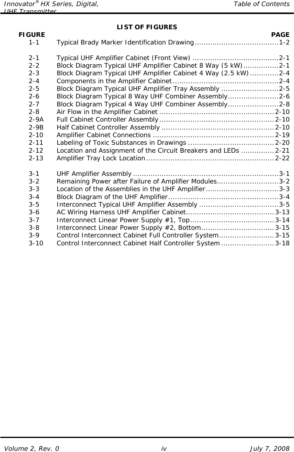 Innovator® HX Series, Digital, Table of Contents UHF Transmitter  Volume 2, Rev. 0 iv July 7, 2008 LIST OF FIGURES        FIGURE    PAGE  1-1   Typical Brady Marker Identification Drawing......................................1-2   2-1   Typical UHF Amplifier Cabinet (Front View) .......................................2-1  2-2   Block Diagram Typical UHF Amplifier Cabinet 8 Way (5 kW)................2-1  2-3   Block Diagram Typical UHF Amplifier Cabinet 4 Way (2.5 kW).............2-4  2-4   Components in the Amplifier Cabinet................................................2-4  2-5   Block Diagram Typical UHF Amplifier Tray Assembly ..........................2-5  2-6   Block Diagram Typical 8 Way UHF Combiner Assembly.......................2-6  2-7   Block Diagram Typical 4 Way UHF Combiner Assembly.......................2-8  2-8   Air Flow in the Amplifier Cabinet ....................................................2-10  2-9A Full Cabinet Controller Assembly....................................................2-10  2-9B Half Cabinet Controller Assembly ...................................................2-10  2-10 Amplifier Cabinet Connections .......................................................2-19  2-11 Labeling of Toxic Substances in Drawings .......................................2-20  2-12 Location and Assignment of the Circuit Breakers and LEDs ...............2-21  2-13 Amplifier Tray Lock Location..........................................................2-22   3-1   UHF Amplifier Assembly..................................................................3-1  3-2   Remaining Power after Failure of Amplifier Modules............................3-2  3-3   Location of the Assemblies in the UHF Amplifier.................................3-3  3-4   Block Diagram of the UHF Amplifier..................................................3-4  3-5   Interconnect Typical UHF Amplifier Assembly ....................................3-5  3-6   AC Wiring Harness UHF Amplifier Cabinet........................................3-13  3-7   Interconnect Linear Power Supply #1, Top......................................3-14  3-8   Interconnect Linear Power Supply #2, Bottom.................................3-15  3-9   Control Interconnect Cabinet Full Controller System.........................3-15  3-10 Control Interconnect Cabinet Half Controller System........................3-18  