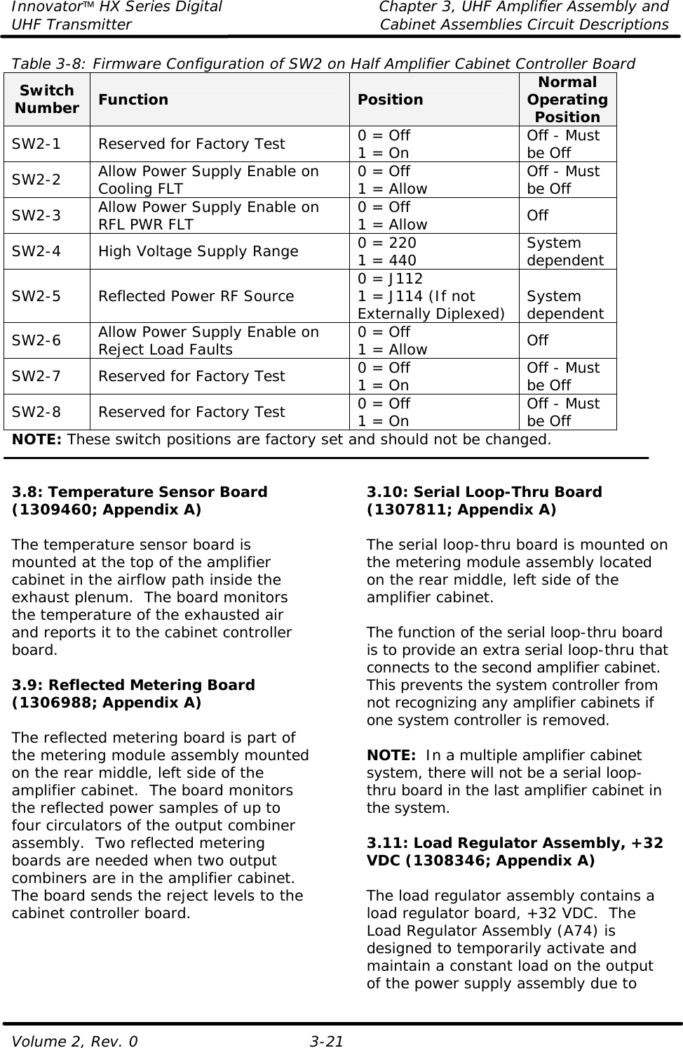 Innovator HX Series Digital Chapter 3, UHF Amplifier Assembly and UHF Transmitter Cabinet Assemblies Circuit Descriptions  Volume 2, Rev. 0 3-21 Table 3-8: Firmware Configuration of SW2 on Half Amplifier Cabinet Controller Board  Switch Number Function Position Normal Operating Position SW2-1 Reserved for Factory Test 0 = Off 1 = On Off - Must be Off SW2-2 Allow Power Supply Enable on Cooling FLT 0 = Off 1 = Allow Off - Must be Off SW2-3 Allow Power Supply Enable on RFL PWR FLT 0 = Off 1 = Allow Off SW2-4 High Voltage Supply Range 0 = 220 1 = 440 System dependent SW2-5 Reflected Power RF Source 0 = J112 1 = J114 (If not Externally Diplexed) System dependent SW2-6 Allow Power Supply Enable on Reject Load Faults 0 = Off 1 = Allow Off SW2-7 Reserved for Factory Test 0 = Off 1 = On Off - Must be Off SW2-8 Reserved for Factory Test 0 = Off 1 = On Off - Must be Off NOTE: These switch positions are factory set and should not be changed.   3.8: Temperature Sensor Board (1309460; Appendix A)  The temperature sensor board is mounted at the top of the amplifier cabinet in the airflow path inside the exhaust plenum.  The board monitors the temperature of the exhausted air and reports it to the cabinet controller board.    3.9: Reflected Metering Board (1306988; Appendix A)  The reflected metering board is part of the metering module assembly mounted on the rear middle, left side of the amplifier cabinet.  The board monitors the reflected power samples of up to four circulators of the output combiner assembly.  Two reflected metering boards are needed when two output combiners are in the amplifier cabinet.  The board sends the reject levels to the cabinet controller board.   3.10: Serial Loop-Thru Board (1307811; Appendix A)  The serial loop-thru board is mounted on the metering module assembly located on the rear middle, left side of the amplifier cabinet.  The function of the serial loop-thru board is to provide an extra serial loop-thru that connects to the second amplifier cabinet.  This prevents the system controller from not recognizing any amplifier cabinets if one system controller is removed.    NOTE:  In a multiple amplifier cabinet system, there will not be a serial loop-thru board in the last amplifier cabinet in the system.  3.11: Load Regulator Assembly, +32 VDC (1308346; Appendix A)  The load regulator assembly contains a load regulator board, +32 VDC.  The Load Regulator Assembly (A74) is designed to temporarily activate and maintain a constant load on the output of the power supply assembly due to 