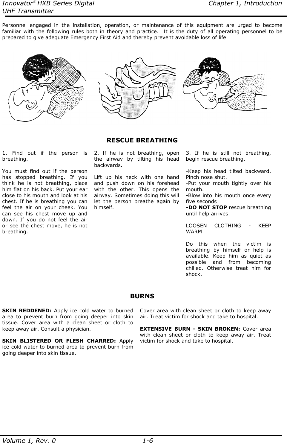 Innovator HXB Series Digital  Chapter 1, Introduction UHF Transmitter  Volume 1, Rev. 0    1-6 Personnel  engaged  in  the  installation,  operation,  or  maintenance  of  this  equipment  are  urged  to  become familiar with the  following  rules  both  in theory and practice.    It is the  duty  of  all  operating  personnel to be prepared to give adequate Emergency First Aid and thereby prevent avoidable loss of life.      RESCUE BREATHING  1.  Find  out  if  the  person  is breathing.  You  must  find  out  if  the  person has  stopped  breathing.  If  you think  he  is  not  breathing,  place him flat on his back. Put your ear close to his mouth and look at his chest. If he  is  breathing you can feel  the  air  on  your  cheek.  You can  see  his  chest  move  up  and down.  If  you  do  not  feel  the  air or  see the chest  move, he  is not breathing.      2.  If  he  is  not  breathing,  open the  airway  by  tilting  his  head backwards.   Lift  up  his  neck  with  one  hand and  push  down  on  his  forehead with  the  other.  This  opens  the airway. Sometimes doing this will let  the  person  breathe  again  by himself.  3.  If  he  is  still  not  breathing, begin rescue breathing.  -Keep  his  head  tilted  backward. Pinch nose shut. -Put  your  mouth  tightly  over  his mouth. -Blow  into  his  mouth  once  every five seconds -DO NOT STOP rescue breathing until help arrives.  LOOSEN  CLOTHING  -  KEEP WARM  Do  this  when  the  victim  is breathing  by  himself  or  help  is available.  Keep  him  as  quiet  as possible  and  from  becoming chilled.  Otherwise  treat  him  for shock.   BURNS  SKIN REDDENED: Apply ice  cold water to  burned area  to  prevent  burn  from  going  deeper  into  skin tissue.  Cover  area  with  a  clean  sheet  or  cloth  to keep away air. Consult a physician.  SKIN  BLISTERED  OR  FLESH  CHARRED:  Apply ice cold water to burned area to prevent burn from going deeper into skin tissue. Cover  area with clean sheet or  cloth to  keep away air. Treat victim for shock and take to hospital.  EXTENSIVE  BURN  -  SKIN  BROKEN:  Cover  area with  clean  sheet  or  cloth  to  keep  away  air.  Treat victim for shock and take to hospital.    