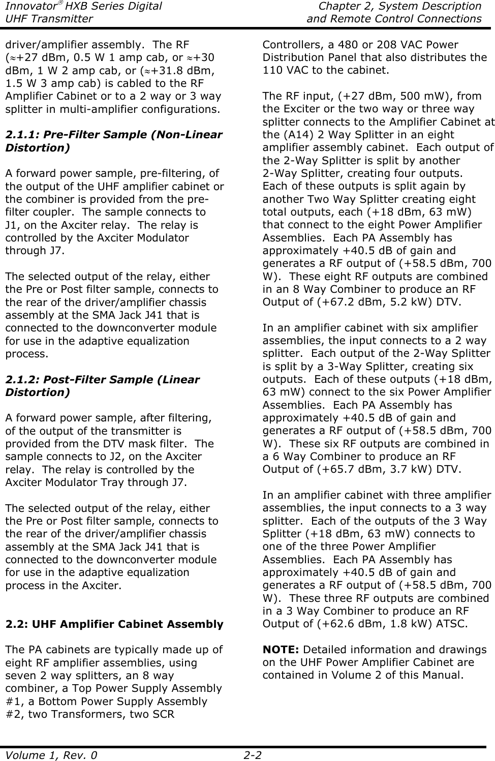 Innovator HXB Series Digital    Chapter 2, System Description UHF Transmitter    and Remote Control Connections  Volume 1, Rev. 0  2-2 driver/amplifier assembly.  The RF (≈+27 dBm, 0.5 W 1 amp cab, or ≈+30 dBm, 1 W 2 amp cab, or (≈+31.8 dBm, 1.5 W 3 amp cab) is cabled to the RF Amplifier Cabinet or to a 2 way or 3 way splitter in multi-amplifier configurations.  2.1.1: Pre-Filter Sample (Non-Linear Distortion)  A forward power sample, pre-filtering, of the output of the UHF amplifier cabinet or the combiner is provided from the pre-filter coupler.  The sample connects to J1, on the Axciter relay.  The relay is controlled by the Axciter Modulator through J7.  The selected output of the relay, either the Pre or Post filter sample, connects to the rear of the driver/amplifier chassis assembly at the SMA Jack J41 that is connected to the downconverter module for use in the adaptive equalization process.  2.1.2: Post-Filter Sample (Linear Distortion)  A forward power sample, after filtering, of the output of the transmitter is provided from the DTV mask filter.  The sample connects to J2, on the Axciter relay.  The relay is controlled by the Axciter Modulator Tray through J7.  The selected output of the relay, either the Pre or Post filter sample, connects to the rear of the driver/amplifier chassis assembly at the SMA Jack J41 that is connected to the downconverter module for use in the adaptive equalization process in the Axciter.   2.2: UHF Amplifier Cabinet Assembly  The PA cabinets are typically made up of eight RF amplifier assemblies, using seven 2 way splitters, an 8 way combiner, a Top Power Supply Assembly #1, a Bottom Power Supply Assembly #2, two Transformers, two SCR Controllers, a 480 or 208 VAC Power Distribution Panel that also distributes the 110 VAC to the cabinet.  The RF input, (+27 dBm, 500 mW), from the Exciter or the two way or three way splitter connects to the Amplifier Cabinet at the (A14) 2 Way Splitter in an eight amplifier assembly cabinet.  Each output of the 2-Way Splitter is split by another 2-Way Splitter, creating four outputs.  Each of these outputs is split again by another Two Way Splitter creating eight total outputs, each (+18 dBm, 63 mW) that connect to the eight Power Amplifier Assemblies.  Each PA Assembly has approximately +40.5 dB of gain and generates a RF output of (+58.5 dBm, 700 W).  These eight RF outputs are combined in an 8 Way Combiner to produce an RF Output of (+67.2 dBm, 5.2 kW) DTV.  In an amplifier cabinet with six amplifier assemblies, the input connects to a 2 way splitter.  Each output of the 2-Way Splitter is split by a 3-Way Splitter, creating six outputs.  Each of these outputs (+18 dBm, 63 mW) connect to the six Power Amplifier Assemblies.  Each PA Assembly has approximately +40.5 dB of gain and generates a RF output of (+58.5 dBm, 700 W).  These six RF outputs are combined in a 6 Way Combiner to produce an RF Output of (+65.7 dBm, 3.7 kW) DTV.  In an amplifier cabinet with three amplifier assemblies, the input connects to a 3 way splitter.  Each of the outputs of the 3 Way Splitter (+18 dBm, 63 mW) connects to one of the three Power Amplifier Assemblies.  Each PA Assembly has approximately +40.5 dB of gain and generates a RF output of (+58.5 dBm, 700 W).  These three RF outputs are combined in a 3 Way Combiner to produce an RF Output of (+62.6 dBm, 1.8 kW) ATSC.  NOTE: Detailed information and drawings on the UHF Power Amplifier Cabinet are contained in Volume 2 of this Manual.  