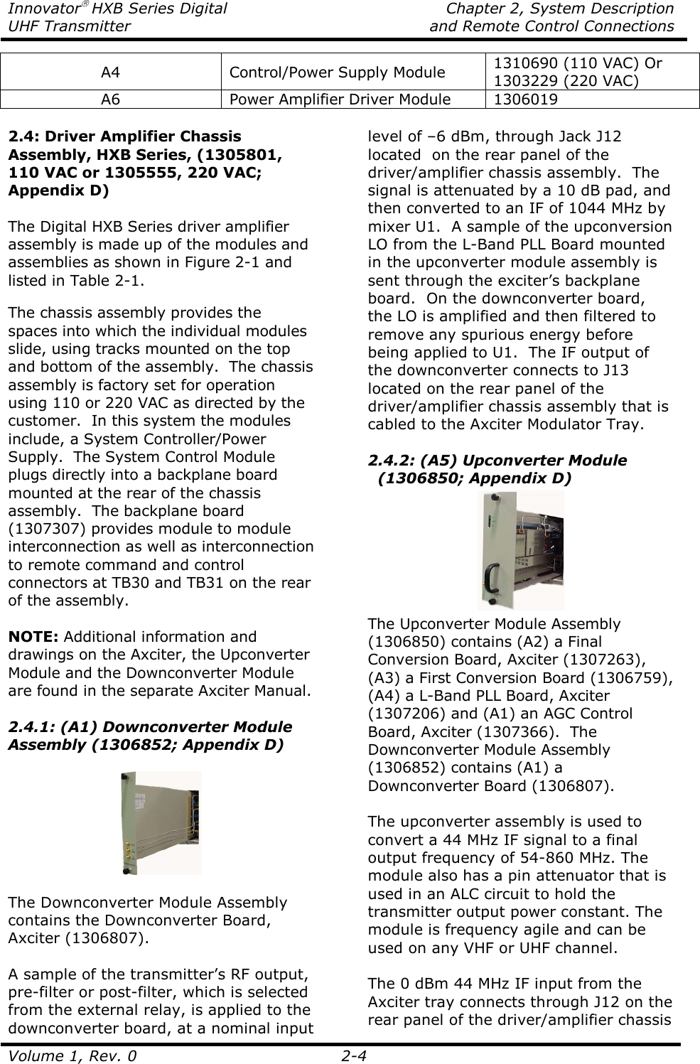 Innovator HXB Series Digital    Chapter 2, System Description UHF Transmitter    and Remote Control Connections  Volume 1, Rev. 0  2-4 A4  Control/Power Supply Module  1310690 (110 VAC) Or 1303229 (220 VAC) A6  Power Amplifier Driver Module  1306019  2.4: Driver Amplifier Chassis Assembly, HXB Series, (1305801, 110 VAC or 1305555, 220 VAC; Appendix D)  The Digital HXB Series driver amplifier assembly is made up of the modules and assemblies as shown in Figure 2-1 and listed in Table 2-1.  The chassis assembly provides the spaces into which the individual modules slide, using tracks mounted on the top and bottom of the assembly.  The chassis assembly is factory set for operation using 110 or 220 VAC as directed by the customer.  In this system the modules include, a System Controller/Power Supply.  The System Control Module plugs directly into a backplane board mounted at the rear of the chassis assembly.  The backplane board (1307307) provides module to module interconnection as well as interconnection to remote command and control connectors at TB30 and TB31 on the rear of the assembly.  NOTE: Additional information and drawings on the Axciter, the Upconverter Module and the Downconverter Module are found in the separate Axciter Manual.  2.4.1: (A1) Downconverter Module Assembly (1306852; Appendix D)    The Downconverter Module Assembly contains the Downconverter Board, Axciter (1306807).  A sample of the transmitter’s RF output, pre-filter or post-filter, which is selected from the external relay, is applied to the downconverter board, at a nominal input level of –6 dBm, through Jack J12 located  on the rear panel of the driver/amplifier chassis assembly.  The signal is attenuated by a 10 dB pad, and then converted to an IF of 1044 MHz by mixer U1.  A sample of the upconversion LO from the L-Band PLL Board mounted in the upconverter module assembly is sent through the exciter’s backplane board.  On the downconverter board, the LO is amplified and then filtered to remove any spurious energy before being applied to U1.  The IF output of the downconverter connects to J13 located on the rear panel of the driver/amplifier chassis assembly that is cabled to the Axciter Modulator Tray.   2.4.2: (A5) Upconverter Module   (1306850; Appendix D)  The Upconverter Module Assembly (1306850) contains (A2) a Final Conversion Board, Axciter (1307263), (A3) a First Conversion Board (1306759), (A4) a L-Band PLL Board, Axciter (1307206) and (A1) an AGC Control Board, Axciter (1307366).  The Downconverter Module Assembly (1306852) contains (A1) a Downconverter Board (1306807).  The upconverter assembly is used to convert a 44 MHz IF signal to a final output frequency of 54-860 MHz. The module also has a pin attenuator that is used in an ALC circuit to hold the transmitter output power constant. The module is frequency agile and can be used on any VHF or UHF channel.    The 0 dBm 44 MHz IF input from the Axciter tray connects through J12 on the rear panel of the driver/amplifier chassis 