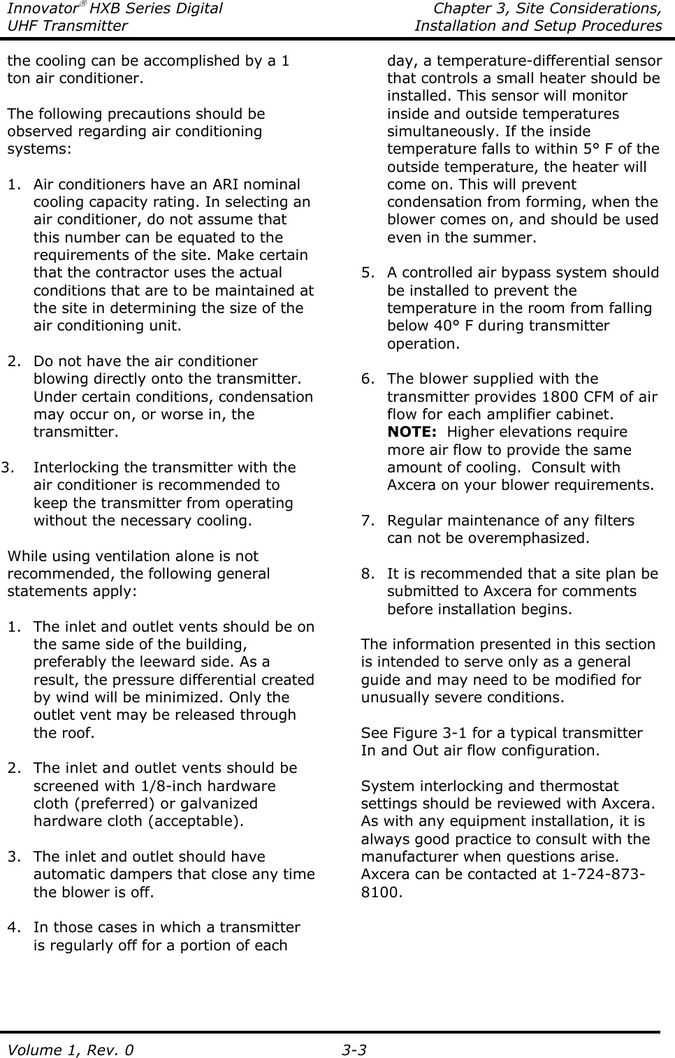 Innovator HXB Series Digital    Chapter 3, Site Considerations, UHF Transmitter  Installation and Setup Procedures Volume 1, Rev. 0   3-3 the cooling can be accomplished by a 1 ton air conditioner.   The following precautions should be observed regarding air conditioning systems:  1. Air conditioners have an ARI nominal cooling capacity rating. In selecting an air conditioner, do not assume that this number can be equated to the requirements of the site. Make certain that the contractor uses the actual conditions that are to be maintained at the site in determining the size of the air conditioning unit.  2. Do not have the air conditioner blowing directly onto the transmitter. Under certain conditions, condensation may occur on, or worse in, the transmitter.  3. Interlocking the transmitter with the air conditioner is recommended to keep the transmitter from operating without the necessary cooling.  While using ventilation alone is not recommended, the following general statements apply:  1. The inlet and outlet vents should be on the same side of the building, preferably the leeward side. As a result, the pressure differential created by wind will be minimized. Only the outlet vent may be released through the roof.  2. The inlet and outlet vents should be screened with 1/8-inch hardware cloth (preferred) or galvanized hardware cloth (acceptable).  3. The inlet and outlet should have automatic dampers that close any time the blower is off.  4. In those cases in which a transmitter is regularly off for a portion of each day, a temperature-differential sensor that controls a small heater should be installed. This sensor will monitor inside and outside temperatures simultaneously. If the inside temperature falls to within 5° F of the outside temperature, the heater will come on. This will prevent condensation from forming, when the blower comes on, and should be used even in the summer.  5. A controlled air bypass system should be installed to prevent the temperature in the room from falling below 40° F during transmitter operation.  6. The blower supplied with the transmitter provides 1800 CFM of air flow for each amplifier cabinet.  NOTE:  Higher elevations require more air flow to provide the same amount of cooling.  Consult with Axcera on your blower requirements.  7. Regular maintenance of any filters can not be overemphasized.  8. It is recommended that a site plan be submitted to Axcera for comments before installation begins.  The information presented in this section is intended to serve only as a general guide and may need to be modified for unusually severe conditions.  See Figure 3-1 for a typical transmitter In and Out air flow configuration.  System interlocking and thermostat settings should be reviewed with Axcera. As with any equipment installation, it is always good practice to consult with the manufacturer when questions arise. Axcera can be contacted at 1-724-873-8100.  