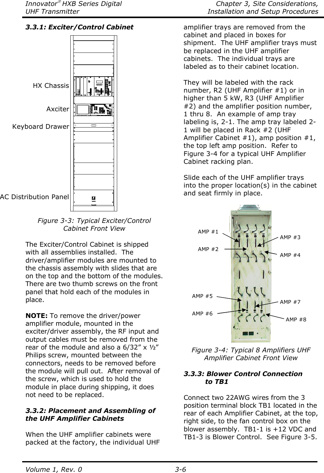 Innovator HXB Series Digital    Chapter 3, Site Considerations, UHF Transmitter  Installation and Setup Procedures Volume 1, Rev. 0   3-6 3.3.1: Exciter/Control Cabinet  Figure 3-3: Typical Exciter/Control Cabinet Front View  The Exciter/Control Cabinet is shipped with all assemblies installed.  The driver/amplifier modules are mounted to the chassis assembly with slides that are on the top and the bottom of the modules.  There are two thumb screws on the front panel that hold each of the modules in place.  NOTE: To remove the driver/power amplifier module, mounted in the exciter/driver assembly, the RF input and output cables must be removed from the rear of the module and also a 6/32” x ½” Philips screw, mounted between the connectors, needs to be removed before the module will pull out.  After removal of the screw, which is used to hold the module in place during shipping, it does not need to be replaced.   3.3.2: Placement and Assembling of the UHF Amplifier Cabinets  When the UHF amplifier cabinets were packed at the factory, the individual UHF amplifier trays are removed from the cabinet and placed in boxes for shipment.  The UHF amplifier trays must be replaced in the UHF amplifier cabinets.  The individual trays are labeled as to their cabinet location.   They will be labeled with the rack number, R2 (UHF Amplifier #1) or in higher than 5 kW, R3 (UHF Amplifier #2) and the amplifier position number, 1 thru 8.  An example of amp tray labeling is, 2-1. The amp tray labeled 2-1 will be placed in Rack #2 (UHF Amplifier Cabinet #1), amp position #1, the top left amp position.  Refer to Figure 3-4 for a typical UHF Amplifier Cabinet racking plan.  Slide each of the UHF amplifier trays into the proper location(s) in the cabinet and seat firmly in place.   Figure 3-4: Typical 8 Amplifiers UHF Amplifier Cabinet Front View  3.3.3: Blower Control Connection           to TB1  Connect two 22AWG wires from the 3 position terminal block TB1 located in the rear of each Amplifier Cabinet, at the top, right side, to the fan control box on the blower assembly.  TB1-1 is +12 VDC and TB1-3 is Blower Control.  See Figure 3-5.  AMP #1 AMP #2 AMP #3 AMP #4 AMP #5 AMP #6 AMP #7 AMP #8 HX Chassis Axciter Keyboard Drawer AC Distribution Panel 