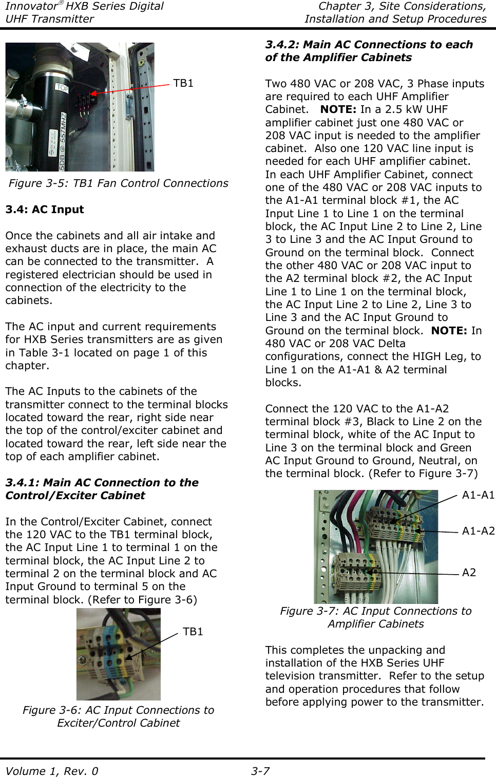 Innovator HXB Series Digital    Chapter 3, Site Considerations, UHF Transmitter  Installation and Setup Procedures Volume 1, Rev. 0   3-7  Figure 3-5: TB1 Fan Control Connections  3.4: AC Input  Once the cabinets and all air intake and exhaust ducts are in place, the main AC can be connected to the transmitter.  A registered electrician should be used in connection of the electricity to the cabinets.  The AC input and current requirements for HXB Series transmitters are as given in Table 3-1 located on page 1 of this chapter.   The AC Inputs to the cabinets of the transmitter connect to the terminal blocks located toward the rear, right side near the top of the control/exciter cabinet and located toward the rear, left side near the top of each amplifier cabinet.  3.4.1: Main AC Connection to the Control/Exciter Cabinet  In the Control/Exciter Cabinet, connect the 120 VAC to the TB1 terminal block, the AC Input Line 1 to terminal 1 on the terminal block, the AC Input Line 2 to terminal 2 on the terminal block and AC Input Ground to terminal 5 on the terminal block. (Refer to Figure 3-6)  Figure 3-6: AC Input Connections to Exciter/Control Cabinet  3.4.2: Main AC Connections to each of the Amplifier Cabinets  Two 480 VAC or 208 VAC, 3 Phase inputs are required to each UHF Amplifier Cabinet.   NOTE: In a 2.5 kW UHF amplifier cabinet just one 480 VAC or 208 VAC input is needed to the amplifier cabinet.  Also one 120 VAC line input is needed for each UHF amplifier cabinet.  In each UHF Amplifier Cabinet, connect one of the 480 VAC or 208 VAC inputs to the A1-A1 terminal block #1, the AC Input Line 1 to Line 1 on the terminal block, the AC Input Line 2 to Line 2, Line 3 to Line 3 and the AC Input Ground to Ground on the terminal block.  Connect the other 480 VAC or 208 VAC input to the A2 terminal block #2, the AC Input Line 1 to Line 1 on the terminal block, the AC Input Line 2 to Line 2, Line 3 to Line 3 and the AC Input Ground to Ground on the terminal block.  NOTE: In 480 VAC or 208 VAC Delta configurations, connect the HIGH Leg, to Line 1 on the A1-A1 &amp; A2 terminal blocks.  Connect the 120 VAC to the A1-A2 terminal block #3, Black to Line 2 on the terminal block, white of the AC Input to Line 3 on the terminal block and Green AC Input Ground to Ground, Neutral, on the terminal block. (Refer to Figure 3-7)   Figure 3-7: AC Input Connections to Amplifier Cabinets  This completes the unpacking and installation of the HXB Series UHF television transmitter.  Refer to the setup and operation procedures that follow before applying power to the transmitter.   A1-A2 A2 TB1 A1-A1 TB1 