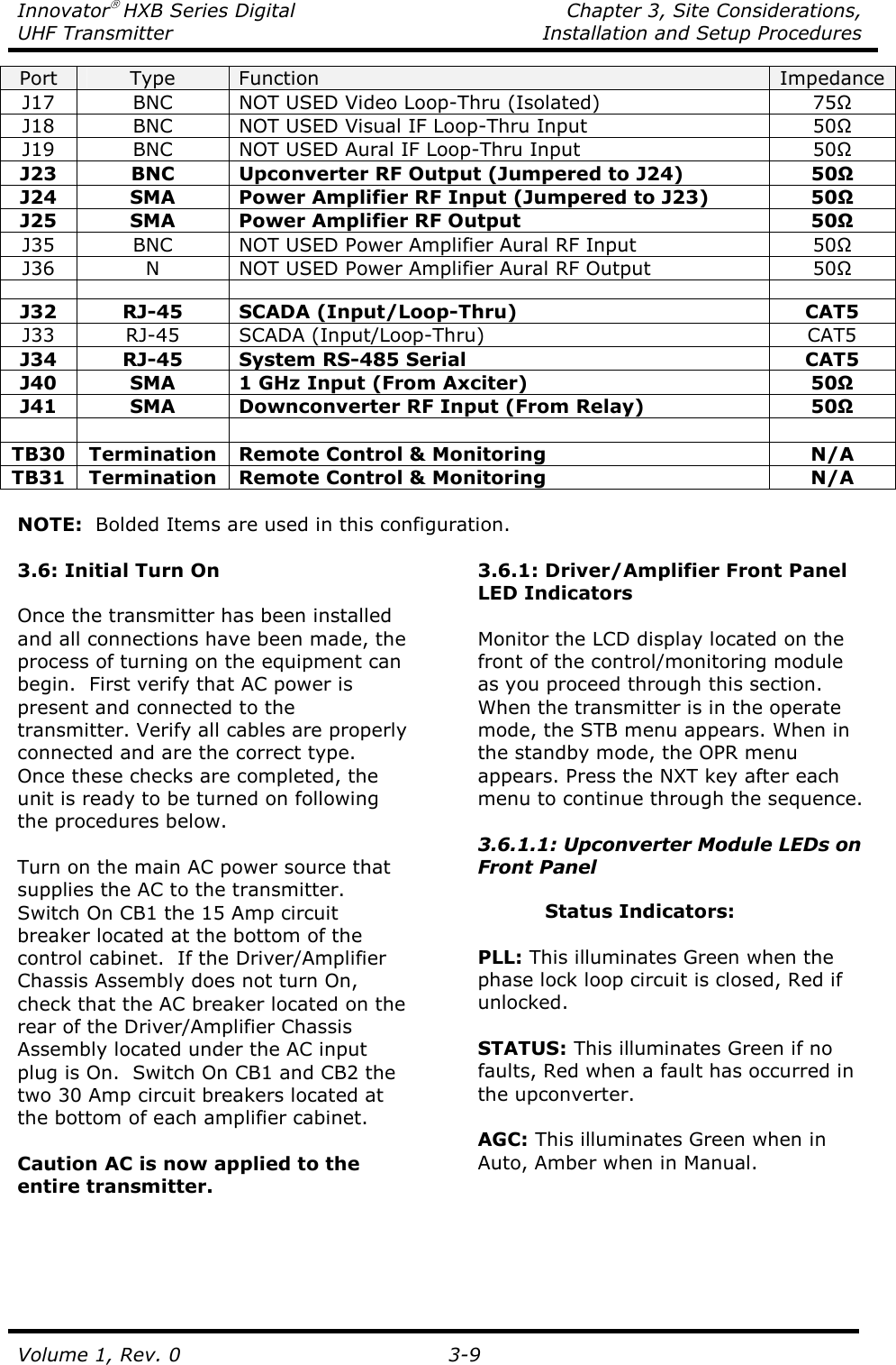 Innovator HXB Series Digital    Chapter 3, Site Considerations, UHF Transmitter  Installation and Setup Procedures Volume 1, Rev. 0   3-9 Port  Type  Function  Impedance J17  BNC  NOT USED Video Loop-Thru (Isolated)  75Ω J18  BNC  NOT USED Visual IF Loop-Thru Input  50Ω J19  BNC  NOT USED Aural IF Loop-Thru Input  50Ω J23  BNC  Upconverter RF Output (Jumpered to J24)  50Ω J24  SMA  Power Amplifier RF Input (Jumpered to J23)  50Ω J25  SMA  Power Amplifier RF Output  50Ω J35  BNC  NOT USED Power Amplifier Aural RF Input  50Ω J36  N  NOT USED Power Amplifier Aural RF Output  50Ω        J32  RJ-45  SCADA (Input/Loop-Thru)  CAT5 J33  RJ-45  SCADA (Input/Loop-Thru)  CAT5 J34  RJ-45  System RS-485 Serial  CAT5 J40  SMA  1 GHz Input (From Axciter)  50Ω J41  SMA  Downconverter RF Input (From Relay)  50Ω        TB30 Termination Remote Control &amp; Monitoring  N/A TB31 Termination Remote Control &amp; Monitoring  N/A  NOTE:  Bolded Items are used in this configuration.  3.6: Initial Turn On  Once the transmitter has been installed and all connections have been made, the process of turning on the equipment can begin.  First verify that AC power is present and connected to the transmitter. Verify all cables are properly connected and are the correct type. Once these checks are completed, the unit is ready to be turned on following the procedures below.  Turn on the main AC power source that supplies the AC to the transmitter.  Switch On CB1 the 15 Amp circuit breaker located at the bottom of the control cabinet.  If the Driver/Amplifier Chassis Assembly does not turn On, check that the AC breaker located on the rear of the Driver/Amplifier Chassis Assembly located under the AC input plug is On.  Switch On CB1 and CB2 the two 30 Amp circuit breakers located at the bottom of each amplifier cabinet.  Caution AC is now applied to the entire transmitter. 3.6.1: Driver/Amplifier Front Panel LED Indicators  Monitor the LCD display located on the front of the control/monitoring module as you proceed through this section.  When the transmitter is in the operate mode, the STB menu appears. When in the standby mode, the OPR menu appears. Press the NXT key after each menu to continue through the sequence.  3.6.1.1: Upconverter Module LEDs on Front Panel  Status Indicators:  PLL: This illuminates Green when the phase lock loop circuit is closed, Red if unlocked.  STATUS: This illuminates Green if no faults, Red when a fault has occurred in the upconverter.  AGC: This illuminates Green when in Auto, Amber when in Manual. 