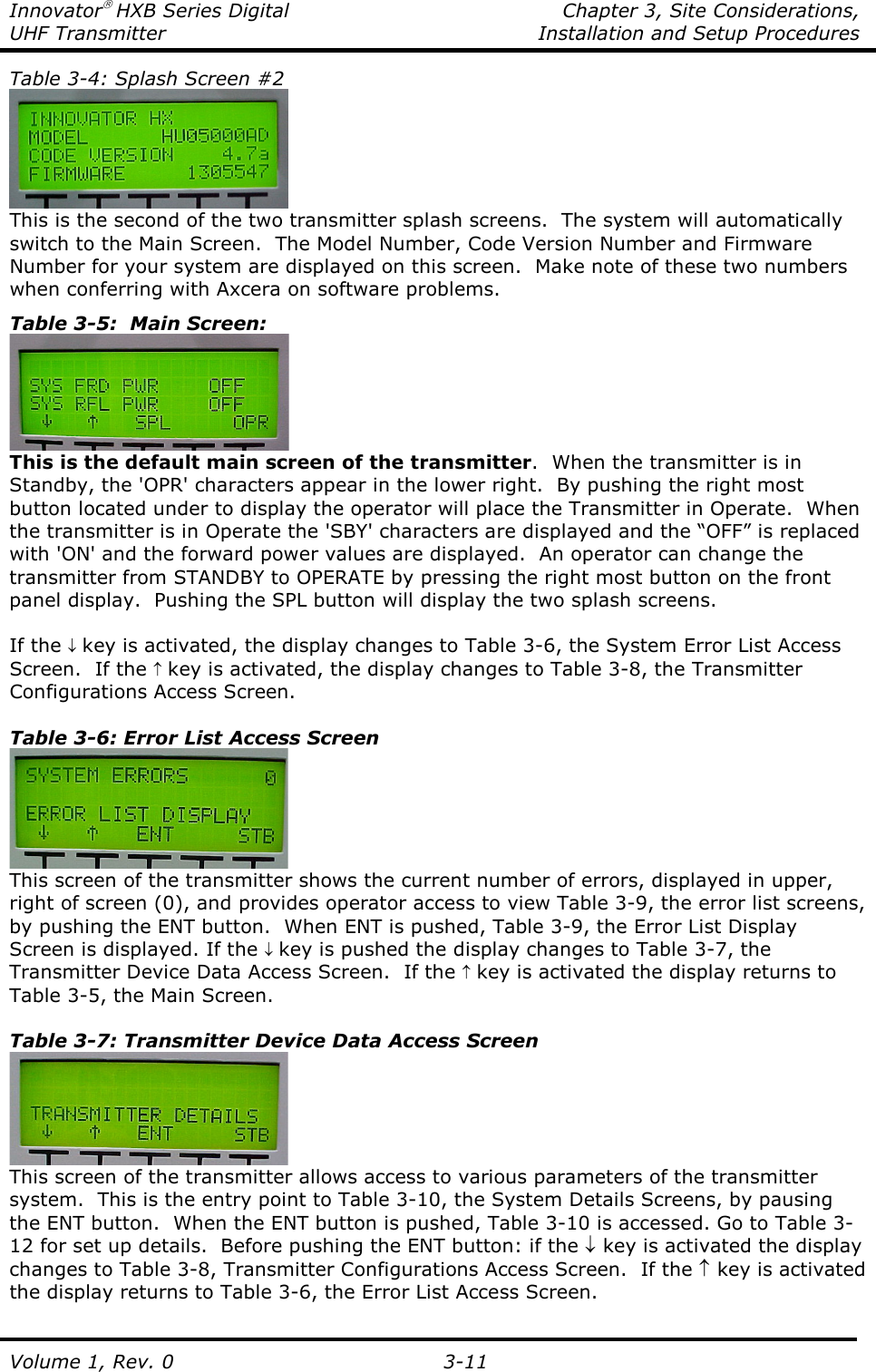 Innovator HXB Series Digital    Chapter 3, Site Considerations, UHF Transmitter  Installation and Setup Procedures Volume 1, Rev. 0   3-11 Table 3-4: Splash Screen #2  This is the second of the two transmitter splash screens.  The system will automatically switch to the Main Screen.  The Model Number, Code Version Number and Firmware Number for your system are displayed on this screen.  Make note of these two numbers when conferring with Axcera on software problems. Table 3-5:  Main Screen:  This is the default main screen of the transmitter.  When the transmitter is in Standby, the &apos;OPR&apos; characters appear in the lower right.  By pushing the right most button located under to display the operator will place the Transmitter in Operate.  When the transmitter is in Operate the &apos;SBY&apos; characters are displayed and the “OFF” is replaced with &apos;ON&apos; and the forward power values are displayed.  An operator can change the transmitter from STANDBY to OPERATE by pressing the right most button on the front panel display.  Pushing the SPL button will display the two splash screens.  If the ↓ key is activated, the display changes to Table 3-6, the System Error List Access Screen.  If the ↑ key is activated, the display changes to Table 3-8, the Transmitter Configurations Access Screen.  Table 3-6: Error List Access Screen  This screen of the transmitter shows the current number of errors, displayed in upper, right of screen (0), and provides operator access to view Table 3-9, the error list screens, by pushing the ENT button.  When ENT is pushed, Table 3-9, the Error List Display Screen is displayed. If the ↓ key is pushed the display changes to Table 3-7, the Transmitter Device Data Access Screen.  If the ↑ key is activated the display returns to Table 3-5, the Main Screen.  Table 3-7: Transmitter Device Data Access Screen  This screen of the transmitter allows access to various parameters of the transmitter system.  This is the entry point to Table 3-10, the System Details Screens, by pausing the ENT button.  When the ENT button is pushed, Table 3-10 is accessed. Go to Table 3-12 for set up details.  Before pushing the ENT button: if the ↓ key is activated the display changes to Table 3-8, Transmitter Configurations Access Screen.  If the ↑ key is activated the display returns to Table 3-6, the Error List Access Screen.  