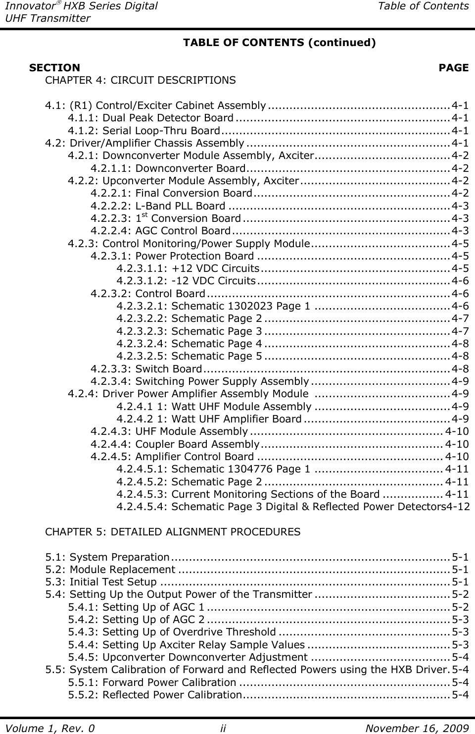 Innovator HXB Series Digital  Table of Contents UHF Transmitter  Volume 1, Rev. 0 ii  November 16, 2009       TABLE OF CONTENTS (continued)         SECTION    PAGE   CHAPTER 4: CIRCUIT DESCRIPTIONS    4.1: (R1) Control/Exciter Cabinet Assembly ...................................................4-1     4.1.1: Dual Peak Detector Board ............................................................4-1     4.1.2: Serial Loop-Thru Board................................................................4-1   4.2: Driver/Amplifier Chassis Assembly .........................................................4-1     4.2.1: Downconverter Module Assembly, Axciter......................................4-2       4.2.1.1: Downconverter Board.........................................................4-2     4.2.2: Upconverter Module Assembly, Axciter..........................................4-2       4.2.2.1: Final Conversion Board.......................................................4-2       4.2.2.2: L-Band PLL Board ..............................................................4-3       4.2.2.3: 1st Conversion Board..........................................................4-3       4.2.2.4: AGC Control Board.............................................................4-3     4.2.3: Control Monitoring/Power Supply Module.......................................4-5       4.2.3.1: Power Protection Board ......................................................4-5         4.2.3.1.1: +12 VDC Circuits.....................................................4-5         4.2.3.1.2: -12 VDC Circuits......................................................4-6       4.2.3.2: Control Board....................................................................4-6         4.2.3.2.1: Schematic 1302023 Page 1 ......................................4-6         4.2.3.2.2: Schematic Page 2 ....................................................4-7         4.2.3.2.3: Schematic Page 3 ....................................................4-7         4.2.3.2.4: Schematic Page 4 ....................................................4-8         4.2.3.2.5: Schematic Page 5 ....................................................4-8       4.2.3.3: Switch Board.....................................................................4-8       4.2.3.4: Switching Power Supply Assembly.......................................4-9     4.2.4: Driver Power Amplifier Assembly Module  ......................................4-9         4.2.4.1 1: Watt UHF Module Assembly ......................................4-9         4.2.4.2 1: Watt UHF Amplifier Board .........................................4-9       4.2.4.3: UHF Module Assembly ...................................................... 4-10       4.2.4.4: Coupler Board Assembly................................................... 4-10       4.2.4.5: Amplifier Control Board .................................................... 4-10         4.2.4.5.1: Schematic 1304776 Page 1 .................................... 4-11         4.2.4.5.2: Schematic Page 2 .................................................. 4-11         4.2.4.5.3: Current Monitoring Sections of the Board ................. 4-11         4.2.4.5.4: Schematic Page 3 Digital &amp; Reflected Power Detectors4-12    CHAPTER 5: DETAILED ALIGNMENT PROCEDURES    5.1: System Preparation..............................................................................5-1   5.2: Module Replacement ............................................................................5-1   5.3: Initial Test Setup .................................................................................5-1   5.4: Setting Up the Output Power of the Transmitter ......................................5-2     5.4.1: Setting Up of AGC 1 ....................................................................5-2     5.4.2: Setting Up of AGC 2 ....................................................................5-3     5.4.3: Setting Up of Overdrive Threshold ................................................5-3     5.4.4: Setting Up Axciter Relay Sample Values ........................................5-3     5.4.5: Upconverter Downconverter Adjustment .......................................5-4   5.5: System Calibration of Forward and Reflected Powers using the HXB Driver.5-4     5.5.1: Forward Power Calibration ...........................................................5-4     5.5.2: Reflected Power Calibration..........................................................5-4 