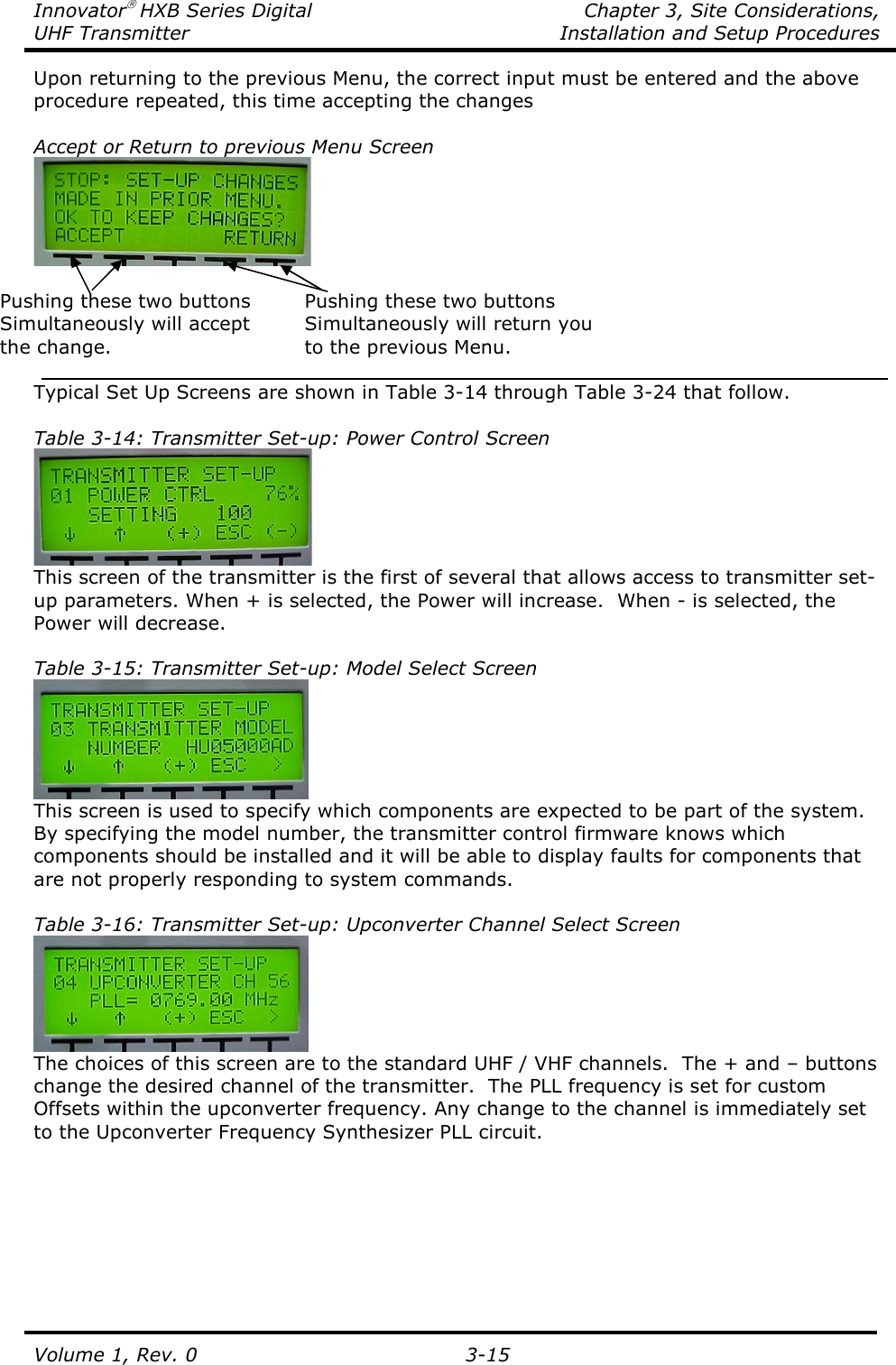 Innovator HXB Series Digital    Chapter 3, Site Considerations, UHF Transmitter  Installation and Setup Procedures Volume 1, Rev. 0   3-15 Upon returning to the previous Menu, the correct input must be entered and the above procedure repeated, this time accepting the changes  Accept or Return to previous Menu Screen   Pushing these two buttons  Pushing these two buttons Simultaneously will accept  Simultaneously will return you the change.      to the previous Menu.  Typical Set Up Screens are shown in Table 3-14 through Table 3-24 that follow.  Table 3-14: Transmitter Set-up: Power Control Screen  This screen of the transmitter is the first of several that allows access to transmitter set-up parameters. When + is selected, the Power will increase.  When - is selected, the Power will decrease.  Table 3-15: Transmitter Set-up: Model Select Screen  This screen is used to specify which components are expected to be part of the system.  By specifying the model number, the transmitter control firmware knows which components should be installed and it will be able to display faults for components that are not properly responding to system commands.   Table 3-16: Transmitter Set-up: Upconverter Channel Select Screen  The choices of this screen are to the standard UHF / VHF channels.  The + and – buttons change the desired channel of the transmitter.  The PLL frequency is set for custom Offsets within the upconverter frequency. Any change to the channel is immediately set to the Upconverter Frequency Synthesizer PLL circuit.  