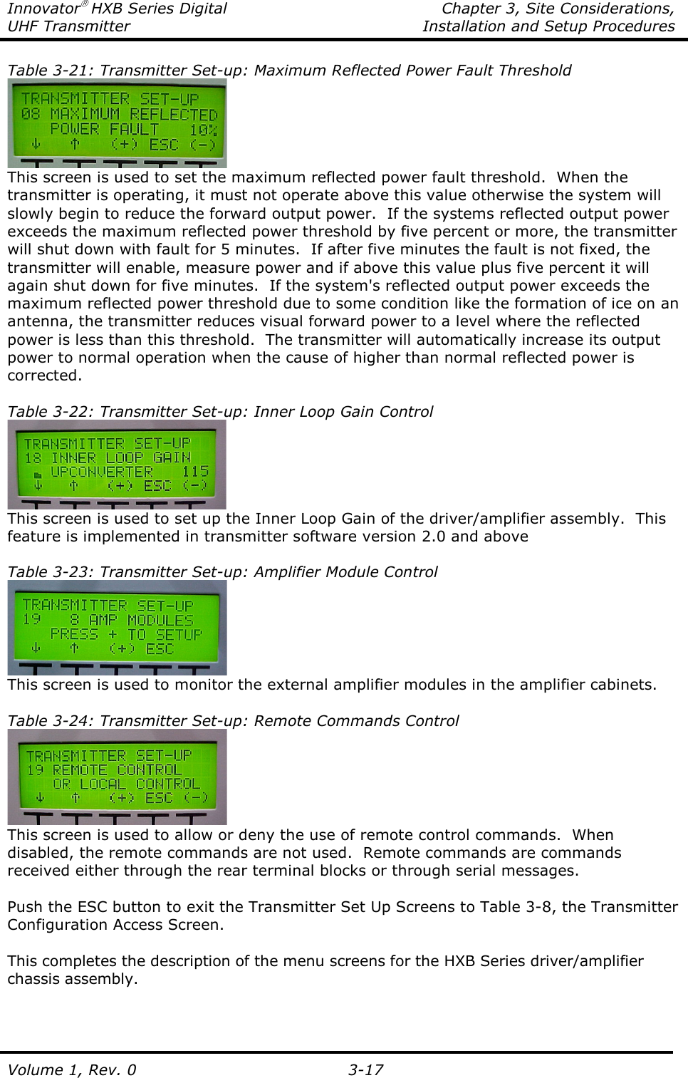 Innovator HXB Series Digital    Chapter 3, Site Considerations, UHF Transmitter  Installation and Setup Procedures Volume 1, Rev. 0   3-17 Table 3-21: Transmitter Set-up: Maximum Reflected Power Fault Threshold  This screen is used to set the maximum reflected power fault threshold.  When the transmitter is operating, it must not operate above this value otherwise the system will slowly begin to reduce the forward output power.  If the systems reflected output power exceeds the maximum reflected power threshold by five percent or more, the transmitter will shut down with fault for 5 minutes.  If after five minutes the fault is not fixed, the transmitter will enable, measure power and if above this value plus five percent it will again shut down for five minutes.  If the system&apos;s reflected output power exceeds the maximum reflected power threshold due to some condition like the formation of ice on an antenna, the transmitter reduces visual forward power to a level where the reflected power is less than this threshold.  The transmitter will automatically increase its output power to normal operation when the cause of higher than normal reflected power is corrected.  Table 3-22: Transmitter Set-up: Inner Loop Gain Control  This screen is used to set up the Inner Loop Gain of the driver/amplifier assembly.  This feature is implemented in transmitter software version 2.0 and above  Table 3-23: Transmitter Set-up: Amplifier Module Control  This screen is used to monitor the external amplifier modules in the amplifier cabinets.  Table 3-24: Transmitter Set-up: Remote Commands Control  This screen is used to allow or deny the use of remote control commands.  When disabled, the remote commands are not used.  Remote commands are commands received either through the rear terminal blocks or through serial messages.  Push the ESC button to exit the Transmitter Set Up Screens to Table 3-8, the Transmitter Configuration Access Screen.  This completes the description of the menu screens for the HXB Series driver/amplifier chassis assembly.  