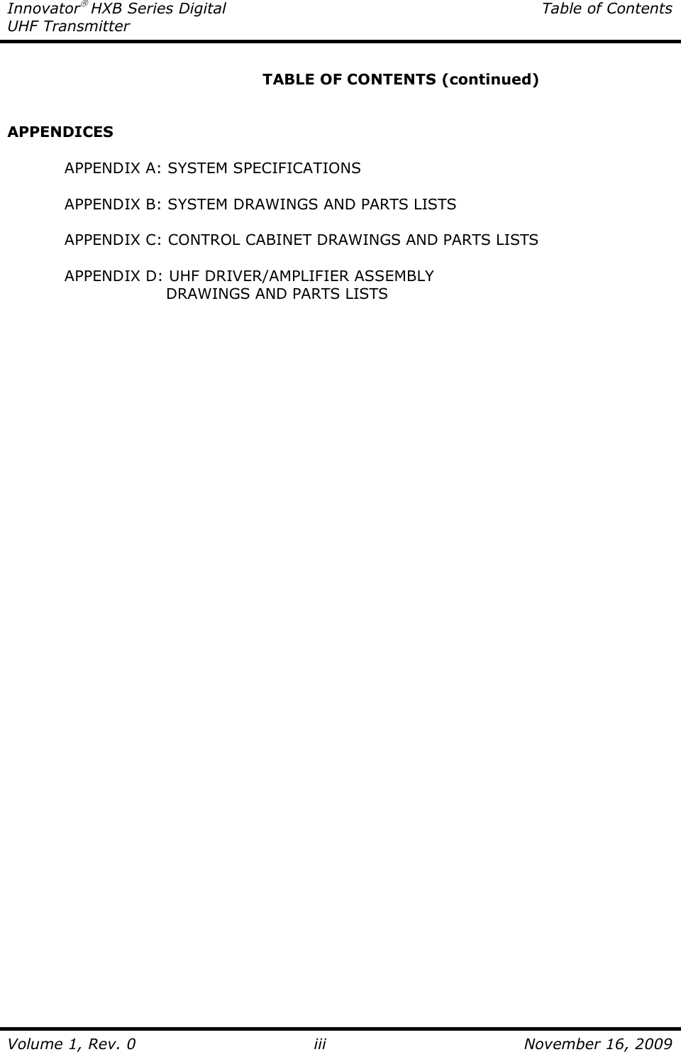 Innovator HXB Series Digital  Table of Contents UHF Transmitter  Volume 1, Rev. 0 iii  November 16, 2009        TABLE OF CONTENTS (continued)   APPENDICES  APPENDIX A: SYSTEM SPECIFICATIONS  APPENDIX B: SYSTEM DRAWINGS AND PARTS LISTS  APPENDIX C: CONTROL CABINET DRAWINGS AND PARTS LISTS  APPENDIX D: UHF DRIVER/AMPLIFIER ASSEMBLY            DRAWINGS AND PARTS LISTS   