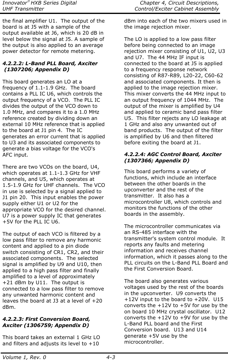 Innovator HXB Series Digital    Chapter 4, Circuit Descriptions, UHF Transmitter  Control/Exciter Cabinet Assembly  Volume 1, Rev. 0  4-3 the final amplifier U1.  The output of the board is at J5 with a sample of the output available at J6, which is 20 dB in level below the signal at J5. A sample of the output is also applied to an average power detector for remote metering.  4.2.2.2: L-Band PLL Board, Axciter  (1307206; Appendix D)  This board generates an LO at a frequency of 1.1-1.9 GHz.  The board contains a PLL IC U6, which controls the output frequency of a VCO.  The PLL IC divides the output of the VCO down to 1.0 MHz, and compares it to a 1.0 MHz reference created by dividing down an external 10 MHz reference that is applied to the board at J1 pin 4.  The IC generates an error current that is applied to U3 and its associated components to generate a bias voltage for the VCO&apos;s AFC input.  There are two VCOs on the board, U4, which operates at 1.1-1.3 GHz for VHF channels, and U5, which operates at 1.5-1.9 GHz for UHF channels.  The VCO in use is selected by a signal applied to J1 pin 20.  This input enables the power supply either U1 or U2 for the appropriate VCO for the desired channel.  U7 is a power supply IC that generates +5V for the PLL IC U6.   The output of each VCO is filtered by a low pass filter to remove any harmonic content and applied to a pin diode switch consisting of CR1, CR2, and their associated components.  The selected signal is amplified by U9 and U10, then applied to a high pass filter and finally amplified to a level of approximately +21 dBm by U11.  The output is connected to a low pass filter to remove any unwanted harmonic content and leaves the board at J3 at a level of +20 dBm.  4.2.2.3: First Conversion Board, Axciter (1306759; Appendix D)  This board takes an external 1 GHz LO and filters and adjusts its level to +10 dBm into each of the two mixers used in the image rejection mixer.   The LO is applied to a low pass filter before being connected to an image rejection mixer consisting of U1, U2, U3 and U7.  The 44 MHz IF input is connected to the board at J5 is applied to a frequency response network consisting of R87-R89, L20-22, C60-62 and associated components. It then is applied to the image rejection mixer.  This mixer converts the 44 MHz input to an output frequency of 1044 MHz.  The output of the mixer is amplified by U4 and applied to ceramic band pass filter U5.  This filter rejects any LO leakage at 1 GHz and also any unwanted out of band products.  The output of the filter is amplified by U6 and then filtered before exiting the board at J1.  4.2.2.4: AGC Control Board, Axciter (1307366; Appendix D)  This board performs a variety of functions, which include an interface between the other boards in the upconverter and the rest of the transmitter.  It also has a microcontroller U8, which controls and monitors the functions of the other boards in the assembly.   The microcontroller communicates via an RS-485 interface with the transmitter&apos;s system control module.  It reports any faults and metering information and receives channel information, which it passes along to the PLL circuits on the L-Band PLL Board and the First Conversion Board.  The board also generates various voltages used by the rest of the boards in the upconverter.  U9 converts the +12V input to the board to +20V.  U15 converts the +12V to +5V for use by the on board 10 MHz crystal oscillator.  U12 converts the +12V to +9V for use by the L-Band PLL board and the First Conversion board.  U13 and U14 generate +5V use by the microcontroller. 