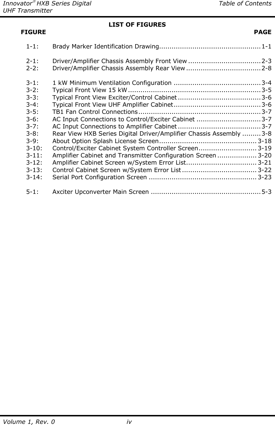 Innovator HXB Series Digital  Table of Contents UHF Transmitter  Volume 1, Rev. 0 iv LIST OF FIGURES          FIGURE   PAGE    1-1:   Brady Marker Identification Drawing.................................................1-1    2-1:   Driver/Amplifier Chassis Assembly Front View ...................................2-3   2-2:   Driver/Amplifier Chassis Assembly Rear View ....................................2-8    3-1:   1 kW Minimum Ventilation Configuration ..........................................3-4   3-2:   Typical Front View 15 kW................................................................3-5   3-3:   Typical Front View Exciter/Control Cabinet ........................................3-6   3-4:   Typical Front View UHF Amplifier Cabinet..........................................3-6   3-5:   TB1 Fan Control Connections...........................................................3-7   3-6:   AC Input Connections to Control/Exciter Cabinet ...............................3-7   3-7:   AC Input Connections to Amplifier Cabinet ........................................3-7   3-8:   Rear View HXB Series Digital Driver/Amplifier Chassis Assembly .........3-8   3-9:   About Option Splash License Screen............................................... 3-18   3-10:  Control/Exciter Cabinet System Controller Screen............................ 3-19   3-11:  Amplifier Cabinet and Transmitter Configuration Screen ................... 3-20   3-12:  Amplifier Cabinet Screen w/System Error List.................................. 3-21   3-13:  Control Cabinet Screen w/System Error List .................................... 3-22   3-14:  Serial Port Configuration Screen .................................................... 3-23    5-1:   Axciter Upconverter Main Screen .....................................................5-3 