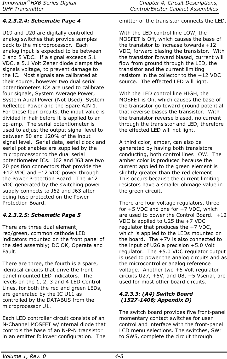 Innovator HXB Series Digital    Chapter 4, Circuit Descriptions, UHF Transmitter  Control/Exciter Cabinet Assemblies  Volume 1, Rev. 0    4-8 4.2.3.2.4: Schematic Page 4  U19 and U20 are digitally controlled analog switches that provide samples back to the microprocessor.  Each analog input is expected to be between 0 and 5 VDC.  If a signal exceeds 5.1 VDC, a 5.1 Volt Zener diode clamps the signals voltage, to prevent damage to the IC.  Most signals are calibrated at their source, however two dual serial potentiometers ICs are used to calibrate four signals, System Average Power, System Aural Power (Not Used), System Reflected Power and the Spare AIN 1.  For these four circuits, the input value is divided in half before it is applied to an op-amp.  The serial potentiometer is used to adjust the output signal level to between 80 and 120% of the input signal level.  Serial data, serial clock and serial pot enables are supplied by the microprocessor to the dual serial potentiometer ICs.  J62 and J63 are two 20 position connectors that provide the +12 VDC and –12 VDC power through the Power Protection Board.  The ±12 VDC generated by the switching power supply connects to J62 and J63 after being fuse protected on the Power Protection Board.  4.2.3.2.5: Schematic Page 5  There are three dual element, red/green, common cathode LED indicators mounted on the front panel of the sled assembly; DC OK, Operate and Fault.   There are three, the fourth is a spare, identical circuits that drive the front panel mounted LED indicators.  The levels on the 1, 2, 3 and 4 LED Control Lines, for both the red and green LEDs, are generated by the IC U11 as controlled by the DATABUS from the microprocessor U1.  Each LED controller circuit consists of an N-Channel MOSFET w/internal diode that controls the base of an N-P-N transistor in an emitter follower configuration.  The emitter of the transistor connects the LED.    With the LED control line LOW, the MOSFET is Off, which causes the base of the transistor to increase towards +12 VDC, forward biasing the transistor.  With the transistor forward biased, current will flow from ground through the LED, the transistor and the current limiting resistors in the collector to the +12 VDC source.  The effected LED will light.  With the LED control line HIGH, the MOSFET is On, which causes the base of the transistor go toward ground potential that reverse biases the transistor.  With the transistor reverse biased, no current through the transistor and LED, therefore the effected LED will not light.  A third color, amber, can also be generated by having both transistors conducting, both control lines LOW.  The amber color is produced because the current applied to the green element is slightly greater than the red element.  This occurs because the current limiting resistors have a smaller ohmage value in the green circuit.  There are four voltage regulators, three for +5 VDC and one for +7 VDC, which are used to power the Control Board.  +12 VDC is applied to U25 the +7 VDC regulator that produces the +7 VDC, which is applied to the LEDs mounted on the board.  The +7V is also connected to the input of U26 a precision +5.0 Volt regulator.  The +5.0 VDC regulator output is used to power the analog circuits and as the microcontroller analog reference voltage.  Another two +5 Volt regulator circuits U27, +5V, and U8, +5 Vserial, are used for most other board circuits.   4.2.3.3: (A4) Switch Board   (1527-1406; Appendix D)  The switch board provides five front-panel momentary contact switches for user control and interface with the front-panel LCD menu selections. The switches, SW1 to SW5, complete the circuit through 