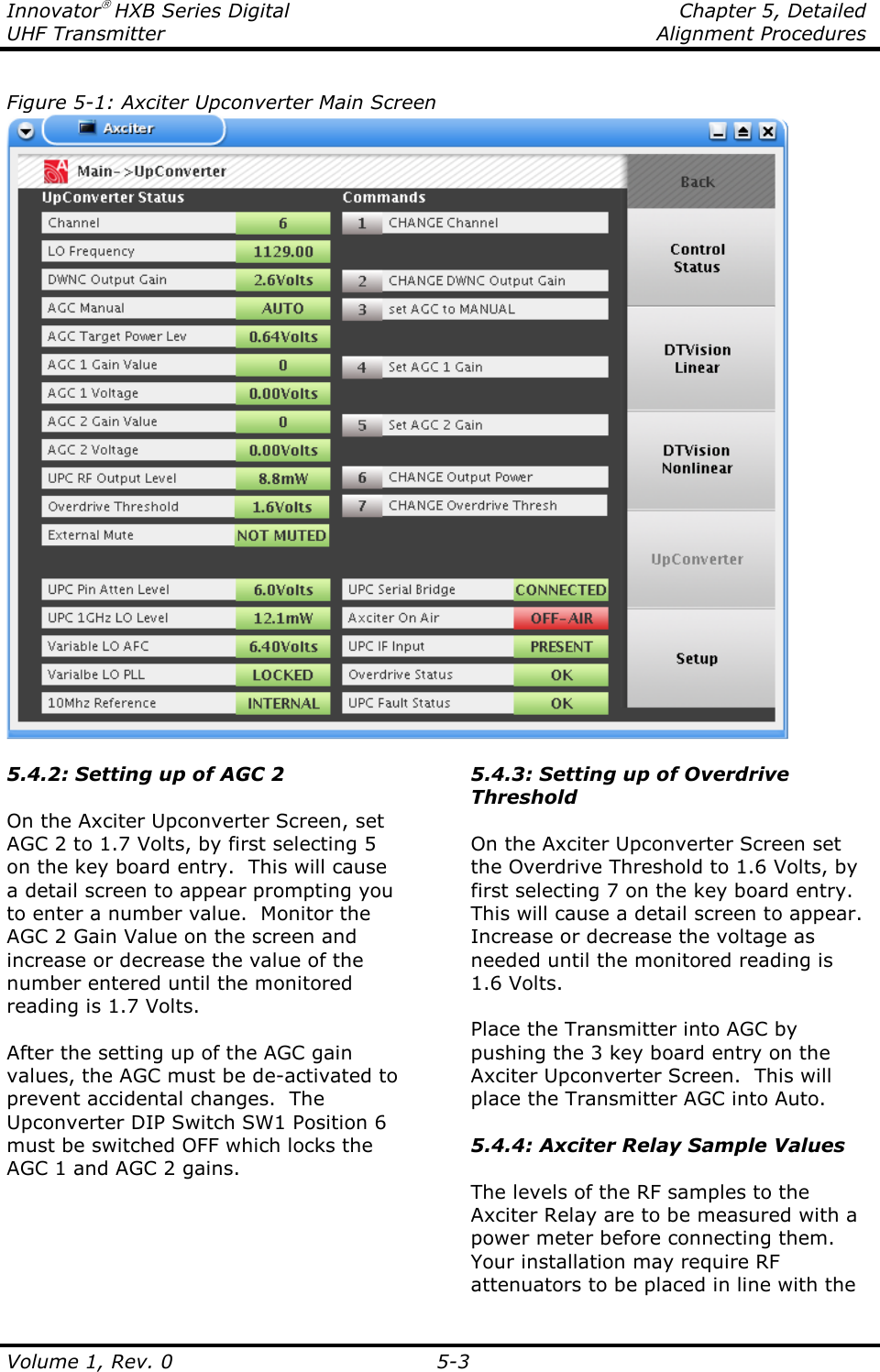 Innovator HXB Series Digital    Chapter 5, Detailed UHF Transmitter    Alignment Procedures  Volume 1, Rev. 0  5-3 Figure 5-1: Axciter Upconverter Main Screen  5.4.2: Setting up of AGC 2  On the Axciter Upconverter Screen, set AGC 2 to 1.7 Volts, by first selecting 5 on the key board entry.  This will cause a detail screen to appear prompting you to enter a number value.  Monitor the AGC 2 Gain Value on the screen and increase or decrease the value of the number entered until the monitored reading is 1.7 Volts.  After the setting up of the AGC gain values, the AGC must be de-activated to prevent accidental changes.  The Upconverter DIP Switch SW1 Position 6 must be switched OFF which locks the AGC 1 and AGC 2 gains.  5.4.3: Setting up of Overdrive Threshold  On the Axciter Upconverter Screen set the Overdrive Threshold to 1.6 Volts, by first selecting 7 on the key board entry.  This will cause a detail screen to appear.  Increase or decrease the voltage as needed until the monitored reading is 1.6 Volts.  Place the Transmitter into AGC by pushing the 3 key board entry on the Axciter Upconverter Screen.  This will place the Transmitter AGC into Auto.  5.4.4: Axciter Relay Sample Values  The levels of the RF samples to the Axciter Relay are to be measured with a power meter before connecting them.  Your installation may require RF attenuators to be placed in line with the 