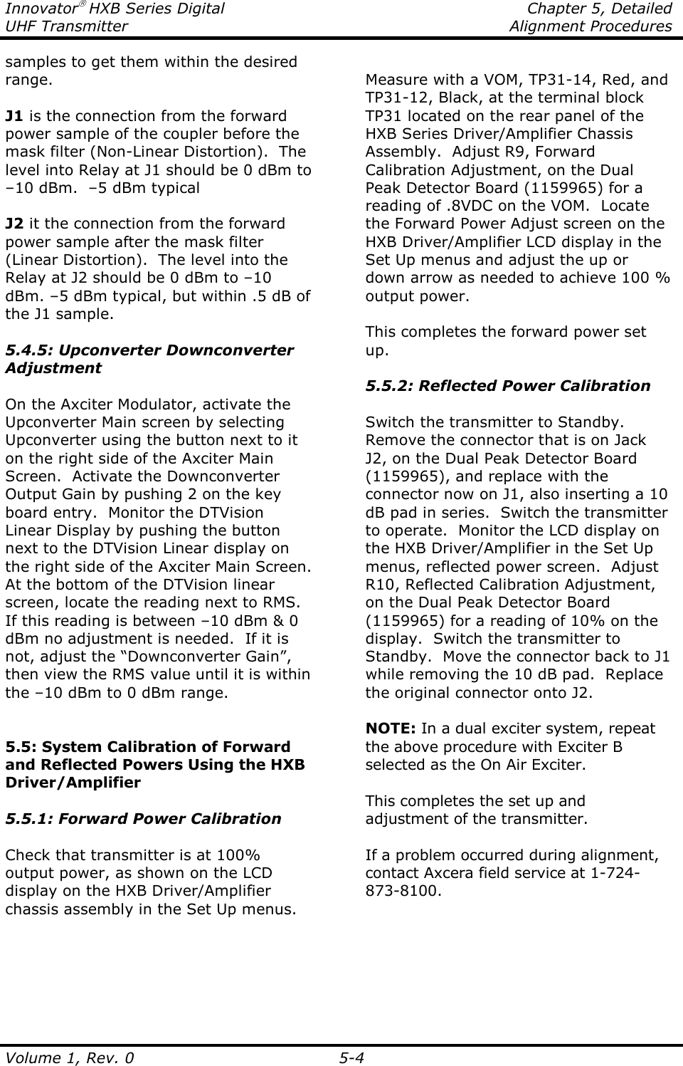 Innovator HXB Series Digital    Chapter 5, Detailed UHF Transmitter    Alignment Procedures  Volume 1, Rev. 0  5-4 samples to get them within the desired range.  J1 is the connection from the forward power sample of the coupler before the mask filter (Non-Linear Distortion).  The level into Relay at J1 should be 0 dBm to –10 dBm.  –5 dBm typical  J2 it the connection from the forward power sample after the mask filter (Linear Distortion).  The level into the Relay at J2 should be 0 dBm to –10 dBm. –5 dBm typical, but within .5 dB of the J1 sample.  5.4.5: Upconverter Downconverter Adjustment  On the Axciter Modulator, activate the Upconverter Main screen by selecting Upconverter using the button next to it on the right side of the Axciter Main Screen.  Activate the Downconverter Output Gain by pushing 2 on the key board entry.  Monitor the DTVision Linear Display by pushing the button next to the DTVision Linear display on the right side of the Axciter Main Screen.  At the bottom of the DTVision linear screen, locate the reading next to RMS.  If this reading is between –10 dBm &amp; 0 dBm no adjustment is needed.  If it is not, adjust the “Downconverter Gain”, then view the RMS value until it is within the –10 dBm to 0 dBm range.   5.5: System Calibration of Forward and Reflected Powers Using the HXB Driver/Amplifier  5.5.1: Forward Power Calibration  Check that transmitter is at 100% output power, as shown on the LCD display on the HXB Driver/Amplifier chassis assembly in the Set Up menus.  Measure with a VOM, TP31-14, Red, and TP31-12, Black, at the terminal block TP31 located on the rear panel of the HXB Series Driver/Amplifier Chassis Assembly.  Adjust R9, Forward Calibration Adjustment, on the Dual Peak Detector Board (1159965) for a reading of .8VDC on the VOM.  Locate the Forward Power Adjust screen on the HXB Driver/Amplifier LCD display in the Set Up menus and adjust the up or down arrow as needed to achieve 100 % output power.  This completes the forward power set up.  5.5.2: Reflected Power Calibration  Switch the transmitter to Standby.  Remove the connector that is on Jack J2, on the Dual Peak Detector Board (1159965), and replace with the connector now on J1, also inserting a 10 dB pad in series.  Switch the transmitter to operate.  Monitor the LCD display on the HXB Driver/Amplifier in the Set Up menus, reflected power screen.  Adjust R10, Reflected Calibration Adjustment, on the Dual Peak Detector Board (1159965) for a reading of 10% on the display.  Switch the transmitter to Standby.  Move the connector back to J1 while removing the 10 dB pad.  Replace the original connector onto J2.  NOTE: In a dual exciter system, repeat the above procedure with Exciter B selected as the On Air Exciter.  This completes the set up and adjustment of the transmitter.  If a problem occurred during alignment, contact Axcera field service at 1-724-873-8100.   