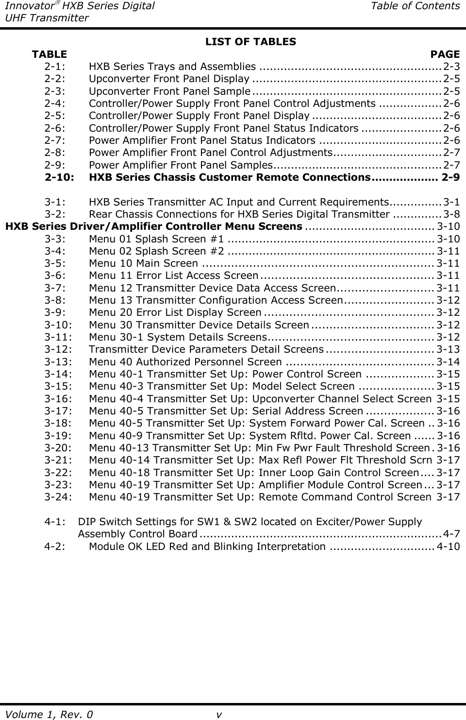 Innovator HXB Series Digital  Table of Contents UHF Transmitter  Volume 1, Rev. 0 v LIST OF TABLES         TABLE   PAGE   2-1:   HXB Series Trays and Assemblies ....................................................2-3   2-2:   Upconverter Front Panel Display ......................................................2-5   2-3:   Upconverter Front Panel Sample......................................................2-5   2-4:   Controller/Power Supply Front Panel Control Adjustments ..................2-6   2-5:   Controller/Power Supply Front Panel Display .....................................2-6   2-6:   Controller/Power Supply Front Panel Status Indicators .......................2-6   2-7:   Power Amplifier Front Panel Status Indicators ...................................2-6   2-8:   Power Amplifier Front Panel Control Adjustments...............................2-7   2-9:   Power Amplifier Front Panel Samples................................................2-7   2-10:  HXB Series Chassis Customer Remote Connections................... 2-9    3-1:   HXB Series Transmitter AC Input and Current Requirements...............3-1   3-2:   Rear Chassis Connections for HXB Series Digital Transmitter ..............3-8 HXB Series Driver/Amplifier Controller Menu Screens ..................................... 3-10   3-3:   Menu 01 Splash Screen #1 ........................................................... 3-10   3-4:   Menu 02 Splash Screen #2 ........................................................... 3-11  3-5:   Menu 10 Main Screen ................................................................ 3-11  3-6:   Menu 11 Error List Access Screen ................................................ 3-11  3-7:   Menu 12 Transmitter Device Data Access Screen........................... 3-11  3-8:   Menu 13 Transmitter Configuration Access Screen......................... 3-12   3-9:   Menu 20 Error List Display Screen ............................................... 3-12   3-10:  Menu 30 Transmitter Device Details Screen .................................. 3-12   3-11:  Menu 30-1 System Details Screens.............................................. 3-12   3-12:  Transmitter Device Parameters Detail Screens .............................. 3-13   3-13:  Menu 40 Authorized Personnel Screen ......................................... 3-14   3-14:  Menu 40-1 Transmitter Set Up: Power Control Screen ................... 3-15   3-15:  Menu 40-3 Transmitter Set Up: Model Select Screen ..................... 3-15   3-16:  Menu 40-4 Transmitter Set Up: Upconverter Channel Select Screen 3-15  3-17:  Menu 40-5 Transmitter Set Up: Serial Address Screen ................... 3-16  3-18:  Menu 40-5 Transmitter Set Up: System Forward Power Cal. Screen .. 3-16  3-19:  Menu 40-9 Transmitter Set Up: System Rfltd. Power Cal. Screen ...... 3-16  3-20:  Menu 40-13 Transmitter Set Up: Min Fw Pwr Fault Threshold Screen. 3-16  3-21:  Menu 40-14 Transmitter Set Up: Max Refl Power Flt Threshold Scrn 3-17  3-22:  Menu 40-18 Transmitter Set Up: Inner Loop Gain Control Screen.... 3-17  3-23:  Menu 40-19 Transmitter Set Up: Amplifier Module Control Screen ... 3-17  3-24:  Menu 40-19 Transmitter Set Up: Remote Command Control Screen 3-17    4-1:   DIP Switch Settings for SW1 &amp; SW2 located on Exciter/Power Supply           Assembly Control Board.....................................................................4-7  4-2:   Module OK LED Red and Blinking Interpretation .............................. 4-10   