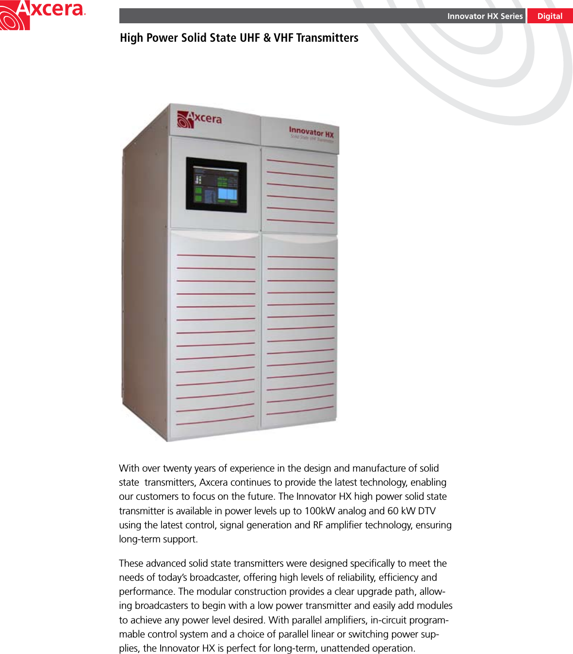 Innovator HX SeriesHigh Power Solid State UHF &amp; VHF TransmittersWith over twenty years of experience in the design and manufacture of solid state  transmitters, Axcera continues to provide the latest technology, enabling our customers to focus on the future. The Innovator HX high power solid state transmitter is available in power levels up to 100kW analog and 60 kW DTV using the latest control, signal generation and RF ampliﬁer technology, ensuring long-term support. These advanced solid state transmitters were designed speciﬁcally to meet the needs of today’s broadcaster, offering high levels of reliability, efﬁciency and performance. The modular construction provides a clear upgrade path, allow-ing broadcasters to begin with a low power transmitter and easily add modules to achieve any power level desired. With parallel ampliﬁers, in-circuit program-mable control system and a choice of parallel linear or switching power sup-plies, the Innovator HX is perfect for long-term, unattended operation.Digital