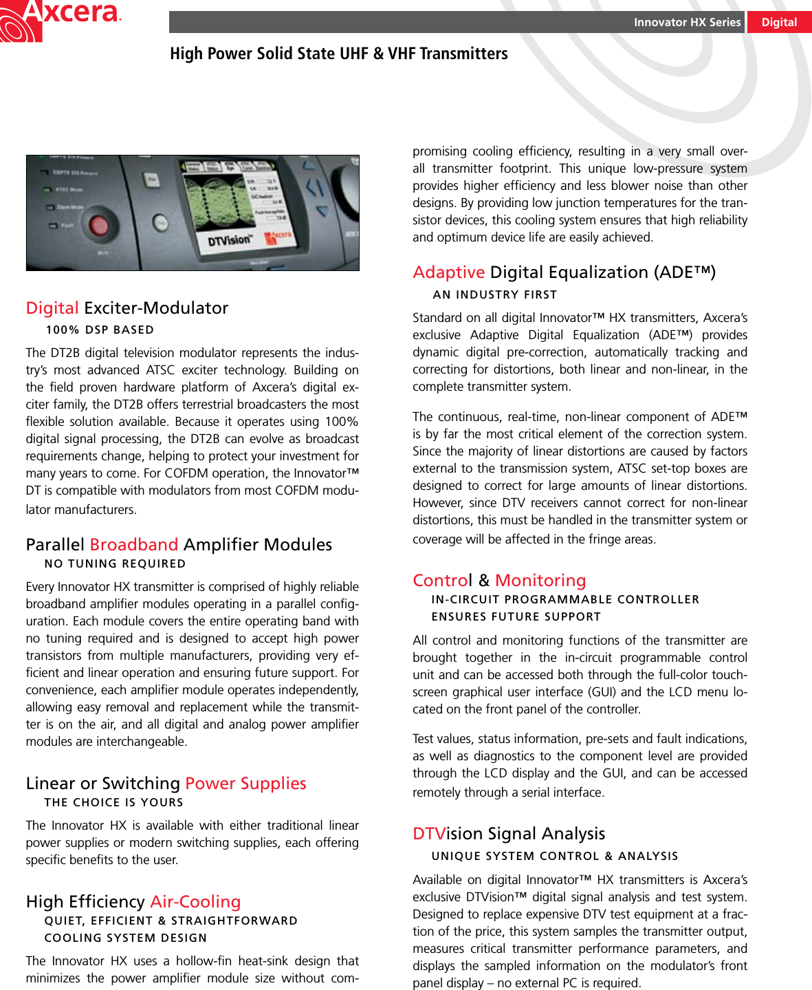 Innovator HX SeriesHigh Power Solid State UHF &amp; VHF TransmittersDigitalDigital Exciter-Modulator  100% DSP BASEDThe DT2B  digital television modulator represents the indus-try’s  most  advanced  ATSC  exciter  technology.  Building  on the  ﬁeld  proven  hardware  platform  of  Axcera’s  digital  ex-citer family, the DT2B offers terrestrial broadcasters the most ﬂexible  solution  available.  Because  it  operates  using  100% digital signal processing, the  DT2B  can  evolve as broadcast requirements change, helping to protect your investment for many years to come. For COFDM operation, the Innovator™ DT is compatible with modulators from most COFDM modu-lator manufacturers.Parallel Broadband Ampliﬁer Modules  NO TUNING REQUIREDEvery Innovator HX transmitter is comprised of highly reliable broadband ampliﬁer modules operating in a parallel conﬁg-uration. Each module covers the entire operating band with no  tuning  required  and  is  designed  to  accept  high  power  transistors  from  multiple  manufacturers,  providing  very  ef-ﬁcient and linear operation and ensuring future support. For convenience, each ampliﬁer module operates independently, allowing easy  removal and replacement while the transmit-ter is on the air,  and all digital  and analog power  ampliﬁer modules are interchangeable.Linear or Switching Power Supplies  THE CHOICE IS YOURSThe  Innovator  HX  is  available  with  either  traditional  linear power supplies or modern switching supplies, each offering speciﬁc beneﬁts to the user.High Efﬁciency Air-Cooling  QUIET, EFFICIENT &amp; STRAIGHTFORWARD      COOLING SYSTEM DESIGNThe  Innovator  HX  uses  a  hollow-ﬁn  heat-sink  design  that minimizes  the  power  ampliﬁer  module  size  without  com-promising  cooling  efﬁciency,  resulting  in  a  very  small  over-all  transmitter  footprint.  This  unique  low-pressure  system provides higher efﬁciency and less blower noise than other designs. By providing low junction temperatures for the tran-sistor devices, this cooling system ensures that high reliability and optimum device life are easily achieved. Adaptive Digital Equalization (ADE™)  AN INDUSTRY FIRSTStandard on all digital Innovator™ HX transmitters, Axcera’s exclusive  Adaptive  Digital  Equalization  (ADE™)  provides dynamic  digital  pre-correction,  automatically  tracking  and correcting for  distortions,  both linear and non-linear,  in  the complete transmitter system.The  continuous,  real-time,  non-linear  component  of  ADE™ is by  far the most  critical element of the correction system. Since the majority of linear distortions are caused by factors external to the transmission system, ATSC set-top boxes are designed  to  correct for  large  amounts  of  linear  distortions. However,  since  DTV  receivers  cannot  correct  for  non-linear distortions, this must be handled in the transmitter system or coverage will be affected in the fringe areas.Control &amp; Monitoring  IN-CIRCUIT PROGRAMMABLE CONTROLLER    ENSURES FUTURE SUPPORTAll  control  and  monitoring  functions  of  the  transmitter  are brought  together  in  the  in-circuit  programmable  control unit and can be accessed both through the full-color touch-screen graphical user interface (GUI) and the LCD menu lo-cated on the front panel of the controller. Test values, status information, pre-sets and fault indications, as  well  as  diagnostics  to  the  component  level  are provided through the LCD display and the GUI, and can be accessed remotely through a serial interface.DTVision Signal Analysis  UNIQUE SYSTEM CONTROL &amp; ANALYSISAvailable  on  digital  Innovator™  HX  transmitters  is  Axcera’s exclusive  DTVision™  digital  signal  analysis  and  test  system. Designed to replace expensive DTV test equipment at a frac-tion of the price, this system samples the transmitter output, measures  critical  transmitter  performance  parameters,  and displays  the  sampled  information  on  the  modulator’s  front panel display – no external PC is required.