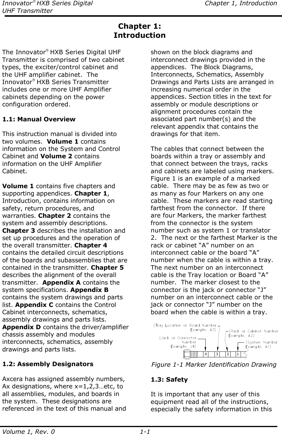 Innovator HXB Series Digital  Chapter 1, Introduction UHF Transmitter  Volume 1, Rev. 0    1-1 Chapter 1: Introduction  The Innovator HXB Series Digital UHF Transmitter is comprised of two cabinet types, the exciter/control cabinet and the UHF amplifier cabinet.  The Innovator HXB Series Transmitter includes one or more UHF Amplifier cabinets depending on the power configuration ordered.    1.1: Manual Overview  This instruction manual is divided into two volumes.  Volume 1 contains information on the System and Control Cabinet and Volume 2 contains information on the UHF Amplifier Cabinet.  Volume 1 contains five chapters and supporting appendices. Chapter 1, Introduction, contains information on safety, return procedures, and warranties. Chapter 2 contains the system and assembly descriptions. Chapter 3 describes the installation and set up procedures and the operation of the overall transmitter. Chapter 4 contains the detailed circuit descriptions of the boards and subassemblies that are contained in the transmitter. Chapter 5 describes the alignment of the overall transmitter.  Appendix A contains the system specifications. Appendix B contains the system drawings and parts list. Appendix C contains the Control Cabinet interconnects, schematics, assembly drawings and parts lists. Appendix D contains the driver/amplifier chassis assembly and modules interconnects, schematics, assembly drawings and parts lists.  1.2: Assembly Designators  Axcera has assigned assembly numbers, Ax designations, where x=1,2,3…etc, to all assemblies, modules, and boards in the system.  These designations are referenced in the text of this manual and shown on the block diagrams and interconnect drawings provided in the appendices.  The Block Diagrams, Interconnects, Schematics, Assembly Drawings and Parts Lists are arranged in increasing numerical order in the appendices. Section titles in the text for assembly or module descriptions or alignment procedures contain the associated part number(s) and the relevant appendix that contains the drawings for that item.   The cables that connect between the boards within a tray or assembly and that connect between the trays, racks and cabinets are labeled using markers.  Figure 1 is an example of a marked cable.  There may be as few as two or as many as four Markers on any one cable.  These markers are read starting farthest from the connector.  If there are four Markers, the marker farthest from the connector is the system number such as system 1 or translator 2.  The next or the farthest Marker is the rack or cabinet “A” number on an interconnect cable or the board “A” number when the cable is within a tray.  The next number on an interconnect cable is the Tray location or Board “A” number.  The marker closest to the connector is the jack or connector “J” number on an interconnect cable or the jack or connector “J” number on the board when the cable is within a tray.  4 3 2 1 Figure 1-1 Marker Identification Drawing  1.3: Safety  It is important that any user of this equipment read all of the instructions, especially the safety information in this 