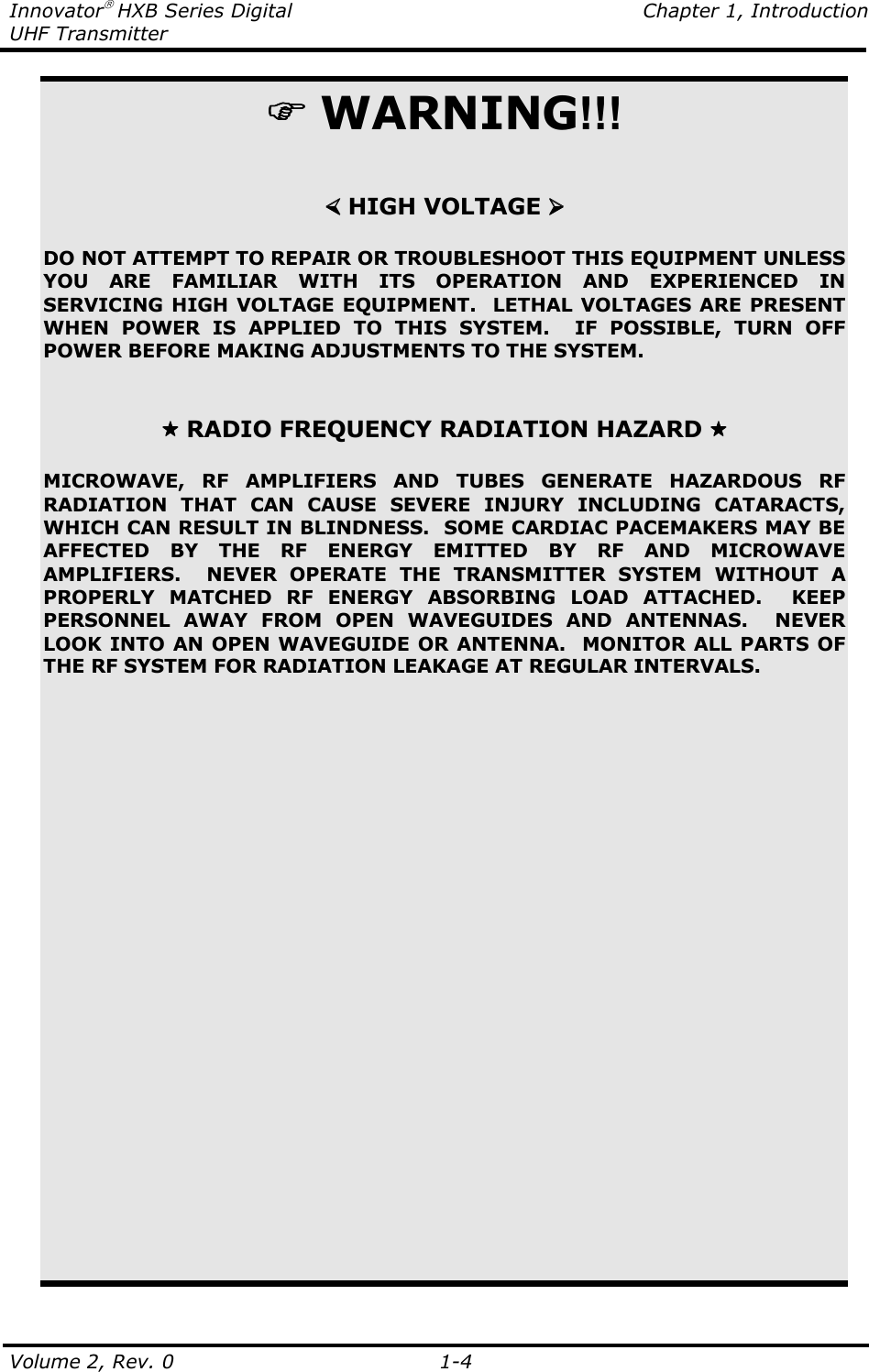 Innovator HXB Series Digital    Chapter 1, Introduction UHF Transmitter Volume 2, Rev. 0    1-4   WARNING!!!    HIGH VOLTAGE   DO NOT ATTEMPT TO REPAIR OR TROUBLESHOOT THIS EQUIPMENT UNLESS YOU  ARE  FAMILIAR  WITH  ITS  OPERATION  AND  EXPERIENCED  IN SERVICING HIGH VOLTAGE EQUIPMENT.  LETHAL VOLTAGES ARE PRESENT WHEN  POWER  IS  APPLIED  TO  THIS  SYSTEM.    IF  POSSIBLE,  TURN  OFF POWER BEFORE MAKING ADJUSTMENTS TO THE SYSTEM.     RADIO FREQUENCY RADIATION HAZARD   MICROWAVE,  RF  AMPLIFIERS  AND  TUBES  GENERATE  HAZARDOUS  RF RADIATION  THAT  CAN  CAUSE  SEVERE  INJURY  INCLUDING  CATARACTS, WHICH CAN RESULT IN BLINDNESS.  SOME CARDIAC PACEMAKERS MAY BE AFFECTED  BY  THE  RF  ENERGY  EMITTED  BY  RF  AND  MICROWAVE AMPLIFIERS.    NEVER  OPERATE  THE  TRANSMITTER  SYSTEM  WITHOUT  A PROPERLY  MATCHED  RF  ENERGY  ABSORBING  LOAD  ATTACHED.    KEEP PERSONNEL  AWAY  FROM  OPEN  WAVEGUIDES  AND  ANTENNAS.    NEVER LOOK INTO AN OPEN WAVEGUIDE OR ANTENNA.  MONITOR ALL PARTS OF THE RF SYSTEM FOR RADIATION LEAKAGE AT REGULAR INTERVALS. 