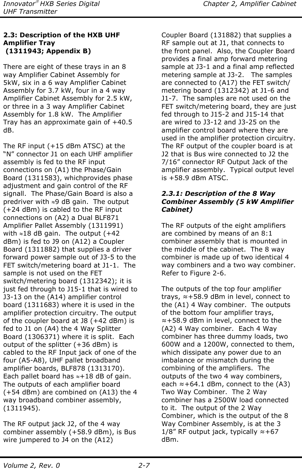 Innovator HXB Series Digital  Chapter 2, Amplifier Cabinet UHF Transmitter Volume 2, Rev. 0  2-7  2.3: Description of the HXB UHF Amplifier Tray  (1311943; Appendix B)  There are eight of these trays in an 8 way Amplifier Cabinet Assembly for 5kW, six in a 6 way Amplifier Cabinet Assembly for 3.7 kW, four in a 4 way Amplifier Cabinet Assembly for 2.5 kW, or three in a 3 way Amplifier Cabinet Assembly for 1.8 kW.  The Amplifier Tray has an approximate gain of +40.5 dB.  The RF input (+15 dBm ATSC) at the “N” connector J1 on each UHF amplifier assembly is fed to the RF input connections on (A1) the Phase/Gain Board (1311583), whichprovides phase adjustment and gain control of the RF signall.  The Phase/Gain Board is also a predriver with ≈9 dB gain.  The output (+24 dBm) is cabled to the RF input connections on (A2) a Dual BLF871 Amplifier Pallet Assembly (1311991) with ≈18 dB gain.  The output (+42 dBm) is fed to J9 on (A12) a Coupler Board (1311882) that supplies a driver forward power sample out of J3-5 to the FET switch/metering board at J1-1.  The sample is not used on the FET switch/metering board (1312342); it is just fed through to J15-1 that is wired to J3-13 on the (A14) amplifier control board (1311683) where it is used in the amplifier protection circuitry. The output of the coupler board at J8 (+42 dBm) is fed to J1 on (A4) the 4 Way Splitter Board (1306371) where it is split.  Each output of the splitter (+36 dBm) is cabled to the RF Input jack of one of the four (A5-A8), UHF pallet broadband amplifier boards, BLF878 (1313170).  Each pallet board has ≈+18 dB of gain.  The outputs of each amplifier board (+54 dBm) are combined on (A13) the 4 way broadband combiner assembly, (1311945).  The RF output jack J2, of the 4 way combiner assembly (+58.9 dBm), is Bus wire jumpered to J4 on the (A12) Coupler Board (131882) that supplies a RF sample out at J1, that connects to the front panel.  Also, the Coupler Board provides a final amp forward metering sample at J3-1 and a final amp reflected metering sample at J3-2.   The samples are connected to (A17) the FET switch/ metering board (1312342) at J1-6 and J1-7.  The samples are not used on the FET switch/metering board, they are just fed through to J15-2 and J15-14 that are wired to J3-12 and J3-25 on the amplifier control board where they are used in the amplifier protection circuitry.  The RF output of the coupler board is at J2 that is Bus wire connected to J2 the 7/16” connector RF Output Jack of the amplifier assembly.  Typical output level is +58.9 dBm ATSC.  2.3.1: Description of the 8 Way Combiner Assembly (5 kW Amplifier Cabinet)  The RF outputs of the eight amplifiers are combined by means of an 8:1 combiner assembly that is mounted in the middle of the cabinet.  The 8 way combiner is made up of two identical 4 way combiners and a two way combiner.  Refer to Figure 2-6.  The outputs of the top four amplifier trays, ≈+58.9 dBm in level, connect to the (A1) 4 Way combiner.  The outputs of the bottom four amplifier trays, ≈+58.9 dBm in level, connect to the (A2) 4 Way combiner.  Each 4 Way combiner has three dummy loads, two 600W and a 1200W, connected to them, which dissipate any power due to an imbalance or mismatch during the combining of the amplifiers.  The outputs of the two 4 way combiners, each ≈+64.1 dBm, connect to the (A3) Two Way Combiner.  The 2 Way combiner has a 2500W load connected to it.  The output of the 2 Way Combiner, which is the output of the 8 Way Combiner Assembly, is at the 3 1/8” RF output jack, typically ≈+67 dBm. 