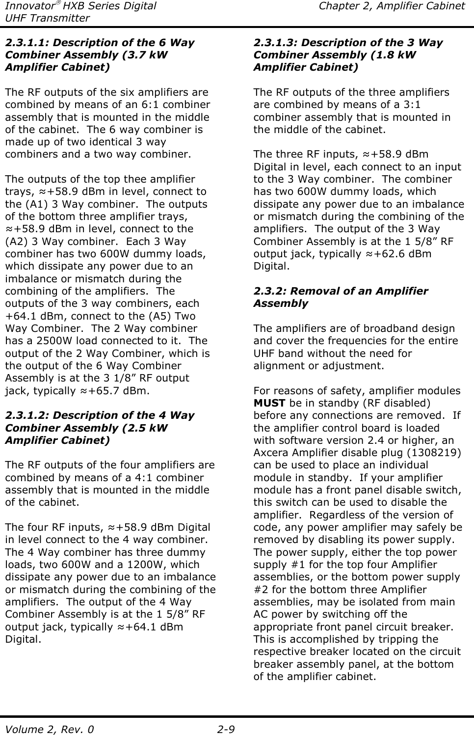 Innovator HXB Series Digital  Chapter 2, Amplifier Cabinet UHF Transmitter Volume 2, Rev. 0  2-9 2.3.1.1: Description of the 6 Way Combiner Assembly (3.7 kW Amplifier Cabinet)  The RF outputs of the six amplifiers are combined by means of an 6:1 combiner assembly that is mounted in the middle of the cabinet.  The 6 way combiner is made up of two identical 3 way combiners and a two way combiner.  The outputs of the top thee amplifier trays, ≈+58.9 dBm in level, connect to the (A1) 3 Way combiner.  The outputs of the bottom three amplifier trays, ≈+58.9 dBm in level, connect to the (A2) 3 Way combiner.  Each 3 Way combiner has two 600W dummy loads, which dissipate any power due to an imbalance or mismatch during the combining of the amplifiers.  The outputs of the 3 way combiners, each +64.1 dBm, connect to the (A5) Two Way Combiner.  The 2 Way combiner has a 2500W load connected to it.  The output of the 2 Way Combiner, which is the output of the 6 Way Combiner Assembly is at the 3 1/8” RF output jack, typically ≈+65.7 dBm.  2.3.1.2: Description of the 4 Way Combiner Assembly (2.5 kW Amplifier Cabinet)  The RF outputs of the four amplifiers are combined by means of a 4:1 combiner assembly that is mounted in the middle of the cabinet.  The four RF inputs, ≈+58.9 dBm Digital in level connect to the 4 way combiner.  The 4 Way combiner has three dummy loads, two 600W and a 1200W, which dissipate any power due to an imbalance or mismatch during the combining of the amplifiers.  The output of the 4 Way Combiner Assembly is at the 1 5/8” RF output jack, typically ≈+64.1 dBm Digital. 2.3.1.3: Description of the 3 Way Combiner Assembly (1.8 kW Amplifier Cabinet)  The RF outputs of the three amplifiers are combined by means of a 3:1 combiner assembly that is mounted in the middle of the cabinet.  The three RF inputs, ≈+58.9 dBm Digital in level, each connect to an input to the 3 Way combiner.  The combiner has two 600W dummy loads, which dissipate any power due to an imbalance or mismatch during the combining of the amplifiers.  The output of the 3 Way Combiner Assembly is at the 1 5/8” RF output jack, typically ≈+62.6 dBm Digital.  2.3.2: Removal of an Amplifier Assembly  The amplifiers are of broadband design and cover the frequencies for the entire UHF band without the need for alignment or adjustment.    For reasons of safety, amplifier modules MUST be in standby (RF disabled) before any connections are removed.  If the amplifier control board is loaded with software version 2.4 or higher, an Axcera Amplifier disable plug (1308219) can be used to place an individual module in standby.  If your amplifier module has a front panel disable switch, this switch can be used to disable the amplifier.  Regardless of the version of code, any power amplifier may safely be removed by disabling its power supply.  The power supply, either the top power supply #1 for the top four Amplifier assemblies, or the bottom power supply #2 for the bottom three Amplifier assemblies, may be isolated from main AC power by switching off the appropriate front panel circuit breaker.  This is accomplished by tripping the respective breaker located on the circuit breaker assembly panel, at the bottom of the amplifier cabinet.  