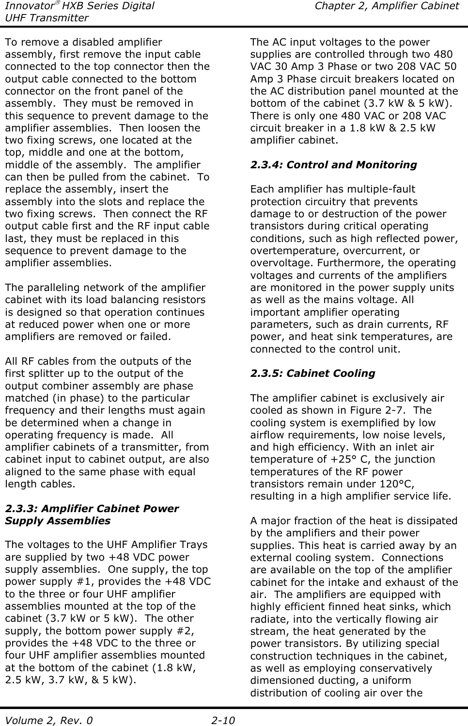 Innovator HXB Series Digital  Chapter 2, Amplifier Cabinet UHF Transmitter Volume 2, Rev. 0  2-10 To remove a disabled amplifier assembly, first remove the input cable connected to the top connector then the output cable connected to the bottom connector on the front panel of the assembly.  They must be removed in this sequence to prevent damage to the amplifier assemblies.  Then loosen the two fixing screws, one located at the top, middle and one at the bottom, middle of the assembly.  The amplifier can then be pulled from the cabinet.  To replace the assembly, insert the assembly into the slots and replace the two fixing screws.  Then connect the RF output cable first and the RF input cable last, they must be replaced in this sequence to prevent damage to the amplifier assemblies.  The paralleling network of the amplifier cabinet with its load balancing resistors is designed so that operation continues at reduced power when one or more amplifiers are removed or failed.  All RF cables from the outputs of the first splitter up to the output of the output combiner assembly are phase matched (in phase) to the particular frequency and their lengths must again be determined when a change in operating frequency is made.  All amplifier cabinets of a transmitter, from cabinet input to cabinet output, are also aligned to the same phase with equal length cables.  2.3.3: Amplifier Cabinet Power Supply Assemblies  The voltages to the UHF Amplifier Trays are supplied by two +48 VDC power supply assemblies.  One supply, the top power supply #1, provides the +48 VDC to the three or four UHF amplifier assemblies mounted at the top of the cabinet (3.7 kW or 5 kW).  The other supply, the bottom power supply #2, provides the +48 VDC to the three or four UHF amplifier assemblies mounted at the bottom of the cabinet (1.8 kW, 2.5 kW, 3.7 kW, &amp; 5 kW).    The AC input voltages to the power supplies are controlled through two 480 VAC 30 Amp 3 Phase or two 208 VAC 50 Amp 3 Phase circuit breakers located on the AC distribution panel mounted at the bottom of the cabinet (3.7 kW &amp; 5 kW).  There is only one 480 VAC or 208 VAC circuit breaker in a 1.8 kW &amp; 2.5 kW amplifier cabinet.  2.3.4: Control and Monitoring  Each amplifier has multiple-fault protection circuitry that prevents damage to or destruction of the power transistors during critical operating conditions, such as high reflected power, overtemperature, overcurrent, or overvoltage. Furthermore, the operating voltages and currents of the amplifiers are monitored in the power supply units as well as the mains voltage. All important amplifier operating parameters, such as drain currents, RF power, and heat sink temperatures, are connected to the control unit.  2.3.5: Cabinet Cooling  The amplifier cabinet is exclusively air cooled as shown in Figure 2-7.  The cooling system is exemplified by low airflow requirements, low noise levels, and high efficiency. With an inlet air temperature of +25° C, the junction temperatures of the RF power transistors remain under 120°C, resulting in a high amplifier service life.  A major fraction of the heat is dissipated by the amplifiers and their power supplies. This heat is carried away by an external cooling system.  Connections are available on the top of the amplifier cabinet for the intake and exhaust of the air.  The amplifiers are equipped with highly efficient finned heat sinks, which radiate, into the vertically flowing air stream, the heat generated by the power transistors. By utilizing special construction techniques in the cabinet, as well as employing conservatively dimensioned ducting, a uniform distribution of cooling air over the 