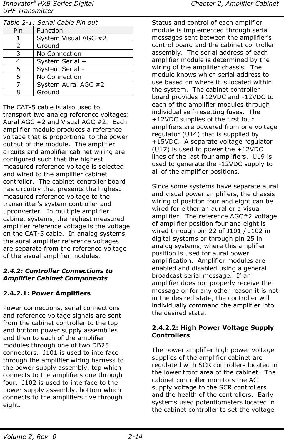 Innovator HXB Series Digital  Chapter 2, Amplifier Cabinet UHF Transmitter Volume 2, Rev. 0  2-14 Table 2-1: Serial Cable Pin out Pin  Function 1  System Visual AGC #2 2  Ground 3  No Connection 4  System Serial + 5  System Serial - 6  No Connection 7  System Aural AGC #2 8  Ground  The CAT-5 cable is also used to transport two analog reference voltages: Aural AGC #2 and Visual AGC #2.  Each amplifier module produces a reference voltage that is proportional to the power output of the module.  The amplifier circuits and amplifier cabinet wiring are configured such that the highest measured reference voltage is selected and wired to the amplifier cabinet controller.  The cabinet controller board has circuitry that presents the highest measured reference voltage to the transmitter&apos;s system controller and upconverter.  In multiple amplifier cabinet systems, the highest measured amplifier reference voltage is the voltage on the CAT-5 cable.  In analog systems, the aural amplifier reference voltages are separate from the reference voltage of the visual amplifier modules.  2.4.2: Controller Connections to Amplifier Cabinet Components  2.4.2.1: Power Amplifiers  Power connections, serial connections and reference voltage signals are sent from the cabinet controller to the top and bottom power supply assemblies and then to each of the amplifier modules through one of two DB25 connectors.  J101 is used to interface through the amplifier wiring harness to the power supply assembly, top which connects to the amplifiers one through four.  J102 is used to interface to the power supply assembly, bottom which connects to the amplifiers five through eight. Status and control of each amplifier module is implemented through serial messages sent between the amplifier&apos;s control board and the cabinet controller assembly.  The serial address of each amplifier module is determined by the wiring of the amplifier chassis.  The module knows which serial address to use based on where it is located within the system.  The cabinet controller board provides +12VDC and -12VDC to each of the amplifier modules through individual self-resetting fuses.  The +12VDC supplies of the first four amplifiers are powered from one voltage regulator (U14) that is supplied by +15VDC.  A separate voltage regulator (U17) is used to power the +12VDC lines of the last four amplifiers.  U19 is used to generate the -12VDC supply to all of the amplifier positions.  Since some systems have separate aural and visual power amplifiers, the chassis wiring of position four and eight can be wired for either an aural or a visual amplifier.  The reference AGC#2 voltage of amplifier position four and eight is wired through pin 22 of J101 / J102 in digital systems or through pin 25 in analog systems, where this amplifier position is used for aural power amplification.  Amplifier modules are enabled and disabled using a general broadcast serial message.  If an amplifier does not properly receive the message or for any other reason it is not in the desired state, the controller will individually command the amplifier into the desired state.   2.4.2.2: High Power Voltage Supply Controllers  The power amplifier high power voltage supplies of the amplifier cabinet are regulated with SCR controllers located in the lower front area of the cabinet.  The cabinet controller monitors the AC supply voltage to the SCR controllers and the health of the controllers.  Early systems used potentiometers located in the cabinet controller to set the voltage 