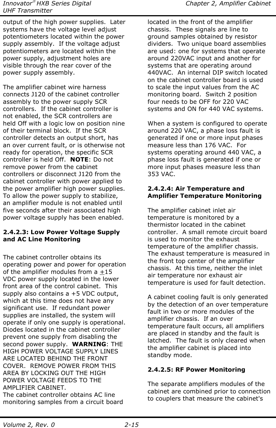 Innovator HXB Series Digital  Chapter 2, Amplifier Cabinet UHF Transmitter Volume 2, Rev. 0  2-15 output of the high power supplies.  Later systems have the voltage level adjust potentiometers located within the power supply assembly.  If the voltage adjust potentiometers are located within the power supply, adjustment holes are visible through the rear cover of the power supply assembly.  The amplifier cabinet wire harness connects J120 of the cabinet controller assembly to the power supply SCR controllers.  If the cabinet controller is not enabled, the SCR controllers are held Off with a logic low on position nine of their terminal block.  If the SCR controller detects an output short, has an over current fault, or is otherwise not ready for operation, the specific SCR controller is held Off.  NOTE: Do not remove power from the cabinet controllers or disconnect J120 from the cabinet controller with power applied to the power amplifier high power supplies.  To allow the power supply to stabilize, an amplifier module is not enabled until five seconds after their associated high power voltage supply has been enabled.  2.4.2.3: Low Power Voltage Supply and AC Line Monitoring  The cabinet controller obtains its operating power and power for operation of the amplifier modules from a +15 VDC power supply located in the lower front area of the control cabinet.  This supply also contains a +5 VDC output, which at this time does not have any significant use.  If redundant power supplies are installed, the system will operate if only one supply is operational.  Diodes located in the cabinet controller prevent one supply from disabling the second power supply.  WARNING: THE HIGH POWER VOLTAGE SUPPLY LINES ARE LOCATED BEHIND THE FRONT COVER.  REMOVE POWER FROM THIS AREA BY LOCKING OUT THE HIGH POWER VOLTAGE FEEDS TO THE AMPLIFIER CABINET. The cabinet controller obtains AC line monitoring samples from a circuit board located in the front of the amplifier chassis.  These signals are line to ground samples obtained by resistor dividers.  Two unique board assemblies are used: one for systems that operate around 220VAC input and another for systems that are operating around 440VAC.  An internal DIP switch located on the cabinet controller board is used to scale the input values from the AC monitoring board.  Switch 2 position four needs to be OFF for 220 VAC systems and ON for 440 VAC systems.  When a system is configured to operate around 220 VAC, a phase loss fault is generated if one or more input phases measure less than 176 VAC.  For systems operating around 440 VAC, a phase loss fault is generated if one or more input phases measure less than 353 VAC.  2.4.2.4: Air Temperature and Amplifier Temperature Monitoring  The amplifier cabinet inlet air temperature is monitored by a thermistor located in the cabinet controller.  A small remote circuit board is used to monitor the exhaust temperature of the amplifier chassis.  The exhaust temperature is measured in the front top center of the amplifier chassis.  At this time, neither the inlet air temperature nor exhaust air temperature is used for fault detection.    A cabinet cooling fault is only generated by the detection of an over temperature fault in two or more modules of the amplifier chassis.  If an over temperature fault occurs, all amplifiers are placed in standby and the fault is latched.  The fault is only cleared when the amplifier cabinet is placed into standby mode.  2.4.2.5: RF Power Monitoring  The separate amplifiers modules of the cabinet are combined prior to connection to couplers that measure the cabinet&apos;s 