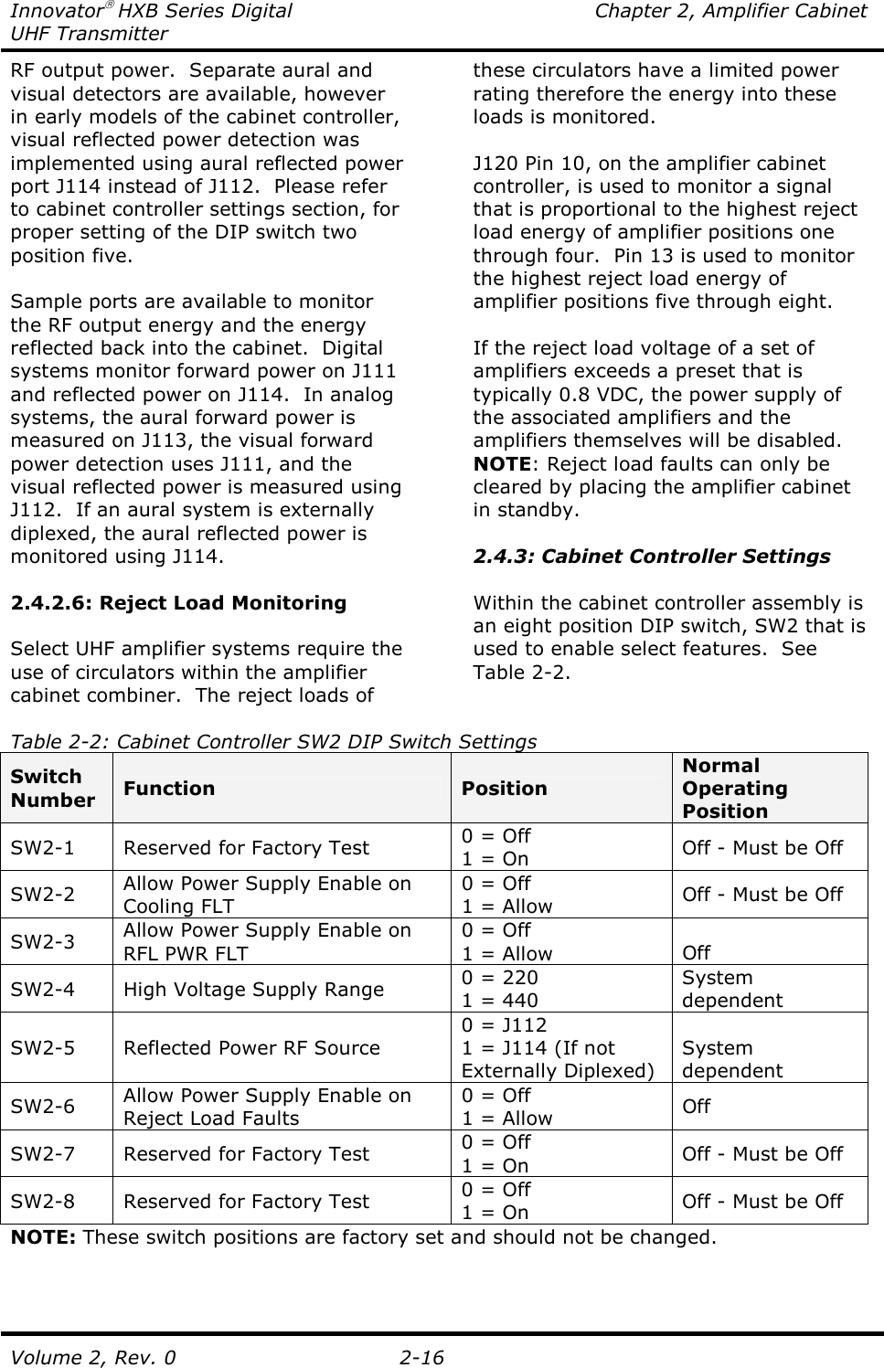 Innovator HXB Series Digital  Chapter 2, Amplifier Cabinet UHF Transmitter Volume 2, Rev. 0  2-16 RF output power.  Separate aural and visual detectors are available, however in early models of the cabinet controller, visual reflected power detection was implemented using aural reflected power port J114 instead of J112.  Please refer to cabinet controller settings section, for proper setting of the DIP switch two position five.    Sample ports are available to monitor the RF output energy and the energy reflected back into the cabinet.  Digital systems monitor forward power on J111 and reflected power on J114.  In analog systems, the aural forward power is measured on J113, the visual forward power detection uses J111, and the visual reflected power is measured using J112.  If an aural system is externally diplexed, the aural reflected power is monitored using J114.  2.4.2.6: Reject Load Monitoring  Select UHF amplifier systems require the use of circulators within the amplifier cabinet combiner.  The reject loads of these circulators have a limited power rating therefore the energy into these loads is monitored.  J120 Pin 10, on the amplifier cabinet controller, is used to monitor a signal that is proportional to the highest reject load energy of amplifier positions one through four.  Pin 13 is used to monitor the highest reject load energy of amplifier positions five through eight.  If the reject load voltage of a set of amplifiers exceeds a preset that is typically 0.8 VDC, the power supply of the associated amplifiers and the amplifiers themselves will be disabled.  NOTE: Reject load faults can only be cleared by placing the amplifier cabinet in standby.  2.4.3: Cabinet Controller Settings  Within the cabinet controller assembly is an eight position DIP switch, SW2 that is used to enable select features.  See Table 2-2.  Table 2-2: Cabinet Controller SW2 DIP Switch Settings Switch Number  Function  Position Normal Operating Position SW2-1  Reserved for Factory Test  0 = Off 1 = On  Off - Must be Off SW2-2  Allow Power Supply Enable on Cooling FLT 0 = Off 1 = Allow  Off - Must be Off SW2-3  Allow Power Supply Enable on RFL PWR FLT 0 = Off 1 = Allow  Off SW2-4  High Voltage Supply Range  0 = 220 1 = 440 System dependent SW2-5  Reflected Power RF Source 0 = J112 1 = J114 (If not Externally Diplexed) System dependent SW2-6  Allow Power Supply Enable on Reject Load Faults 0 = Off 1 = Allow  Off SW2-7  Reserved for Factory Test  0 = Off 1 = On  Off - Must be Off SW2-8  Reserved for Factory Test  0 = Off 1 = On  Off - Must be Off NOTE: These switch positions are factory set and should not be changed.   