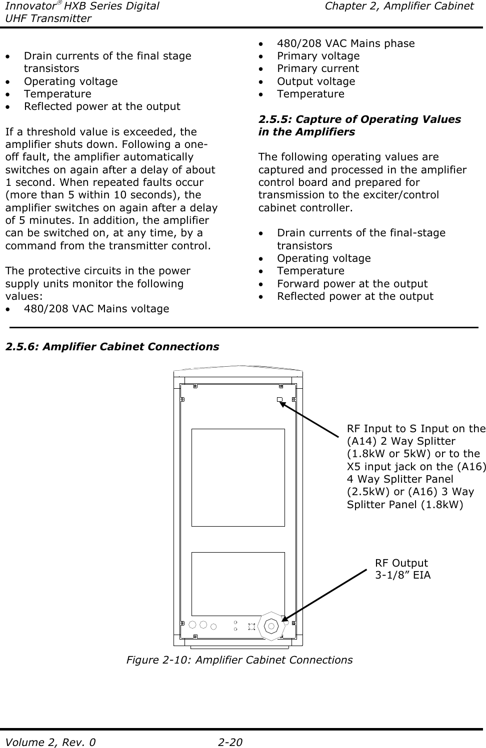 Innovator HXB Series Digital  Chapter 2, Amplifier Cabinet UHF Transmitter Volume 2, Rev. 0  2-20  • Drain currents of the final stage transistors • Operating voltage • Temperature • Reflected power at the output  If a threshold value is exceeded, the amplifier shuts down. Following a one-off fault, the amplifier automatically switches on again after a delay of about 1 second. When repeated faults occur (more than 5 within 10 seconds), the amplifier switches on again after a delay of 5 minutes. In addition, the amplifier can be switched on, at any time, by a command from the transmitter control.  The protective circuits in the power supply units monitor the following values: • 480/208 VAC Mains voltage • 480/208 VAC Mains phase • Primary voltage • Primary current • Output voltage • Temperature  2.5.5: Capture of Operating Values in the Amplifiers  The following operating values are captured and processed in the amplifier control board and prepared for transmission to the exciter/control cabinet controller.  • Drain currents of the final-stage transistors • Operating voltage • Temperature • Forward power at the output • Reflected power at the output    2.5.6: Amplifier Cabinet Connections   Figure 2-10: Amplifier Cabinet Connections RF Output 3-1/8” EIA RF Input to S Input on the (A14) 2 Way Splitter (1.8kW or 5kW) or to the X5 input jack on the (A16) 4 Way Splitter Panel (2.5kW) or (A16) 3 Way Splitter Panel (1.8kW)  