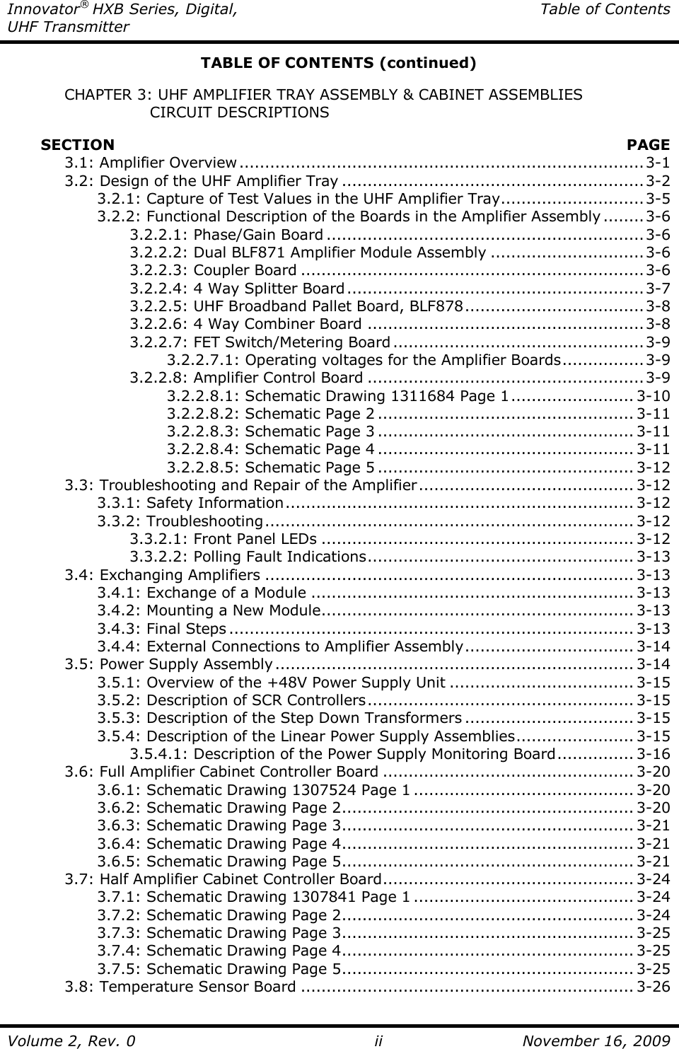 Innovator® HXB Series, Digital,  Table of Contents UHF Transmitter  Volume 2, Rev. 0 ii  November 16, 2009 TABLE OF CONTENTS (continued)    CHAPTER 3: UHF AMPLIFIER TRAY ASSEMBLY &amp; CABINET ASSEMBLIES                    CIRCUIT DESCRIPTIONS           SECTION    PAGE   3.1: Amplifier Overview...............................................................................3-1   3.2: Design of the UHF Amplifier Tray ...........................................................3-2     3.2.1: Capture of Test Values in the UHF Amplifier Tray............................3-5     3.2.2: Functional Description of the Boards in the Amplifier Assembly ........3-6       3.2.2.1: Phase/Gain Board ..............................................................3-6       3.2.2.2: Dual BLF871 Amplifier Module Assembly ..............................3-6       3.2.2.3: Coupler Board ...................................................................3-6       3.2.2.4: 4 Way Splitter Board..........................................................3-7       3.2.2.5: UHF Broadband Pallet Board, BLF878...................................3-8       3.2.2.6: 4 Way Combiner Board ......................................................3-8       3.2.2.7: FET Switch/Metering Board .................................................3-9         3.2.2.7.1: Operating voltages for the Amplifier Boards................3-9       3.2.2.8: Amplifier Control Board ......................................................3-9         3.2.2.8.1: Schematic Drawing 1311684 Page 1........................ 3-10         3.2.2.8.2: Schematic Page 2 .................................................. 3-11         3.2.2.8.3: Schematic Page 3 .................................................. 3-11         3.2.2.8.4: Schematic Page 4 .................................................. 3-11         3.2.2.8.5: Schematic Page 5 .................................................. 3-12   3.3: Troubleshooting and Repair of the Amplifier.......................................... 3-12     3.3.1: Safety Information.................................................................... 3-12     3.3.2: Troubleshooting........................................................................ 3-12       3.3.2.1: Front Panel LEDs ............................................................. 3-12       3.3.2.2: Polling Fault Indications.................................................... 3-13   3.4: Exchanging Amplifiers ........................................................................ 3-13     3.4.1: Exchange of a Module ............................................................... 3-13     3.4.2: Mounting a New Module............................................................. 3-13     3.4.3: Final Steps ............................................................................... 3-13     3.4.4: External Connections to Amplifier Assembly................................. 3-14   3.5: Power Supply Assembly...................................................................... 3-14     3.5.1: Overview of the +48V Power Supply Unit .................................... 3-15     3.5.2: Description of SCR Controllers.................................................... 3-15     3.5.3: Description of the Step Down Transformers ................................. 3-15     3.5.4: Description of the Linear Power Supply Assemblies....................... 3-15       3.5.4.1: Description of the Power Supply Monitoring Board............... 3-16   3.6: Full Amplifier Cabinet Controller Board ................................................. 3-20     3.6.1: Schematic Drawing 1307524 Page 1 ........................................... 3-20     3.6.2: Schematic Drawing Page 2......................................................... 3-20     3.6.3: Schematic Drawing Page 3......................................................... 3-21     3.6.4: Schematic Drawing Page 4......................................................... 3-21     3.6.5: Schematic Drawing Page 5......................................................... 3-21   3.7: Half Amplifier Cabinet Controller Board................................................. 3-24     3.7.1: Schematic Drawing 1307841 Page 1 ........................................... 3-24     3.7.2: Schematic Drawing Page 2......................................................... 3-24     3.7.3: Schematic Drawing Page 3......................................................... 3-25     3.7.4: Schematic Drawing Page 4......................................................... 3-25     3.7.5: Schematic Drawing Page 5......................................................... 3-25   3.8: Temperature Sensor Board ................................................................. 3-26 