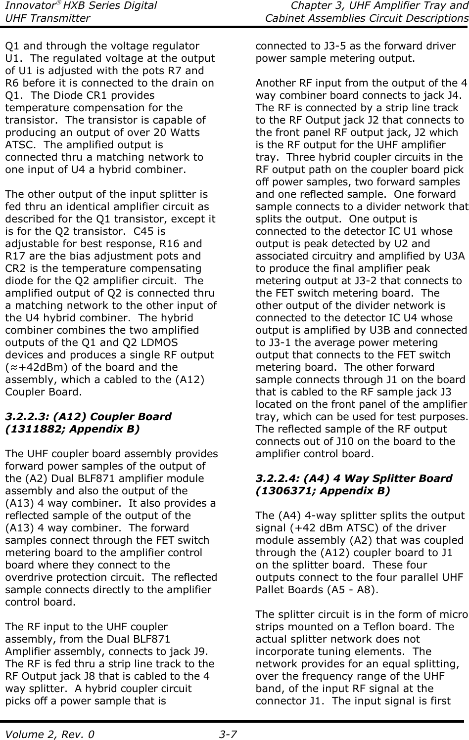 Innovator HXB Series Digital  Chapter 3, UHF Amplifier Tray and UHF Transmitter  Cabinet Assemblies Circuit Descriptions  Volume 2, Rev. 0  3-7 Q1 and through the voltage regulator U1.  The regulated voltage at the output of U1 is adjusted with the pots R7 and R6 before it is connected to the drain on Q1.  The Diode CR1 provides temperature compensation for the transistor.  The transistor is capable of producing an output of over 20 Watts ATSC.  The amplified output is connected thru a matching network to one input of U4 a hybrid combiner.  The other output of the input splitter is fed thru an identical amplifier circuit as described for the Q1 transistor, except it is for the Q2 transistor.  C45 is adjustable for best response, R16 and R17 are the bias adjustment pots and CR2 is the temperature compensating diode for the Q2 amplifier circuit.  The amplified output of Q2 is connected thru a matching network to the other input of the U4 hybrid combiner.  The hybrid combiner combines the two amplified outputs of the Q1 and Q2 LDMOS devices and produces a single RF output (≈+42dBm) of the board and the assembly, which a cabled to the (A12) Coupler Board.  3.2.2.3: (A12) Coupler Board (1311882; Appendix B)  The UHF coupler board assembly provides forward power samples of the output of the (A2) Dual BLF871 amplifier module assembly and also the output of the (A13) 4 way combiner.  It also provides a reflected sample of the output of the (A13) 4 way combiner.  The forward samples connect through the FET switch metering board to the amplifier control board where they connect to the overdrive protection circuit.  The reflected sample connects directly to the amplifier control board.  The RF input to the UHF coupler assembly, from the Dual BLF871 Amplifier assembly, connects to jack J9. The RF is fed thru a strip line track to the RF Output jack J8 that is cabled to the 4 way splitter.  A hybrid coupler circuit picks off a power sample that is connected to J3-5 as the forward driver power sample metering output.  Another RF input from the output of the 4 way combiner board connects to jack J4.  The RF is connected by a strip line track to the RF Output jack J2 that connects to the front panel RF output jack, J2 which is the RF output for the UHF amplifier tray.  Three hybrid coupler circuits in the RF output path on the coupler board pick off power samples, two forward samples and one reflected sample.  One forward sample connects to a divider network that splits the output.  One output is connected to the detector IC U1 whose output is peak detected by U2 and associated circuitry and amplified by U3A to produce the final amplifier peak metering output at J3-2 that connects to the FET switch metering board.  The other output of the divider network is connected to the detector IC U4 whose output is amplified by U3B and connected to J3-1 the average power metering output that connects to the FET switch metering board.  The other forward sample connects through J1 on the board that is cabled to the RF sample jack J3 located on the front panel of the amplifier tray, which can be used for test purposes.  The reflected sample of the RF output connects out of J10 on the board to the amplifier control board.    3.2.2.4: (A4) 4 Way Splitter Board (1306371; Appendix B)  The (A4) 4-way splitter splits the output signal (+42 dBm ATSC) of the driver module assembly (A2) that was coupled through the (A12) coupler board to J1 on the splitter board.  These four outputs connect to the four parallel UHF Pallet Boards (A5 - A8).  The splitter circuit is in the form of micro strips mounted on a Teflon board. The actual splitter network does not incorporate tuning elements.  The network provides for an equal splitting, over the frequency range of the UHF band, of the input RF signal at the connector J1.  The input signal is first 